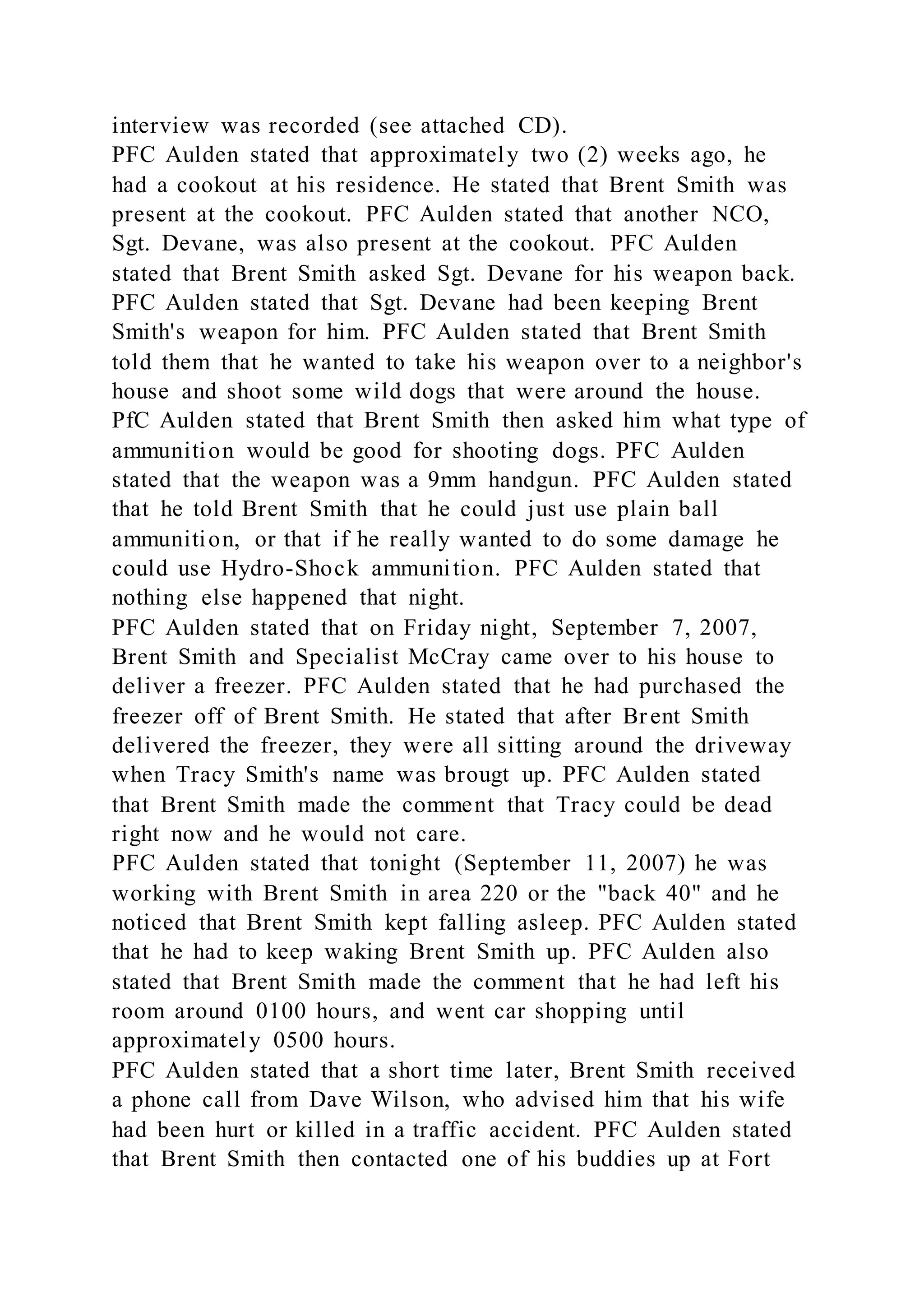 interview was recorded (see attached CD).
PFC Aulden stated that approximately two (2) weeks ago, he
had a cookout at his residence. He stated that Brent Smith was
present at the cookout. PFC Aulden stated that another NCO,
Sgt. Devane, was also present at the cookout. PFC Aulden
stated that Brent Smith asked Sgt. Devane for his weapon back.
PFC Aulden stated that Sgt. Devane had been keeping Brent
Smith's weapon for him. PFC Aulden stated that Brent Smith
told them that he wanted to take his weapon over to a neighbor's
house and shoot some wild dogs that were around the house.
PfC Aulden stated that Brent Smith then asked him what type of
ammunition would be good for shooting dogs. PFC Aulden
stated that the weapon was a 9mm handgun. PFC Aulden stated
that he told Brent Smith that he could just use plain ball
ammunition, or that if he really wanted to do some damage he
could use Hydro-Shock ammunition. PFC Aulden stated that
nothing else happened that night.
PFC Aulden stated that on Friday night, September 7, 2007,
Brent Smith and Specialist McCray came over to his house to
deliver a freezer. PFC Aulden stated that he had purchased the
freezer off of Brent Smith. He stated that after Brent Smith
delivered the freezer, they were all sitting around the driveway
when Tracy Smith's name was brougt up. PFC Aulden stated
that Brent Smith made the comment that Tracy could be dead
right now and he would not care.
PFC Aulden stated that tonight (September 11, 2007) he was
working with Brent Smith in area 220 or the "back 40" and he
noticed that Brent Smith kept falling asleep. PFC Aulden stated
that he had to keep waking Brent Smith up. PFC Aulden also
stated that Brent Smith made the comment that he had left his
room around 0100 hours, and went car shopping until
approximately 0500 hours.
PFC Aulden stated that a short time later, Brent Smith received
a phone call from Dave Wilson, who advised him that his wife
had been hurt or killed in a traffic accident. PFC Aulden stated
that Brent Smith then contacted one of his buddies up at Fort
 
