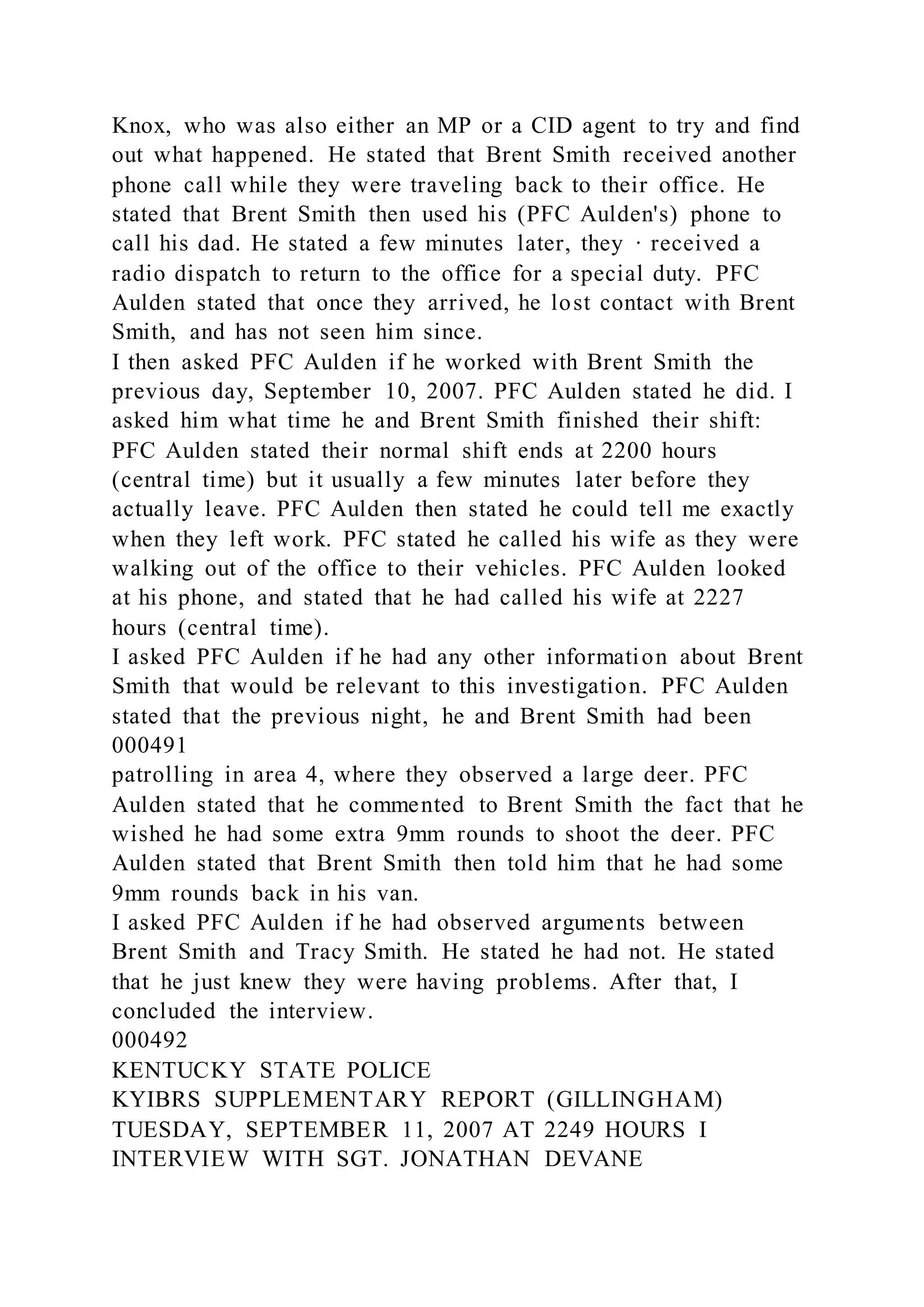 Knox, who was also either an MP or a CID agent to try and find
out what happened. He stated that Brent Smith received another
phone call while they were traveling back to their office. He
stated that Brent Smith then used his (PFC Aulden's) phone to
call his dad. He stated a few minutes later, they · received a
radio dispatch to return to the office for a special duty. PFC
Aulden stated that once they arrived, he lost contact with Brent
Smith, and has not seen him since.
I then asked PFC Aulden if he worked with Brent Smith the
previous day, September 10, 2007. PFC Aulden stated he did. I
asked him what time he and Brent Smith finished their shift:
PFC Aulden stated their normal shift ends at 2200 hours
(central time) but it usually a few minutes later before they
actually leave. PFC Aulden then stated he could tell me exactly
when they left work. PFC stated he called his wife as they were
walking out of the office to their vehicles. PFC Aulden looked
at his phone, and stated that he had called his wife at 2227
hours (central time).
I asked PFC Aulden if he had any other information about Brent
Smith that would be relevant to this investigation. PFC Aulden
stated that the previous night, he and Brent Smith had been
000491
patrolling in area 4, where they observed a large deer. PFC
Aulden stated that he commented to Brent Smith the fact that he
wished he had some extra 9mm rounds to shoot the deer. PFC
Aulden stated that Brent Smith then told him that he had some
9mm rounds back in his van.
I asked PFC Aulden if he had observed arguments between
Brent Smith and Tracy Smith. He stated he had not. He stated
that he just knew they were having problems. After that, I
concluded the interview.
000492
KENTUCKY STATE POLICE
KYIBRS SUPPLEMENTARY REPORT (GILLINGHAM)
TUESDAY, SEPTEMBER 11, 2007 AT 2249 HOURS I
INTERVIEW WITH SGT. JONATHAN DEVANE
 