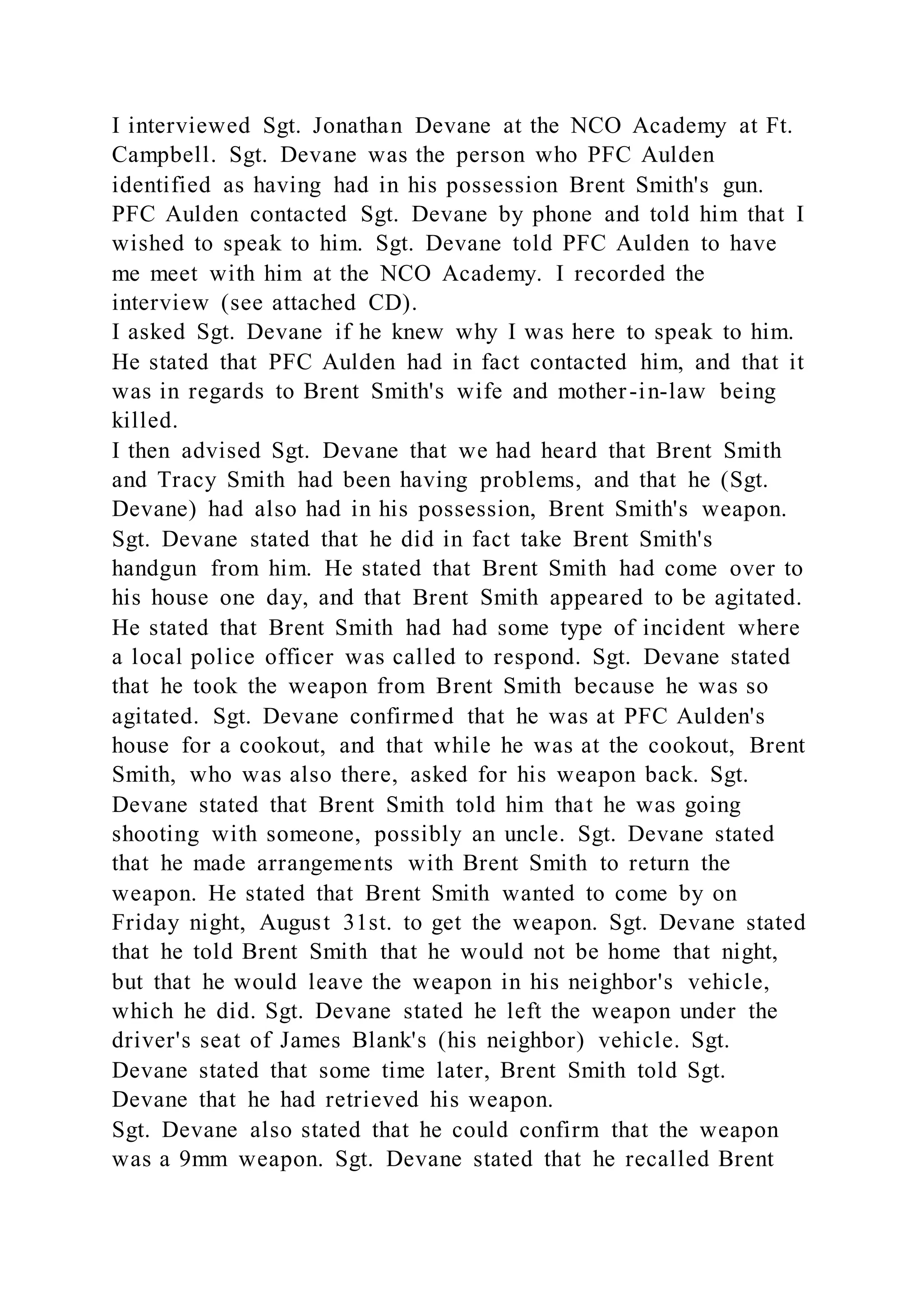 I interviewed Sgt. Jonathan Devane at the NCO Academy at Ft.
Campbell. Sgt. Devane was the person who PFC Aulden
identified as having had in his possession Brent Smith's gun.
PFC Aulden contacted Sgt. Devane by phone and told him that I
wished to speak to him. Sgt. Devane told PFC Aulden to have
me meet with him at the NCO Academy. I recorded the
interview (see attached CD).
I asked Sgt. Devane if he knew why I was here to speak to him.
He stated that PFC Aulden had in fact contacted him, and that it
was in regards to Brent Smith's wife and mother-in-law being
killed.
I then advised Sgt. Devane that we had heard that Brent Smith
and Tracy Smith had been having problems, and that he (Sgt.
Devane) had also had in his possession, Brent Smith's weapon.
Sgt. Devane stated that he did in fact take Brent Smith's
handgun from him. He stated that Brent Smith had come over to
his house one day, and that Brent Smith appeared to be agitated.
He stated that Brent Smith had had some type of incident where
a local police officer was called to respond. Sgt. Devane stated
that he took the weapon from Brent Smith because he was so
agitated. Sgt. Devane confirmed that he was at PFC Aulden's
house for a cookout, and that while he was at the cookout, Brent
Smith, who was also there, asked for his weapon back. Sgt.
Devane stated that Brent Smith told him that he was going
shooting with someone, possibly an uncle. Sgt. Devane stated
that he made arrangements with Brent Smith to return the
weapon. He stated that Brent Smith wanted to come by on
Friday night, August 31st. to get the weapon. Sgt. Devane stated
that he told Brent Smith that he would not be home that night,
but that he would leave the weapon in his neighbor's vehicle,
which he did. Sgt. Devane stated he left the weapon under the
driver's seat of James Blank's (his neighbor) vehicle. Sgt.
Devane stated that some time later, Brent Smith told Sgt.
Devane that he had retrieved his weapon.
Sgt. Devane also stated that he could confirm that the weapon
was a 9mm weapon. Sgt. Devane stated that he recalled Brent
 