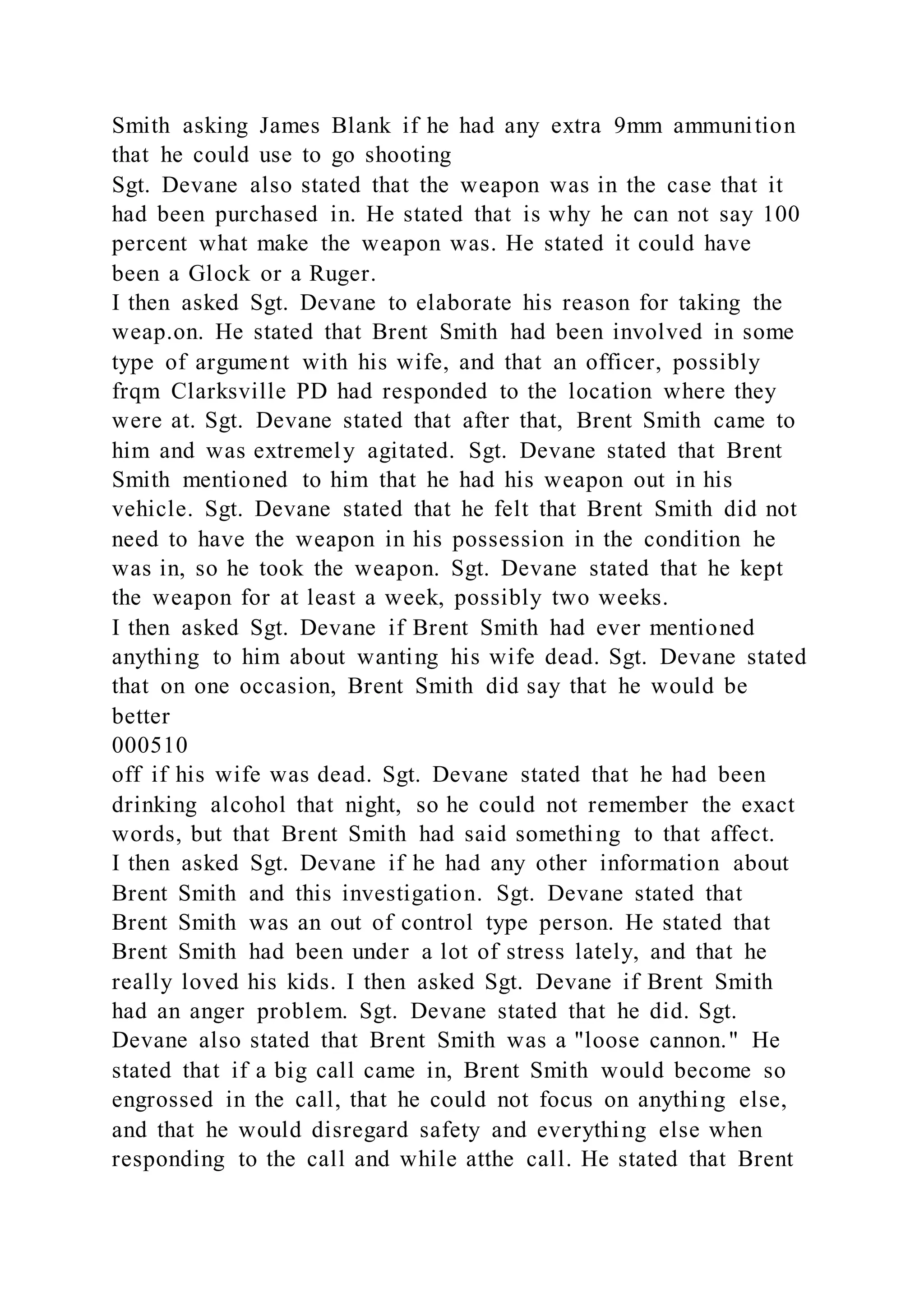 Smith asking James Blank if he had any extra 9mm ammunition
that he could use to go shooting
Sgt. Devane also stated that the weapon was in the case that it
had been purchased in. He stated that is why he can not say 100
percent what make the weapon was. He stated it could have
been a Glock or a Ruger.
I then asked Sgt. Devane to elaborate his reason for taking the
weap.on. He stated that Brent Smith had been involved in some
type of argument with his wife, and that an officer, possibly
frqm Clarksville PD had responded to the location where they
were at. Sgt. Devane stated that after that, Brent Smith came to
him and was extremely agitated. Sgt. Devane stated that Brent
Smith mentioned to him that he had his weapon out in his
vehicle. Sgt. Devane stated that he felt that Brent Smith did not
need to have the weapon in his possession in the condition he
was in, so he took the weapon. Sgt. Devane stated that he kept
the weapon for at least a week, possibly two weeks.
I then asked Sgt. Devane if Brent Smith had ever mentioned
anything to him about wanting his wife dead. Sgt. Devane stated
that on one occasion, Brent Smith did say that he would be
better
000510
off if his wife was dead. Sgt. Devane stated that he had been
drinking alcohol that night, so he could not remember the exact
words, but that Brent Smith had said something to that affect.
I then asked Sgt. Devane if he had any other information about
Brent Smith and this investigation. Sgt. Devane stated that
Brent Smith was an out of control type person. He stated that
Brent Smith had been under a lot of stress lately, and that he
really loved his kids. I then asked Sgt. Devane if Brent Smith
had an anger problem. Sgt. Devane stated that he did. Sgt.
Devane also stated that Brent Smith was a "loose cannon." He
stated that if a big call came in, Brent Smith would become so
engrossed in the call, that he could not focus on anything else,
and that he would disregard safety and everything else when
responding to the call and while atthe call. He stated that Brent
 