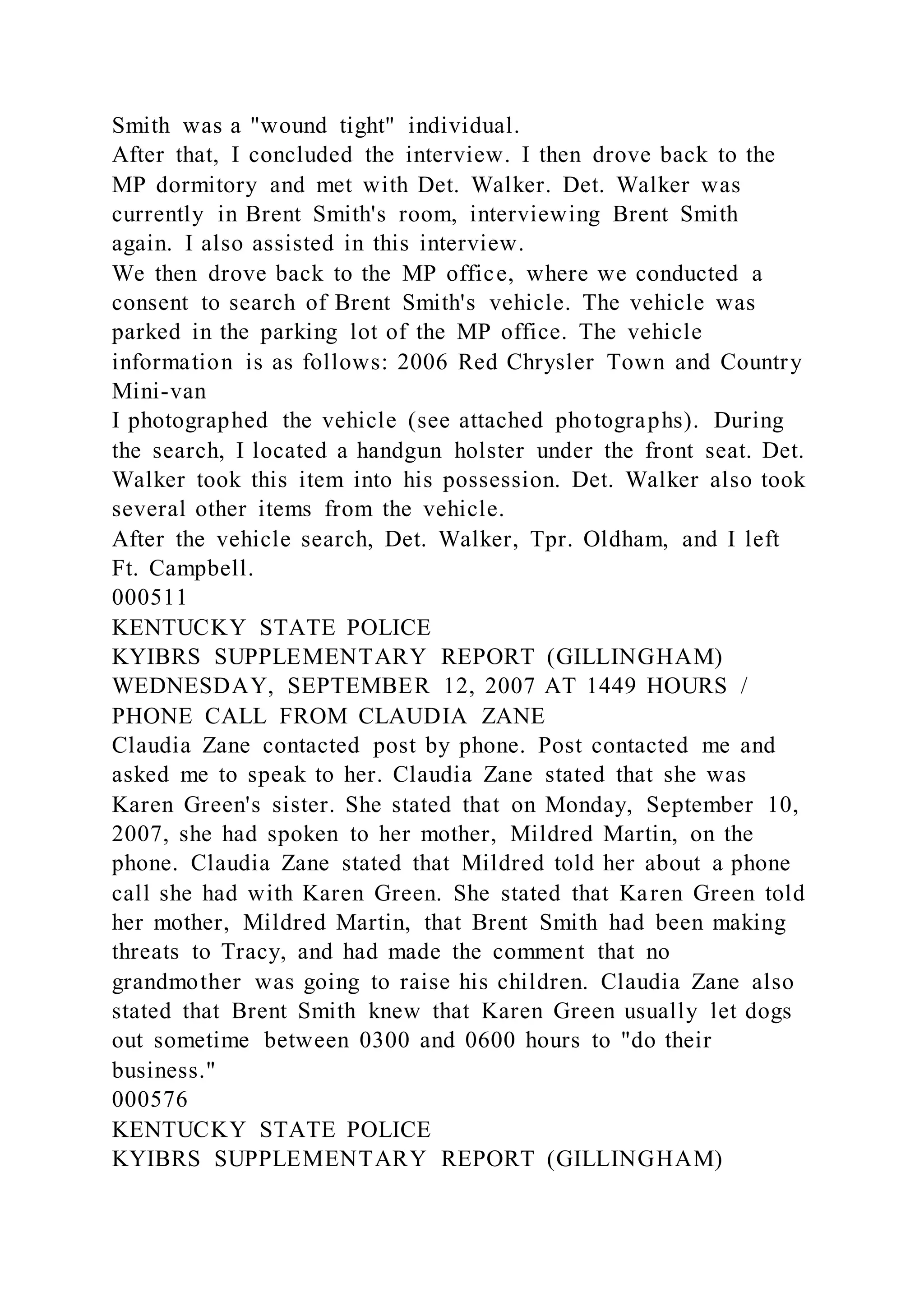 Smith was a "wound tight" individual.
After that, I concluded the interview. I then drove back to the
MP dormitory and met with Det. Walker. Det. Walker was
currently in Brent Smith's room, interviewing Brent Smith
again. I also assisted in this interview.
We then drove back to the MP office, where we conducted a
consent to search of Brent Smith's vehicle. The vehicle was
parked in the parking lot of the MP office. The vehicle
information is as follows: 2006 Red Chrysler Town and Country
Mini-van
I photographed the vehicle (see attached photographs). During
the search, I located a handgun holster under the front seat. Det.
Walker took this item into his possession. Det. Walker also took
several other items from the vehicle.
After the vehicle search, Det. Walker, Tpr. Oldham, and I left
Ft. Campbell.
000511
KENTUCKY STATE POLICE
KYIBRS SUPPLEMENTARY REPORT (GILLINGHAM)
WEDNESDAY, SEPTEMBER 12, 2007 AT 1449 HOURS /
PHONE CALL FROM CLAUDIA ZANE
Claudia Zane contacted post by phone. Post contacted me and
asked me to speak to her. Claudia Zane stated that she was
Karen Green's sister. She stated that on Monday, September 10,
2007, she had spoken to her mother, Mildred Martin, on the
phone. Claudia Zane stated that Mildred told her about a phone
call she had with Karen Green. She stated that Karen Green told
her mother, Mildred Martin, that Brent Smith had been making
threats to Tracy, and had made the comment that no
grandmother was going to raise his children. Claudia Zane also
stated that Brent Smith knew that Karen Green usually let dogs
out sometime between 0300 and 0600 hours to "do their
business."
000576
KENTUCKY STATE POLICE
KYIBRS SUPPLEMENTARY REPORT (GILLINGHAM)
 