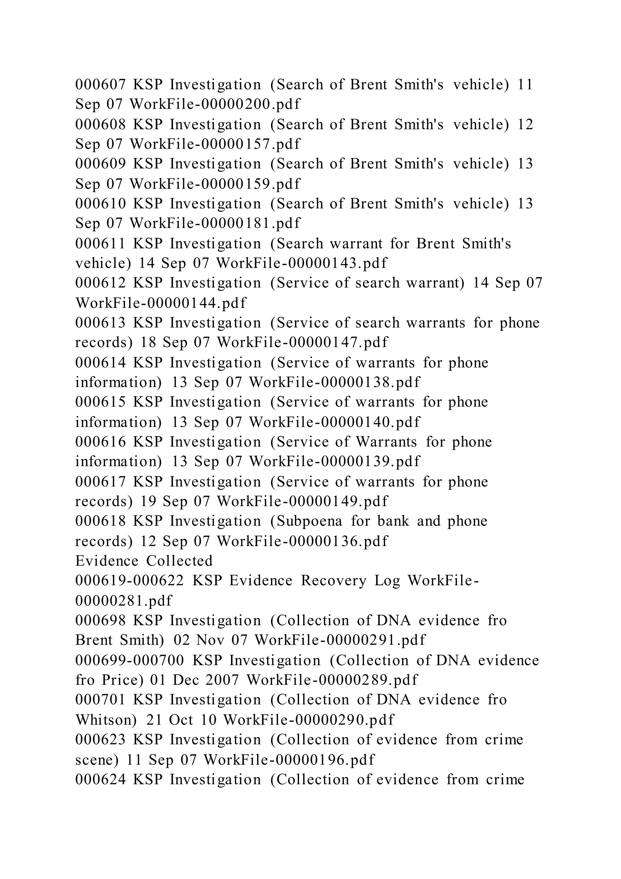 000607 KSP Investigation (Search of Brent Smith's vehicle) 11
Sep 07 WorkFile-00000200.pdf
000608 KSP Investigation (Search of Brent Smith's vehicle) 12
Sep 07 WorkFile-00000157.pdf
000609 KSP Investigation (Search of Brent Smith's vehicle) 13
Sep 07 WorkFile-00000159.pdf
000610 KSP Investigation (Search of Brent Smith's vehicle) 13
Sep 07 WorkFile-00000181.pdf
000611 KSP Investigation (Search warrant for Brent Smith's
vehicle) 14 Sep 07 WorkFile-00000143.pdf
000612 KSP Investigation (Service of search warrant) 14 Sep 07
WorkFile-00000144.pdf
000613 KSP Investigation (Service of search warrants for phone
records) 18 Sep 07 WorkFile-00000147.pdf
000614 KSP Investigation (Service of warrants for phone
information) 13 Sep 07 WorkFile-00000138.pdf
000615 KSP Investigation (Service of warrants for phone
information) 13 Sep 07 WorkFile-00000140.pdf
000616 KSP Investigation (Service of Warrants for phone
information) 13 Sep 07 WorkFile-00000139.pdf
000617 KSP Investigation (Service of warrants for phone
records) 19 Sep 07 WorkFile-00000149.pdf
000618 KSP Investigation (Subpoena for bank and phone
records) 12 Sep 07 WorkFile-00000136.pdf
Evidence Collected
000619-000622 KSP Evidence Recovery Log WorkFile-
00000281.pdf
000698 KSP Investigation (Collection of DNA evidence fro
Brent Smith) 02 Nov 07 WorkFile-00000291.pdf
000699-000700 KSP Investigation (Collection of DNA evidence
fro Price) 01 Dec 2007 WorkFile-00000289.pdf
000701 KSP Investigation (Collection of DNA evidence fro
Whitson) 21 Oct 10 WorkFile-00000290.pdf
000623 KSP Investigation (Collection of evidence from crime
scene) 11 Sep 07 WorkFile-00000196.pdf
000624 KSP Investigation (Collection of evidence from crime
 