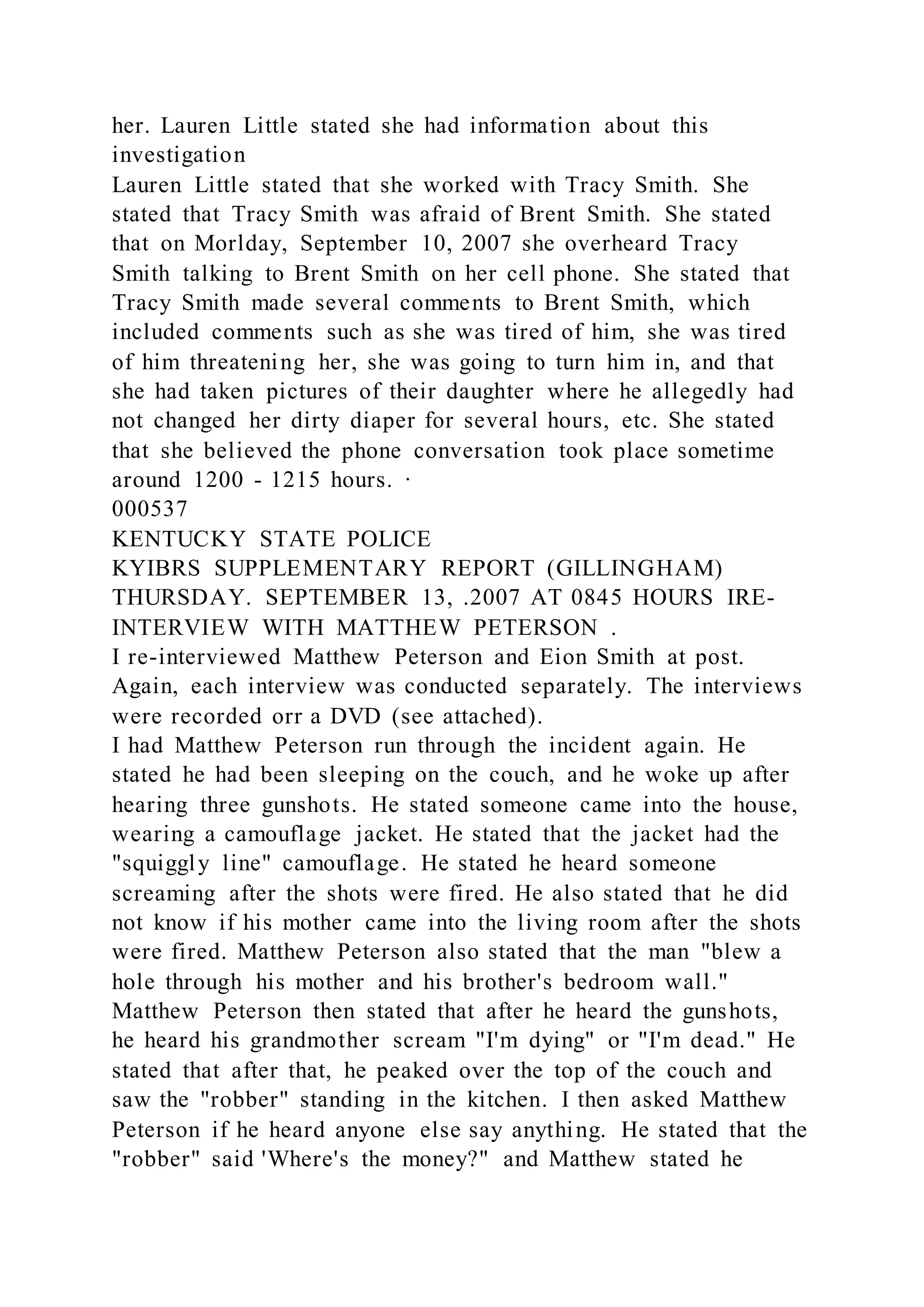 her. Lauren Little stated she had information about this
investigation
Lauren Little stated that she worked with Tracy Smith. She
stated that Tracy Smith was afraid of Brent Smith. She stated
that on Morlday, September 10, 2007 she overheard Tracy
Smith talking to Brent Smith on her cell phone. She stated that
Tracy Smith made several comments to Brent Smith, which
included comments such as she was tired of him, she was tired
of him threatening her, she was going to turn him in, and that
she had taken pictures of their daughter where he allegedly had
not changed her dirty diaper for several hours, etc. She stated
that she believed the phone conversation took place sometime
around 1200 - 1215 hours. ·
000537
KENTUCKY STATE POLICE
KYIBRS SUPPLEMENTARY REPORT (GILLINGHAM)
THURSDAY. SEPTEMBER 13, .2007 AT 0845 HOURS IRE-
INTERVIEW WITH MATTHEW PETERSON .
I re-interviewed Matthew Peterson and Eion Smith at post.
Again, each interview was conducted separately. The interviews
were recorded orr a DVD (see attached).
I had Matthew Peterson run through the incident again. He
stated he had been sleeping on the couch, and he woke up after
hearing three gunshots. He stated someone came into the house,
wearing a camouflage jacket. He stated that the jacket had the
"squiggly line" camouflage. He stated he heard someone
screaming after the shots were fired. He also stated that he did
not know if his mother came into the living room after the shots
were fired. Matthew Peterson also stated that the man "blew a
hole through his mother and his brother's bedroom wall."
Matthew Peterson then stated that after he heard the gunshots,
he heard his grandmother scream "I'm dying" or "I'm dead." He
stated that after that, he peaked over the top of the couch and
saw the "robber" standing in the kitchen. I then asked Matthew
Peterson if he heard anyone else say anything. He stated that the
"robber" said 'Where's the money?" and Matthew stated he
 