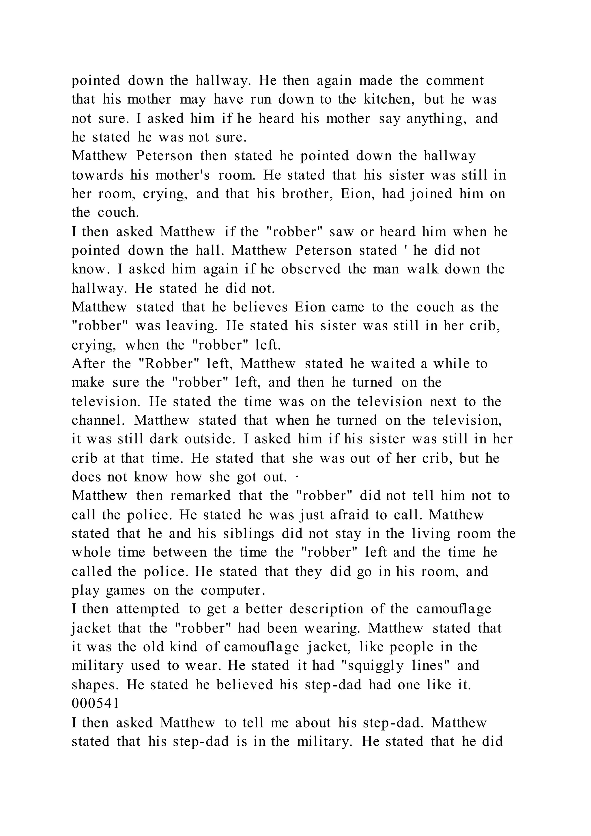 pointed down the hallway. He then again made the comment
that his mother may have run down to the kitchen, but he was
not sure. I asked him if he heard his mother say anything, and
he stated he was not sure.
Matthew Peterson then stated he pointed down the hallway
towards his mother's room. He stated that his sister was still in
her room, crying, and that his brother, Eion, had joined him on
the couch.
I then asked Matthew if the "robber" saw or heard him when he
pointed down the hall. Matthew Peterson stated ' he did not
know. I asked him again if he observed the man walk down the
hallway. He stated he did not.
Matthew stated that he believes Eion came to the couch as the
"robber" was leaving. He stated his sister was still in her crib,
crying, when the "robber" left.
After the "Robber" left, Matthew stated he waited a while to
make sure the "robber" left, and then he turned on the
television. He stated the time was on the television next to the
channel. Matthew stated that when he turned on the television,
it was still dark outside. I asked him if his sister was still in her
crib at that time. He stated that she was out of her crib, but he
does not know how she got out. ·
Matthew then remarked that the "robber" did not tell him not to
call the police. He stated he was just afraid to call. Matthew
stated that he and his siblings did not stay in the living room the
whole time between the time the "robber" left and the time he
called the police. He stated that they did go in his room, and
play games on the computer.
I then attempted to get a better description of the camouflage
jacket that the "robber" had been wearing. Matthew stated that
it was the old kind of camouflage jacket, like people in the
military used to wear. He stated it had "squiggly lines" and
shapes. He stated he believed his step-dad had one like it.
000541
I then asked Matthew to tell me about his step-dad. Matthew
stated that his step-dad is in the military. He stated that he did
 