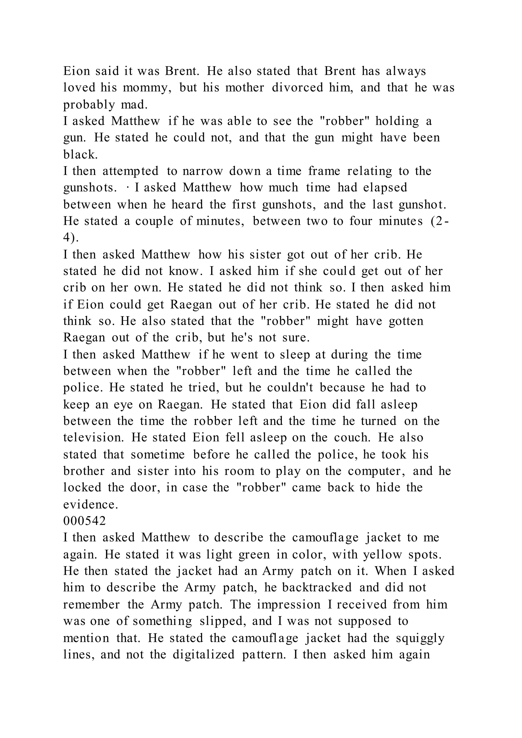 Eion said it was Brent. He also stated that Brent has always
loved his mommy, but his mother divorced him, and that he was
probably mad.
I asked Matthew if he was able to see the "robber" holding a
gun. He stated he could not, and that the gun might have been
black.
I then attempted to narrow down a time frame relating to the
gunshots. · I asked Matthew how much time had elapsed
between when he heard the first gunshots, and the last gunshot.
He stated a couple of minutes, between two to four minutes (2-
4).
I then asked Matthew how his sister got out of her crib. He
stated he did not know. I asked him if she could get out of her
crib on her own. He stated he did not think so. I then asked him
if Eion could get Raegan out of her crib. He stated he did not
think so. He also stated that the "robber" might have gotten
Raegan out of the crib, but he's not sure.
I then asked Matthew if he went to sleep at during the time
between when the "robber" left and the time he called the
police. He stated he tried, but he couldn't because he had to
keep an eye on Raegan. He stated that Eion did fall asleep
between the time the robber left and the time he turned on the
television. He stated Eion fell asleep on the couch. He also
stated that sometime before he called the police, he took his
brother and sister into his room to play on the computer, and he
locked the door, in case the "robber" came back to hide the
evidence.
000542
I then asked Matthew to describe the camouflage jacket to me
again. He stated it was light green in color, with yellow spots.
He then stated the jacket had an Army patch on it. When I asked
him to describe the Army patch, he backtracked and did not
remember the Army patch. The impression I received from him
was one of something slipped, and I was not supposed to
mention that. He stated the camouflage jacket had the squiggly
lines, and not the digitalized pattern. I then asked him again
 