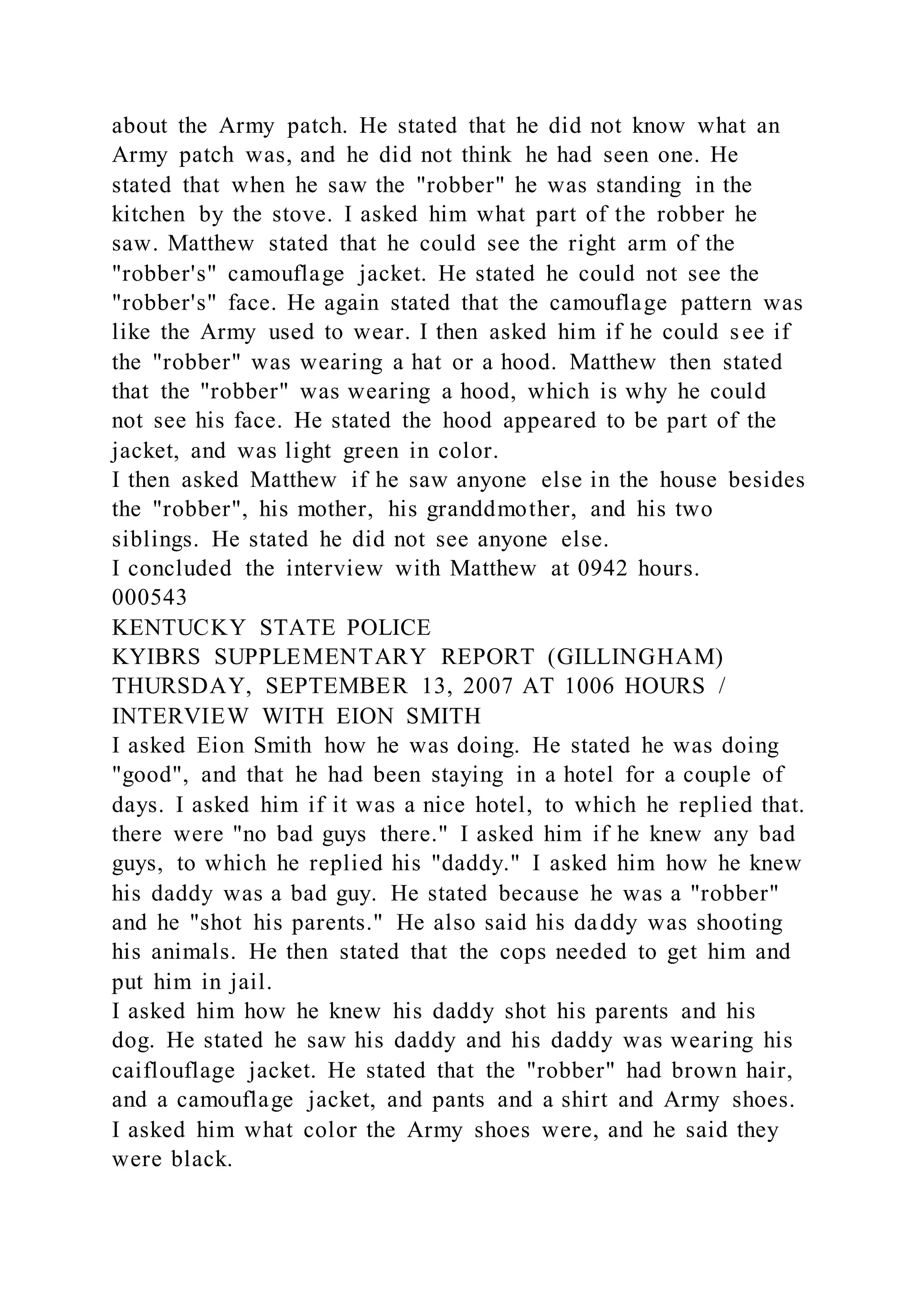 about the Army patch. He stated that he did not know what an
Army patch was, and he did not think he had seen one. He
stated that when he saw the "robber" he was standing in the
kitchen by the stove. I asked him what part of the robber he
saw. Matthew stated that he could see the right arm of the
"robber's" camouflage jacket. He stated he could not see the
"robber's" face. He again stated that the camouflage pattern was
like the Army used to wear. I then asked him if he could see if
the "robber" was wearing a hat or a hood. Matthew then stated
that the "robber" was wearing a hood, which is why he could
not see his face. He stated the hood appeared to be part of the
jacket, and was light green in color.
I then asked Matthew if he saw anyone else in the house besides
the "robber", his mother, his granddmother, and his two
siblings. He stated he did not see anyone else.
I concluded the interview with Matthew at 0942 hours.
000543
KENTUCKY STATE POLICE
KYIBRS SUPPLEMENTARY REPORT (GILLINGHAM)
THURSDAY, SEPTEMBER 13, 2007 AT 1006 HOURS /
INTERVIEW WITH EION SMITH
I asked Eion Smith how he was doing. He stated he was doing
"good", and that he had been staying in a hotel for a couple of
days. I asked him if it was a nice hotel, to which he replied that.
there were "no bad guys there." I asked him if he knew any bad
guys, to which he replied his "daddy." I asked him how he knew
his daddy was a bad guy. He stated because he was a "robber"
and he "shot his parents." He also said his daddy was shooting
his animals. He then stated that the cops needed to get him and
put him in jail.
I asked him how he knew his daddy shot his parents and his
dog. He stated he saw his daddy and his daddy was wearing his
caiflouflage jacket. He stated that the "robber" had brown hair,
and a camouflage jacket, and pants and a shirt and Army shoes.
I asked him what color the Army shoes were, and he said they
were black.
 
