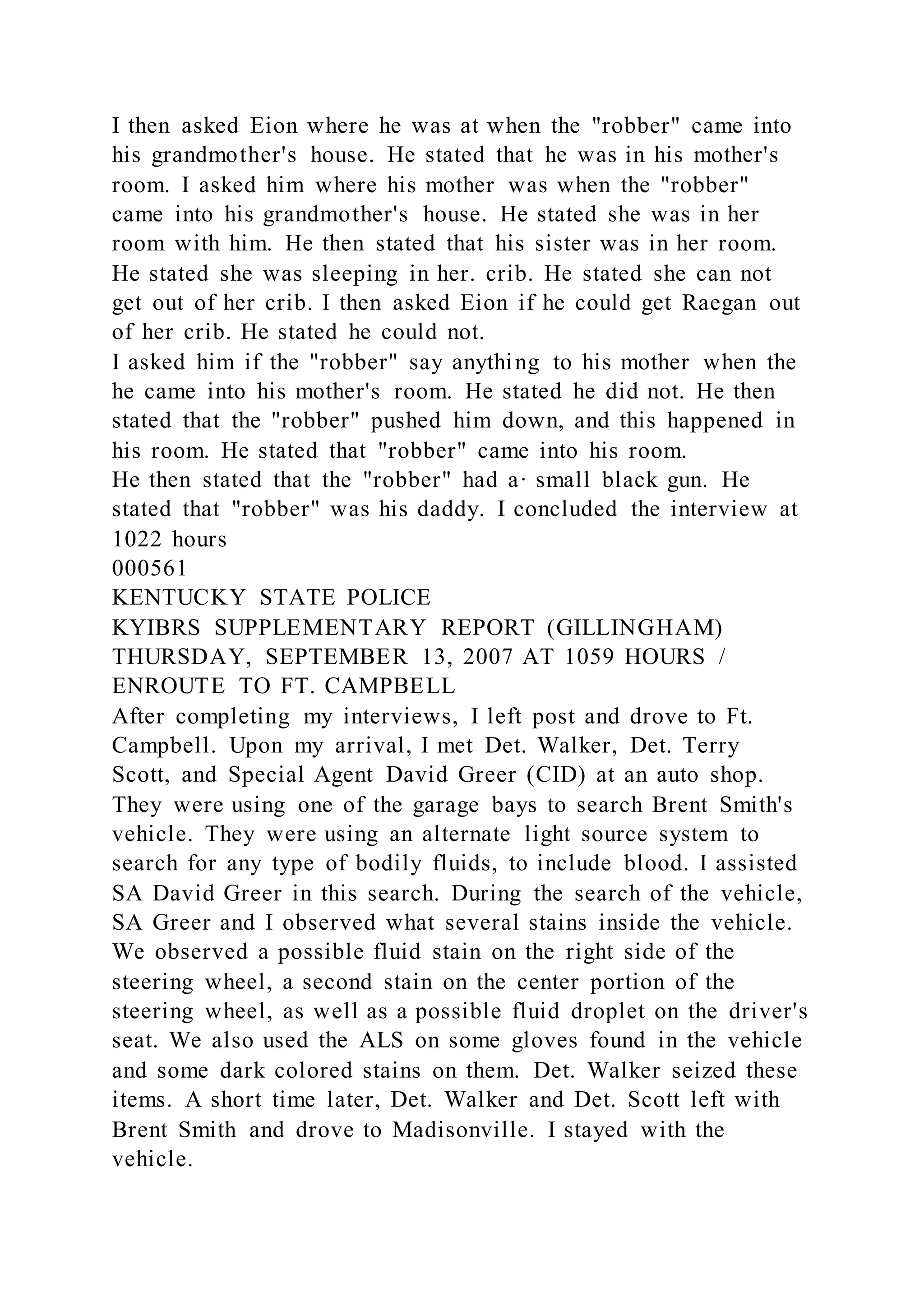 I then asked Eion where he was at when the "robber" came into
his grandmother's house. He stated that he was in his mother's
room. I asked him where his mother was when the "robber"
came into his grandmother's house. He stated she was in her
room with him. He then stated that his sister was in her room.
He stated she was sleeping in her. crib. He stated she can not
get out of her crib. I then asked Eion if he could get Raegan out
of her crib. He stated he could not.
I asked him if the "robber" say anything to his mother when the
he came into his mother's room. He stated he did not. He then
stated that the "robber" pushed him down, and this happened in
his room. He stated that "robber" came into his room.
He then stated that the "robber" had a· small black gun. He
stated that "robber" was his daddy. I concluded the interview at
1022 hours
000561
KENTUCKY STATE POLICE
KYIBRS SUPPLEMENTARY REPORT (GILLINGHAM)
THURSDAY, SEPTEMBER 13, 2007 AT 1059 HOURS /
ENROUTE TO FT. CAMPBELL
After completing my interviews, I left post and drove to Ft.
Campbell. Upon my arrival, I met Det. Walker, Det. Terry
Scott, and Special Agent David Greer (CID) at an auto shop.
They were using one of the garage bays to search Brent Smith's
vehicle. They were using an alternate light source system to
search for any type of bodily fluids, to include blood. I assisted
SA David Greer in this search. During the search of the vehicle,
SA Greer and I observed what several stains inside the vehicle.
We observed a possible fluid stain on the right side of the
steering wheel, a second stain on the center portion of the
steering wheel, as well as a possible fluid droplet on the driver's
seat. We also used the ALS on some gloves found in the vehicle
and some dark colored stains on them. Det. Walker seized these
items. A short time later, Det. Walker and Det. Scott left with
Brent Smith and drove to Madisonville. I stayed with the
vehicle.
 