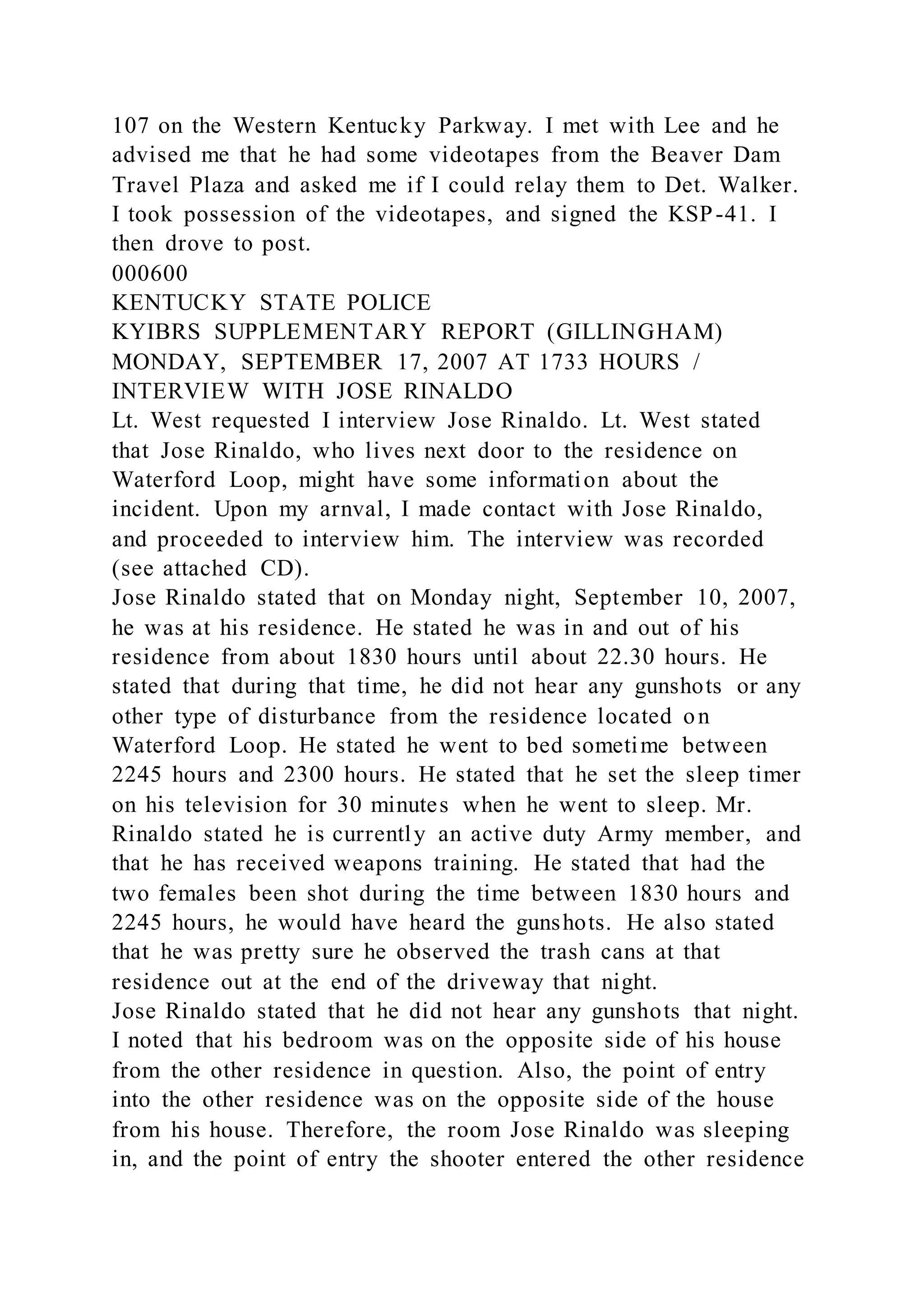 107 on the Western Kentucky Parkway. I met with Lee and he
advised me that he had some videotapes from the Beaver Dam
Travel Plaza and asked me if I could relay them to Det. Walker.
I took possession of the videotapes, and signed the KSP-41. I
then drove to post.
000600
KENTUCKY STATE POLICE
KYIBRS SUPPLEMENTARY REPORT (GILLINGHAM)
MONDAY, SEPTEMBER 17, 2007 AT 1733 HOURS /
INTERVIEW WITH JOSE RINALDO
Lt. West requested I interview Jose Rinaldo. Lt. West stated
that Jose Rinaldo, who lives next door to the residence on
Waterford Loop, might have some information about the
incident. Upon my arnval, I made contact with Jose Rinaldo,
and proceeded to interview him. The interview was recorded
(see attached CD).
Jose Rinaldo stated that on Monday night, September 10, 2007,
he was at his residence. He stated he was in and out of his
residence from about 1830 hours until about 22.30 hours. He
stated that during that time, he did not hear any gunshots or any
other type of disturbance from the residence located on
Waterford Loop. He stated he went to bed sometime between
2245 hours and 2300 hours. He stated that he set the sleep timer
on his television for 30 minutes when he went to sleep. Mr.
Rinaldo stated he is currently an active duty Army member, and
that he has received weapons training. He stated that had the
two females been shot during the time between 1830 hours and
2245 hours, he would have heard the gunshots. He also stated
that he was pretty sure he observed the trash cans at that
residence out at the end of the driveway that night.
Jose Rinaldo stated that he did not hear any gunshots that night.
I noted that his bedroom was on the opposite side of his house
from the other residence in question. Also, the point of entry
into the other residence was on the opposite side of the house
from his house. Therefore, the room Jose Rinaldo was sleeping
in, and the point of entry the shooter entered the other residence
 