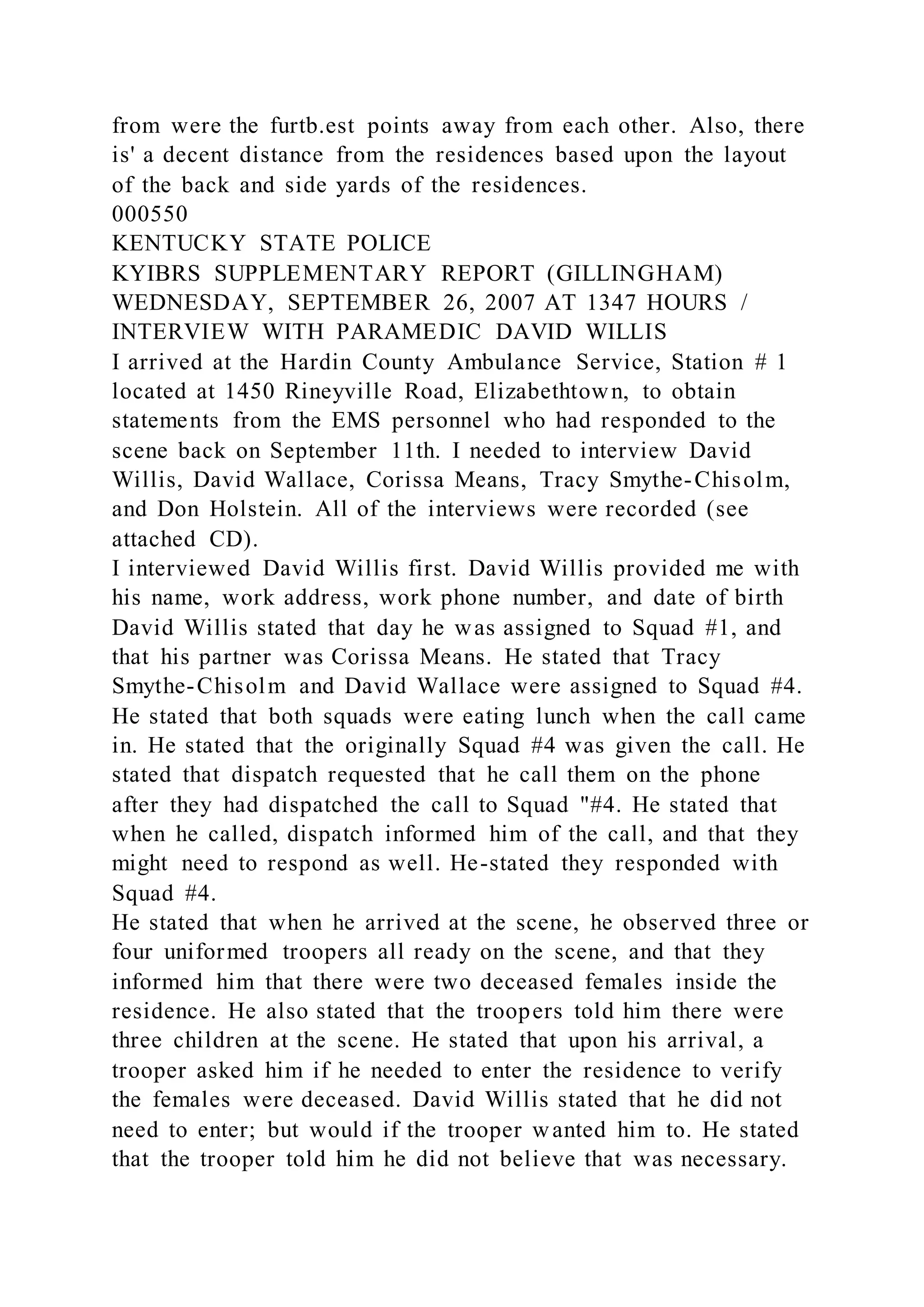 from were the furtb.est points away from each other. Also, there
is' a decent distance from the residences based upon the layout
of the back and side yards of the residences.
000550
KENTUCKY STATE POLICE
KYIBRS SUPPLEMENTARY REPORT (GILLINGHAM)
WEDNESDAY, SEPTEMBER 26, 2007 AT 1347 HOURS /
INTERVIEW WITH PARAMEDIC DAVID WILLIS
I arrived at the Hardin County Ambulance Service, Station # 1
located at 1450 Rineyville Road, Elizabethtown, to obtain
statements from the EMS personnel who had responded to the
scene back on September 11th. I needed to interview David
Willis, David Wallace, Corissa Means, Tracy Smythe-Chisolm,
and Don Holstein. All of the interviews were recorded (see
attached CD).
I interviewed David Willis first. David Willis provided me with
his name, work address, work phone number, and date of birth
David Willis stated that day he was assigned to Squad #1, and
that his partner was Corissa Means. He stated that Tracy
Smythe-Chisolm and David Wallace were assigned to Squad #4.
He stated that both squads were eating lunch when the call came
in. He stated that the originally Squad #4 was given the call. He
stated that dispatch requested that he call them on the phone
after they had dispatched the call to Squad "#4. He stated that
when he called, dispatch informed him of the call, and that they
might need to respond as well. He-stated they responded with
Squad #4.
He stated that when he arrived at the scene, he observed three or
four uniformed troopers all ready on the scene, and that they
informed him that there were two deceased females inside the
residence. He also stated that the troopers told him there were
three children at the scene. He stated that upon his arrival, a
trooper asked him if he needed to enter the residence to verify
the females were deceased. David Willis stated that he did not
need to enter; but would if the trooper wanted him to. He stated
that the trooper told him he did not believe that was necessary.
 