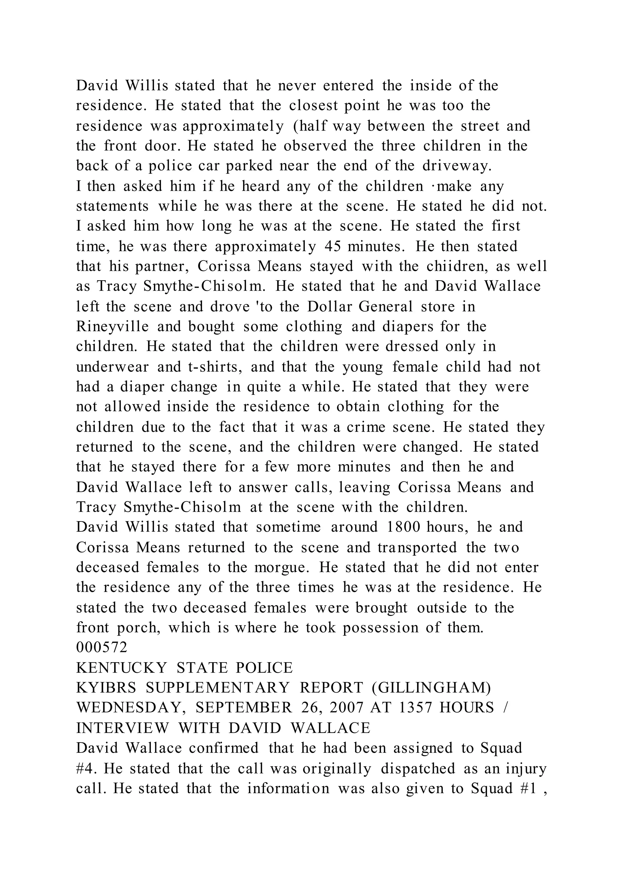 David Willis stated that he never entered the inside of the
residence. He stated that the closest point he was too the
residence was approximately (half way between the street and
the front door. He stated he observed the three children in the
back of a police car parked near the end of the driveway.
I then asked him if he heard any of the children ·make any
statements while he was there at the scene. He stated he did not.
I asked him how long he was at the scene. He stated the first
time, he was there approximately 45 minutes. He then stated
that his partner, Corissa Means stayed with the chiidren, as well
as Tracy Smythe-Chisolm. He stated that he and David Wallace
left the scene and drove 'to the Dollar General store in
Rineyville and bought some clothing and diapers for the
children. He stated that the children were dressed only in
underwear and t-shirts, and that the young female child had not
had a diaper change in quite a while. He stated that they were
not allowed inside the residence to obtain clothing for the
children due to the fact that it was a crime scene. He stated they
returned to the scene, and the children were changed. He stated
that he stayed there for a few more minutes and then he and
David Wallace left to answer calls, leaving Corissa Means and
Tracy Smythe-Chisolm at the scene with the children.
David Willis stated that sometime around 1800 hours, he and
Corissa Means returned to the scene and transported the two
deceased females to the morgue. He stated that he did not enter
the residence any of the three times he was at the residence. He
stated the two deceased females were brought outside to the
front porch, which is where he took possession of them.
000572
KENTUCKY STATE POLICE
KYIBRS SUPPLEMENTARY REPORT (GILLINGHAM)
WEDNESDAY, SEPTEMBER 26, 2007 AT 1357 HOURS /
INTERVIEW WITH DAVID WALLACE
David Wallace confirmed that he had been assigned to Squad
#4. He stated that the call was originally dispatched as an injury
call. He stated that the information was also given to Squad #1 ,
 