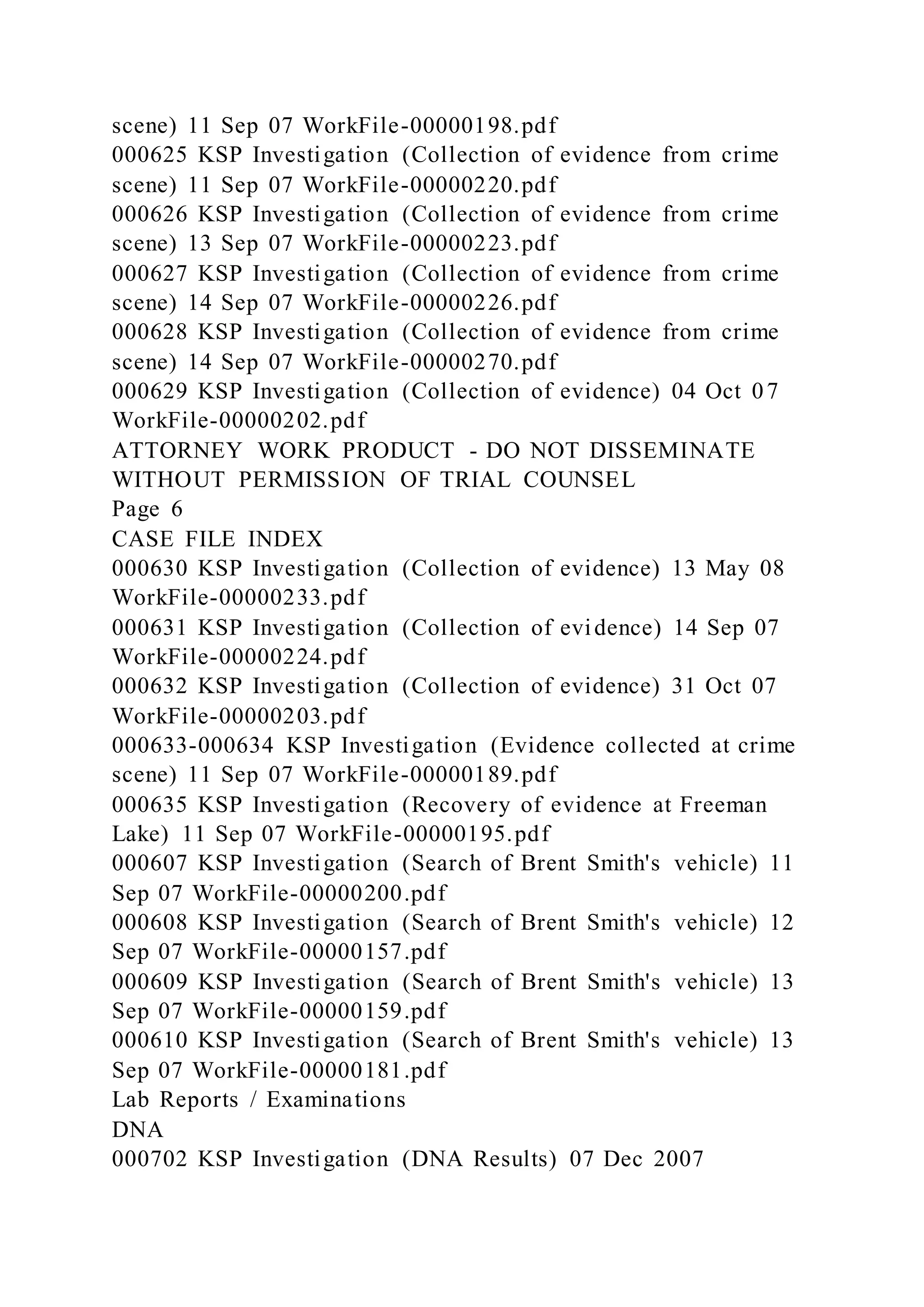 scene) 11 Sep 07 WorkFile-00000198.pdf
000625 KSP Investigation (Collection of evidence from crime
scene) 11 Sep 07 WorkFile-00000220.pdf
000626 KSP Investigation (Collection of evidence from crime
scene) 13 Sep 07 WorkFile-00000223.pdf
000627 KSP Investigation (Collection of evidence from crime
scene) 14 Sep 07 WorkFile-00000226.pdf
000628 KSP Investigation (Collection of evidence from crime
scene) 14 Sep 07 WorkFile-00000270.pdf
000629 KSP Investigation (Collection of evidence) 04 Oct 07
WorkFile-00000202.pdf
ATTORNEY WORK PRODUCT - DO NOT DISSEMINATE
WITHOUT PERMISSION OF TRIAL COUNSEL
Page 6
CASE FILE INDEX
000630 KSP Investigation (Collection of evidence) 13 May 08
WorkFile-00000233.pdf
000631 KSP Investigation (Collection of evidence) 14 Sep 07
WorkFile-00000224.pdf
000632 KSP Investigation (Collection of evidence) 31 Oct 07
WorkFile-00000203.pdf
000633-000634 KSP Investigation (Evidence collected at crime
scene) 11 Sep 07 WorkFile-00000189.pdf
000635 KSP Investigation (Recovery of evidence at Freeman
Lake) 11 Sep 07 WorkFile-00000195.pdf
000607 KSP Investigation (Search of Brent Smith's vehicle) 11
Sep 07 WorkFile-00000200.pdf
000608 KSP Investigation (Search of Brent Smith's vehicle) 12
Sep 07 WorkFile-00000157.pdf
000609 KSP Investigation (Search of Brent Smith's vehicle) 13
Sep 07 WorkFile-00000159.pdf
000610 KSP Investigation (Search of Brent Smith's vehicle) 13
Sep 07 WorkFile-00000181.pdf
Lab Reports / Examinations
DNA
000702 KSP Investigation (DNA Results) 07 Dec 2007
 