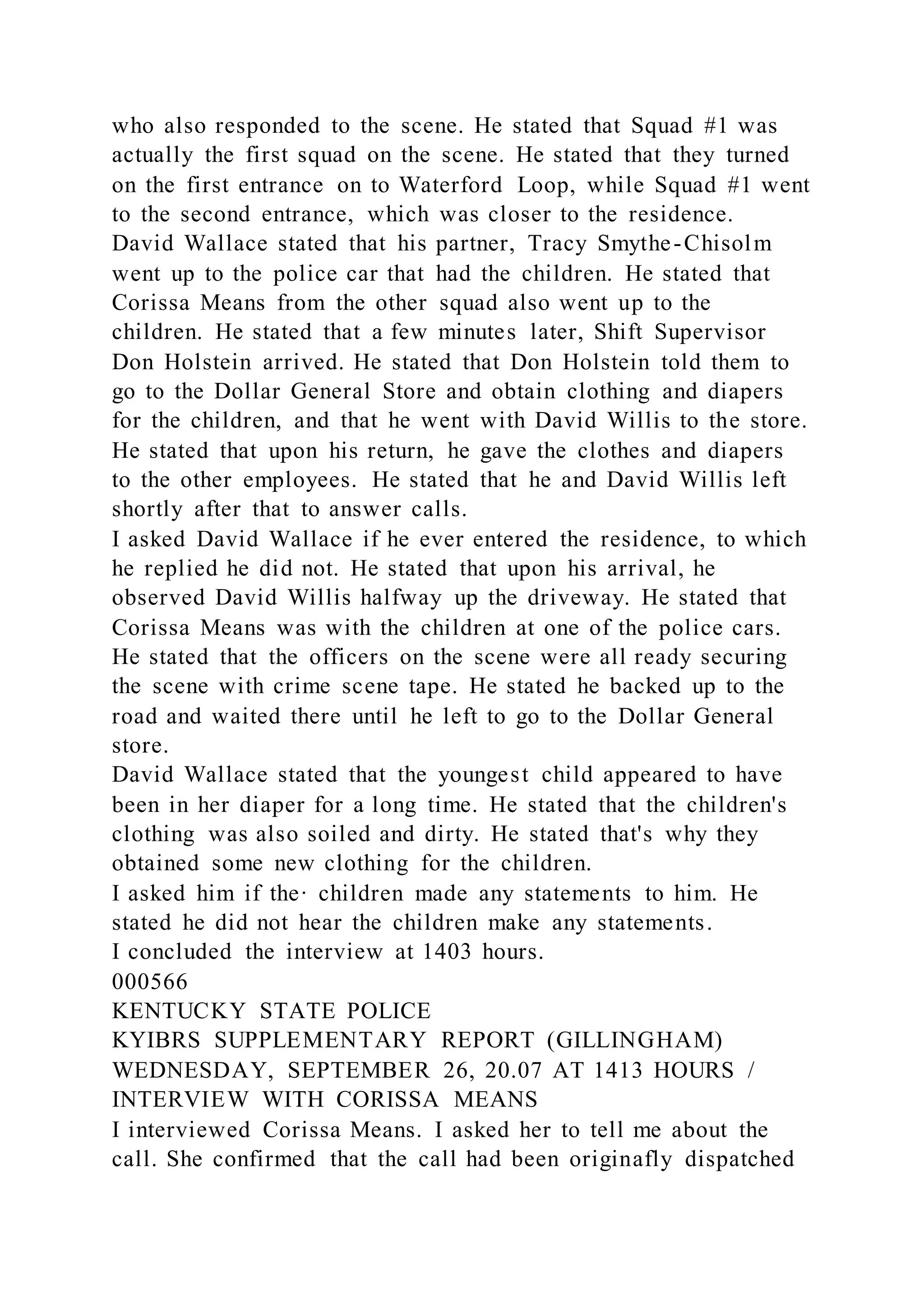 who also responded to the scene. He stated that Squad #1 was
actually the first squad on the scene. He stated that they turned
on the first entrance on to Waterford Loop, while Squad #1 went
to the second entrance, which was closer to the residence.
David Wallace stated that his partner, Tracy Smythe-Chisolm
went up to the police car that had the children. He stated that
Corissa Means from the other squad also went up to the
children. He stated that a few minutes later, Shift Supervisor
Don Holstein arrived. He stated that Don Holstein told them to
go to the Dollar General Store and obtain clothing and diapers
for the children, and that he went with David Willis to the store.
He stated that upon his return, he gave the clothes and diapers
to the other employees. He stated that he and David Willis left
shortly after that to answer calls.
I asked David Wallace if he ever entered the residence, to which
he replied he did not. He stated that upon his arrival, he
observed David Willis halfway up the driveway. He stated that
Corissa Means was with the children at one of the police cars.
He stated that the officers on the scene were all ready securing
the scene with crime scene tape. He stated he backed up to the
road and waited there until he left to go to the Dollar General
store.
David Wallace stated that the youngest child appeared to have
been in her diaper for a long time. He stated that the children's
clothing was also soiled and dirty. He stated that's why they
obtained some new clothing for the children.
I asked him if the· children made any statements to him. He
stated he did not hear the children make any statements.
I concluded the interview at 1403 hours.
000566
KENTUCKY STATE POLICE
KYIBRS SUPPLEMENTARY REPORT (GILLINGHAM)
WEDNESDAY, SEPTEMBER 26, 20.07 AT 1413 HOURS /
INTERVIEW WITH CORISSA MEANS
I interviewed Corissa Means. I asked her to tell me about the
call. She confirmed that the call had been originafly dispatched
 