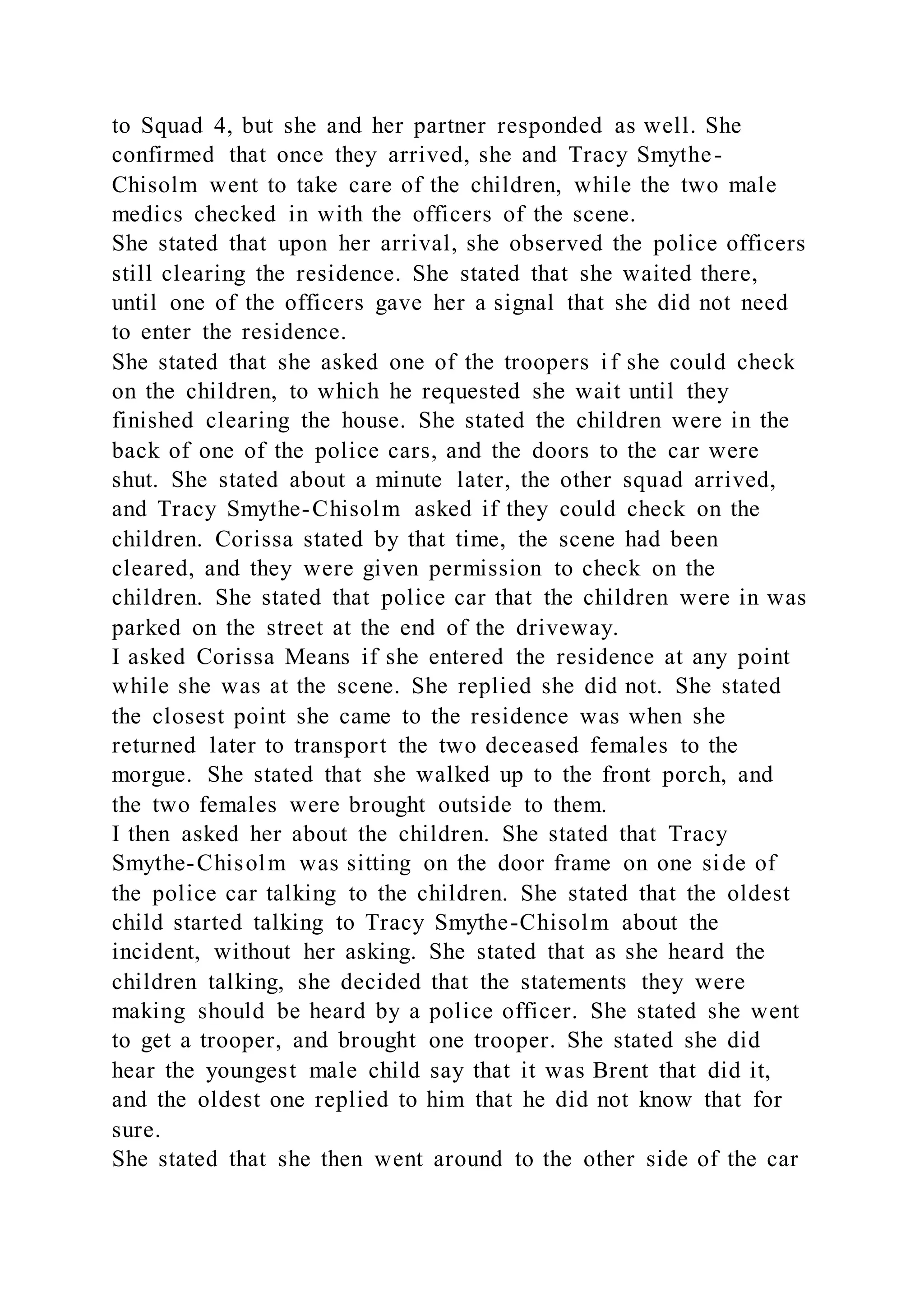 to Squad 4, but she and her partner responded as well. She
confirmed that once they arrived, she and Tracy Smythe-
Chisolm went to take care of the children, while the two male
medics checked in with the officers of the scene.
She stated that upon her arrival, she observed the police officers
still clearing the residence. She stated that she waited there,
until one of the officers gave her a signal that she did not need
to enter the residence.
She stated that she asked one of the troopers if she could check
on the children, to which he requested she wait until they
finished clearing the house. She stated the children were in the
back of one of the police cars, and the doors to the car were
shut. She stated about a minute later, the other squad arrived,
and Tracy Smythe-Chisolm asked if they could check on the
children. Corissa stated by that time, the scene had been
cleared, and they were given permission to check on the
children. She stated that police car that the children were in was
parked on the street at the end of the driveway.
I asked Corissa Means if she entered the residence at any point
while she was at the scene. She replied she did not. She stated
the closest point she came to the residence was when she
returned later to transport the two deceased females to the
morgue. She stated that she walked up to the front porch, and
the two females were brought outside to them.
I then asked her about the children. She stated that Tracy
Smythe-Chisolm was sitting on the door frame on one side of
the police car talking to the children. She stated that the oldest
child started talking to Tracy Smythe-Chisolm about the
incident, without her asking. She stated that as she heard the
children talking, she decided that the statements they were
making should be heard by a police officer. She stated she went
to get a trooper, and brought one trooper. She stated she did
hear the youngest male child say that it was Brent that did it,
and the oldest one replied to him that he did not know that for
sure.
She stated that she then went around to the other side of the car
 