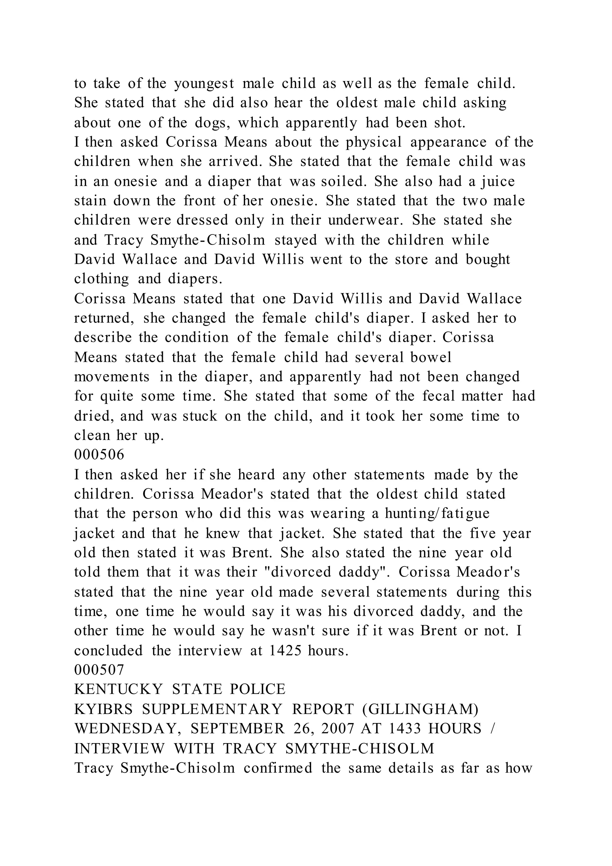 to take of the youngest male child as well as the female child.
She stated that she did also hear the oldest male child asking
about one of the dogs, which apparently had been shot.
I then asked Corissa Means about the physical appearance of the
children when she arrived. She stated that the female child was
in an onesie and a diaper that was soiled. She also had a juice
stain down the front of her onesie. She stated that the two male
children were dressed only in their underwear. She stated she
and Tracy Smythe-Chisolm stayed with the children while
David Wallace and David Willis went to the store and bought
clothing and diapers.
Corissa Means stated that one David Willis and David Wallace
returned, she changed the female child's diaper. I asked her to
describe the condition of the female child's diaper. Corissa
Means stated that the female child had several bowel
movements in the diaper, and apparently had not been changed
for quite some time. She stated that some of the fecal matter had
dried, and was stuck on the child, and it took her some time to
clean her up.
000506
I then asked her if she heard any other statements made by the
children. Corissa Meador's stated that the oldest child stated
that the person who did this was wearing a hunting/fatigue
jacket and that he knew that jacket. She stated that the five year
old then stated it was Brent. She also stated the nine year old
told them that it was their "divorced daddy". Corissa Meador's
stated that the nine year old made several statements during this
time, one time he would say it was his divorced daddy, and the
other time he would say he wasn't sure if it was Brent or not. I
concluded the interview at 1425 hours.
000507
KENTUCKY STATE POLICE
KYIBRS SUPPLEMENTARY REPORT (GILLINGHAM)
WEDNESDAY, SEPTEMBER 26, 2007 AT 1433 HOURS /
INTERVIEW WITH TRACY SMYTHE-CHISOLM
Tracy Smythe-Chisolm confirmed the same details as far as how
 