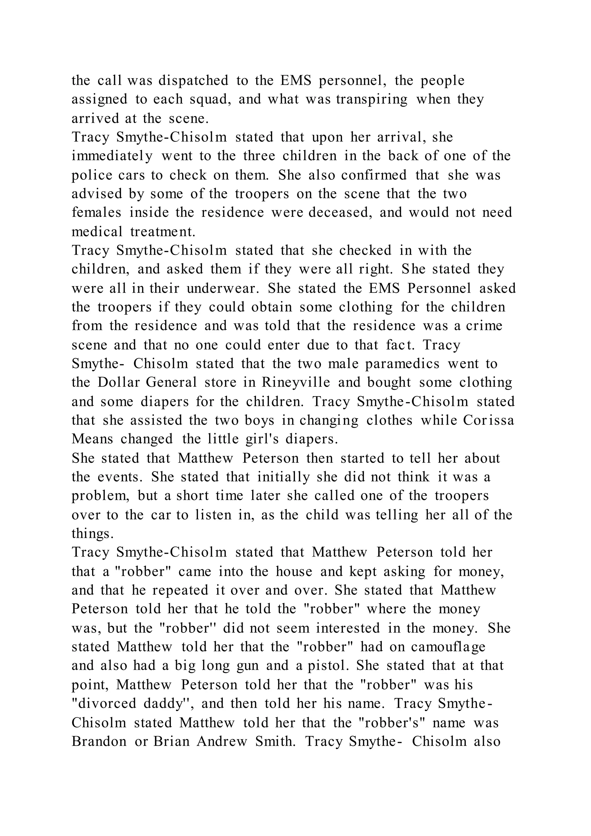 the call was dispatched to the EMS personnel, the people
assigned to each squad, and what was transpiring when they
arrived at the scene.
Tracy Smythe-Chisolm stated that upon her arrival, she
immediately went to the three children in the back of one of the
police cars to check on them. She also confirmed that she was
advised by some of the troopers on the scene that the two
females inside the residence were deceased, and would not need
medical treatment.
Tracy Smythe-Chisolm stated that she checked in with the
children, and asked them if they were all right. She stated they
were all in their underwear. She stated the EMS Personnel asked
the troopers if they could obtain some clothing for the children
from the residence and was told that the residence was a crime
scene and that no one could enter due to that fact. Tracy
Smythe- Chisolm stated that the two male paramedics went to
the Dollar General store in Rineyville and bought some clothing
and some diapers for the children. Tracy Smythe-Chisolm stated
that she assisted the two boys in changing clothes while Cor issa
Means changed the little girl's diapers.
She stated that Matthew Peterson then started to tell her about
the events. She stated that initially she did not think it was a
problem, but a short time later she called one of the troopers
over to the car to listen in, as the child was telling her all of the
things.
Tracy Smythe-Chisolm stated that Matthew Peterson told her
that a "robber" came into the house and kept asking for money,
and that he repeated it over and over. She stated that Matthew
Peterson told her that he told the "robber" where the money
was, but the "robber'' did not seem interested in the money. She
stated Matthew told her that the "robber" had on camouflage
and also had a big long gun and a pistol. She stated that at that
point, Matthew Peterson told her that the "robber" was his
"divorced daddy'', and then told her his name. Tracy Smythe-
Chisolm stated Matthew told her that the "robber's" name was
Brandon or Brian Andrew Smith. Tracy Smythe- Chisolm also
 