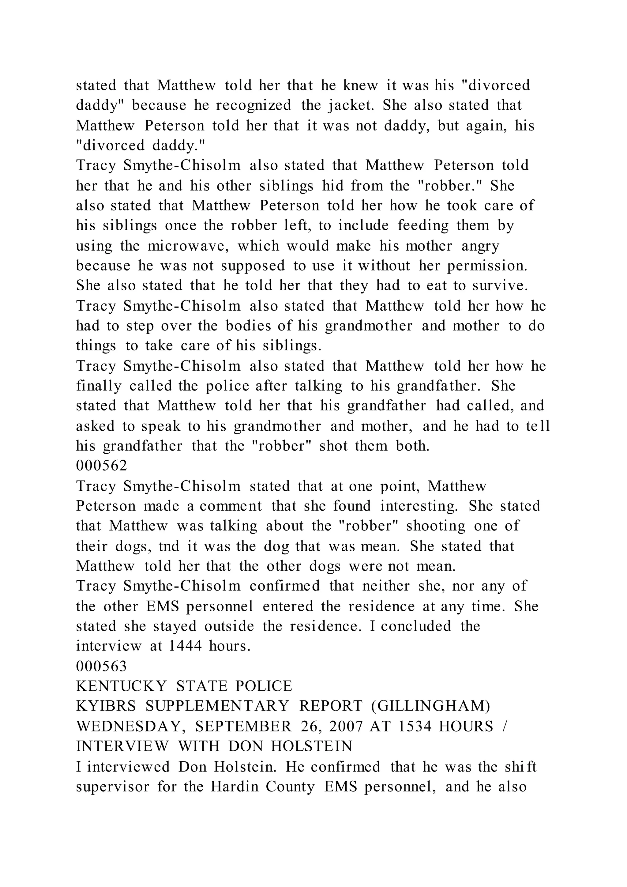 stated that Matthew told her that he knew it was his "divorced
daddy" because he recognized the jacket. She also stated that
Matthew Peterson told her that it was not daddy, but again, his
"divorced daddy."
Tracy Smythe-Chisolm also stated that Matthew Peterson told
her that he and his other siblings hid from the "robber." She
also stated that Matthew Peterson told her how he took care of
his siblings once the robber left, to include feeding them by
using the microwave, which would make his mother angry
because he was not supposed to use it without her permission.
She also stated that he told her that they had to eat to survive.
Tracy Smythe-Chisolm also stated that Matthew told her how he
had to step over the bodies of his grandmother and mother to do
things to take care of his siblings.
Tracy Smythe-Chisolm also stated that Matthew told her how he
finally called the police after talking to his grandfather. She
stated that Matthew told her that his grandfather had called, and
asked to speak to his grandmother and mother, and he had to tell
his grandfather that the "robber" shot them both.
000562
Tracy Smythe-Chisolm stated that at one point, Matthew
Peterson made a comment that she found interesting. She stated
that Matthew was talking about the "robber" shooting one of
their dogs, tnd it was the dog that was mean. She stated that
Matthew told her that the other dogs were not mean.
Tracy Smythe-Chisolm confirmed that neither she, nor any of
the other EMS personnel entered the residence at any time. She
stated she stayed outside the residence. I concluded the
interview at 1444 hours.
000563
KENTUCKY STATE POLICE
KYIBRS SUPPLEMENTARY REPORT (GILLINGHAM)
WEDNESDAY, SEPTEMBER 26, 2007 AT 1534 HOURS /
INTERVIEW WITH DON HOLSTEIN
I interviewed Don Holstein. He confirmed that he was the shi ft
supervisor for the Hardin County EMS personnel, and he also
 