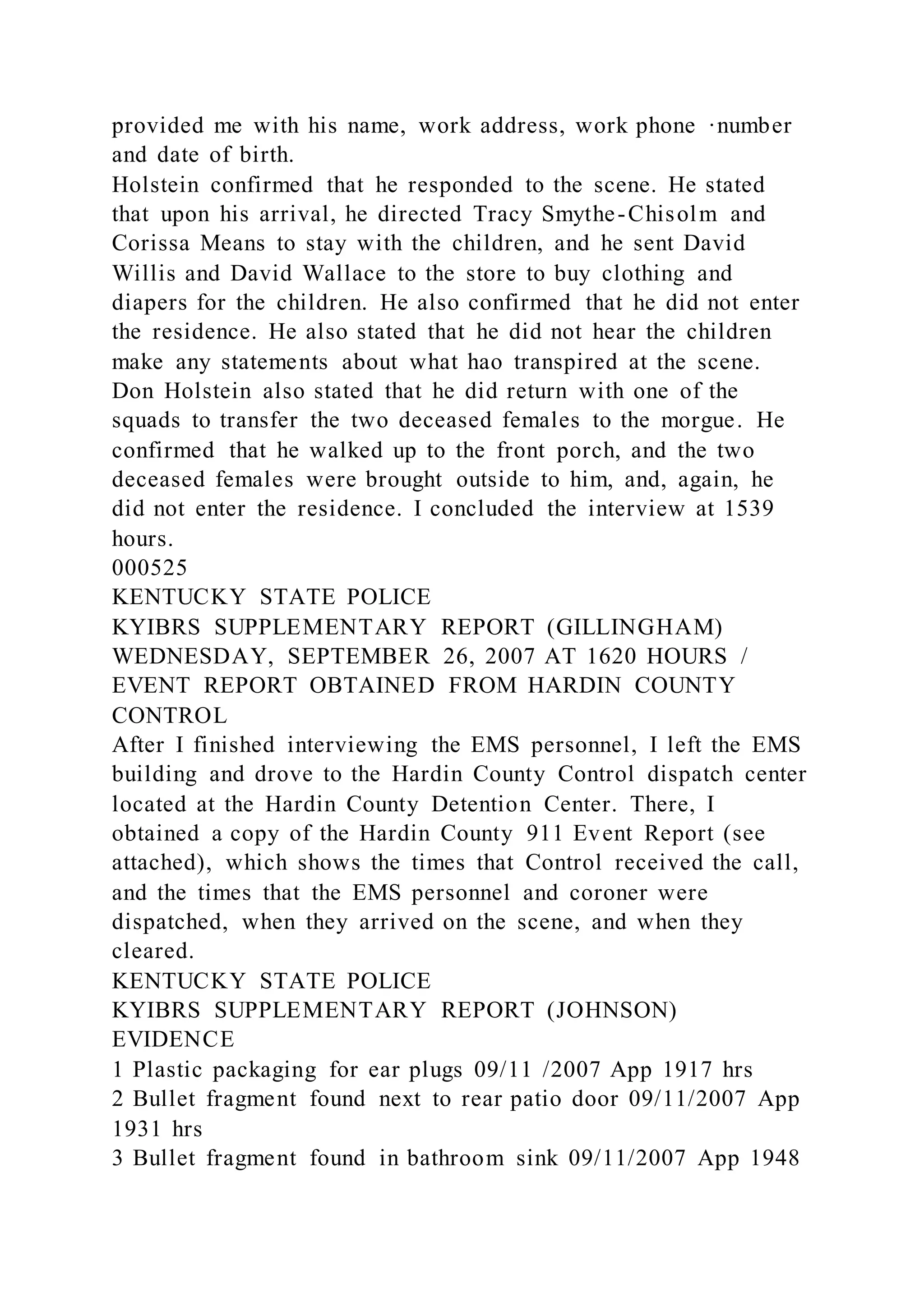 provided me with his name, work address, work phone ·number
and date of birth.
Holstein confirmed that he responded to the scene. He stated
that upon his arrival, he directed Tracy Smythe-Chisolm and
Corissa Means to stay with the children, and he sent David
Willis and David Wallace to the store to buy clothing and
diapers for the children. He also confirmed that he did not enter
the residence. He also stated that he did not hear the children
make any statements about what hao transpired at the scene.
Don Holstein also stated that he did return with one of the
squads to transfer the two deceased females to the morgue. He
confirmed that he walked up to the front porch, and the two
deceased females were brought outside to him, and, again, he
did not enter the residence. I concluded the interview at 1539
hours.
000525
KENTUCKY STATE POLICE
KYIBRS SUPPLEMENTARY REPORT (GILLINGHAM)
WEDNESDAY, SEPTEMBER 26, 2007 AT 1620 HOURS /
EVENT REPORT OBTAINED FROM HARDIN COUNTY
CONTROL
After I finished interviewing the EMS personnel, I left the EMS
building and drove to the Hardin County Control dispatch center
located at the Hardin County Detention Center. There, I
obtained a copy of the Hardin County 911 Event Report (see
attached), which shows the times that Control received the call,
and the times that the EMS personnel and coroner were
dispatched, when they arrived on the scene, and when they
cleared.
KENTUCKY STATE POLICE
KYIBRS SUPPLEMENTARY REPORT (JOHNSON)
EVIDENCE
1 Plastic packaging for ear plugs 09/11 /2007 App 1917 hrs
2 Bullet fragment found next to rear patio door 09/11/2007 App
1931 hrs
3 Bullet fragment found in bathroom sink 09/11/2007 App 1948
 