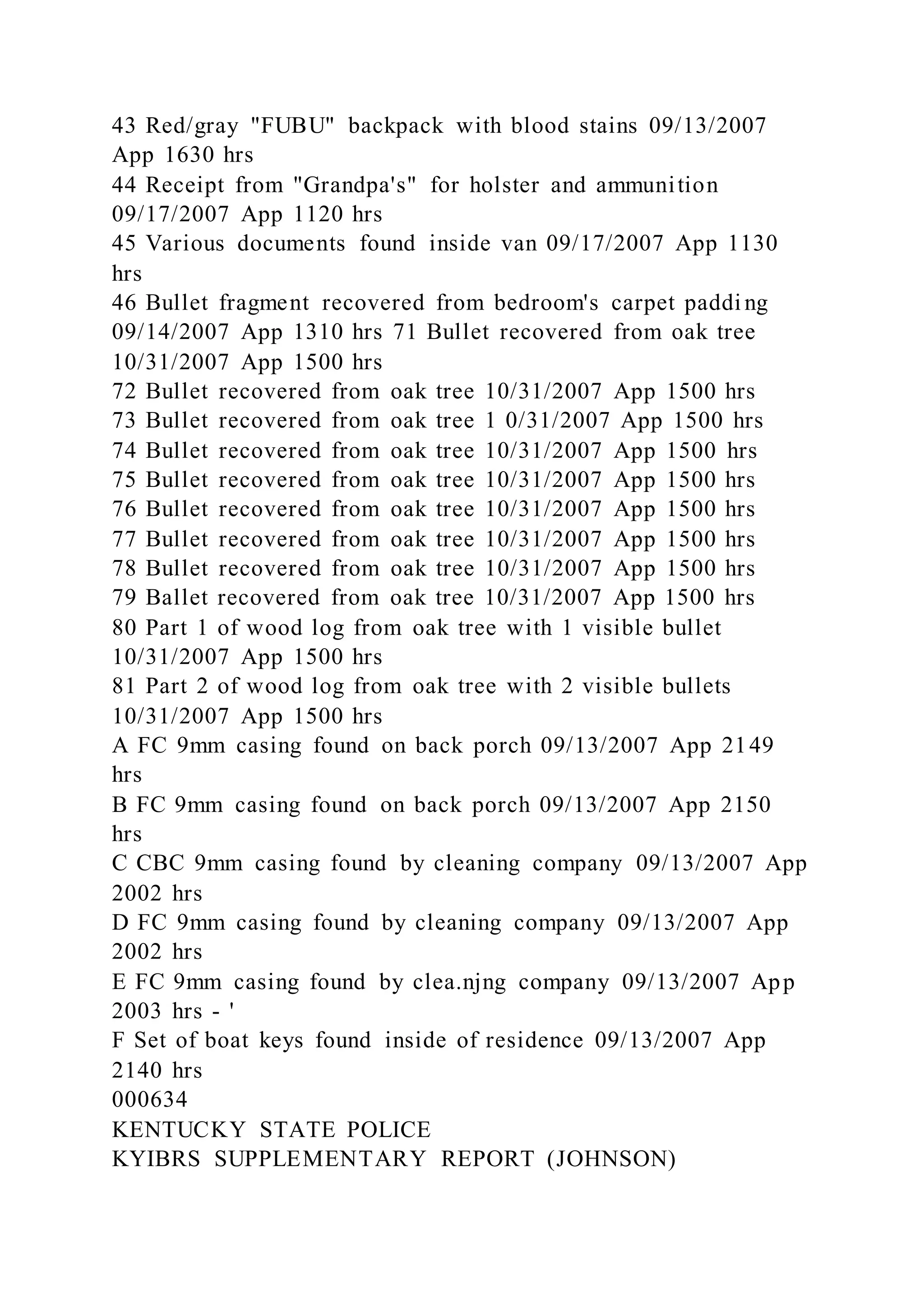 43 Red/gray "FUBU" backpack with blood stains 09/13/2007
App 1630 hrs
44 Receipt from "Grandpa's" for holster and ammunition
09/17/2007 App 1120 hrs
45 Various documents found inside van 09/17/2007 App 1130
hrs
46 Bullet fragment recovered from bedroom's carpet paddi ng
09/14/2007 App 1310 hrs 71 Bullet recovered from oak tree
10/31/2007 App 1500 hrs
72 Bullet recovered from oak tree 10/31/2007 App 1500 hrs
73 Bullet recovered from oak tree 1 0/31/2007 App 1500 hrs
74 Bullet recovered from oak tree 10/31/2007 App 1500 hrs
75 Bullet recovered from oak tree 10/31/2007 App 1500 hrs
76 Bullet recovered from oak tree 10/31/2007 App 1500 hrs
77 Bullet recovered from oak tree 10/31/2007 App 1500 hrs
78 Bullet recovered from oak tree 10/31/2007 App 1500 hrs
79 Ballet recovered from oak tree 10/31/2007 App 1500 hrs
80 Part 1 of wood log from oak tree with 1 visible bullet
10/31/2007 App 1500 hrs
81 Part 2 of wood log from oak tree with 2 visible bullets
10/31/2007 App 1500 hrs
A FC 9mm casing found on back porch 09/13/2007 App 2149
hrs
B FC 9mm casing found on back porch 09/13/2007 App 2150
hrs
C CBC 9mm casing found by cleaning company 09/13/2007 App
2002 hrs
D FC 9mm casing found by cleaning company 09/13/2007 App
2002 hrs
E FC 9mm casing found by clea.njng company 09/13/2007 App
2003 hrs - '
F Set of boat keys found inside of residence 09/13/2007 App
2140 hrs
000634
KENTUCKY STATE POLICE
KYIBRS SUPPLEMENTARY REPORT (JOHNSON)
 