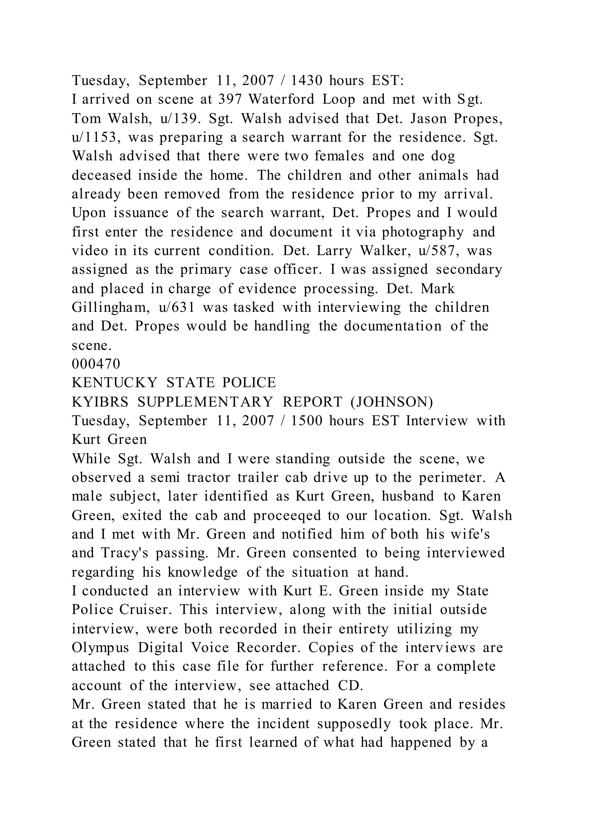 Tuesday, September 11, 2007 / 1430 hours EST:
I arrived on scene at 397 Waterford Loop and met with Sgt.
Tom Walsh, u/139. Sgt. Walsh advised that Det. Jason Propes,
u/1153, was preparing a search warrant for the residence. Sgt.
Walsh advised that there were two females and one dog
deceased inside the home. The children and other animals had
already been removed from the residence prior to my arrival.
Upon issuance of the search warrant, Det. Propes and I would
first enter the residence and document it via photography and
video in its current condition. Det. Larry Walker, u/587, was
assigned as the primary case officer. I was assigned secondary
and placed in charge of evidence processing. Det. Mark
Gillingham, u/631 was tasked with interviewing the children
and Det. Propes would be handling the documentation of the
scene.
000470
KENTUCKY STATE POLICE
KYIBRS SUPPLEMENTARY REPORT (JOHNSON)
Tuesday, September 11, 2007 / 1500 hours EST Interview with
Kurt Green
While Sgt. Walsh and I were standing outside the scene, we
observed a semi tractor trailer cab drive up to the perimeter. A
male subject, later identified as Kurt Green, husband to Karen
Green, exited the cab and proceeqed to our location. Sgt. Walsh
and I met with Mr. Green and notified him of both his wife's
and Tracy's passing. Mr. Green consented to being interviewed
regarding his knowledge of the situation at hand.
I conducted an interview with Kurt E. Green inside my State
Police Cruiser. This interview, along with the initial outside
interview, were both recorded in their entirety utilizing my
Olympus Digital Voice Recorder. Copies of the interviews are
attached to this case file for further reference. For a complete
account of the interview, see attached CD.
Mr. Green stated that he is married to Karen Green and resides
at the residence where the incident supposedly took place. Mr.
Green stated that he first learned of what had happened by a
 