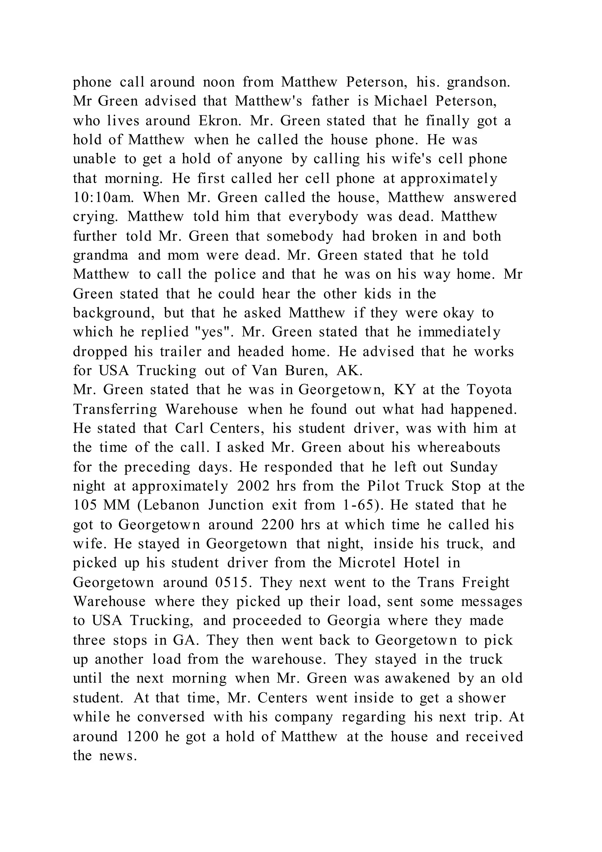 phone call around noon from Matthew Peterson, his. grandson.
Mr Green advised that Matthew's father is Michael Peterson,
who lives around Ekron. Mr. Green stated that he finally got a
hold of Matthew when he called the house phone. He was
unable to get a hold of anyone by calling his wife's cell phone
that morning. He first called her cell phone at approximately
10:10am. When Mr. Green called the house, Matthew answered
crying. Matthew told him that everybody was dead. Matthew
further told Mr. Green that somebody had broken in and both
grandma and mom were dead. Mr. Green stated that he told
Matthew to call the police and that he was on his way home. Mr
Green stated that he could hear the other kids in the
background, but that he asked Matthew if they were okay to
which he replied "yes". Mr. Green stated that he immediately
dropped his trailer and headed home. He advised that he works
for USA Trucking out of Van Buren, AK.
Mr. Green stated that he was in Georgetown, KY at the Toyota
Transferring Warehouse when he found out what had happened.
He stated that Carl Centers, his student driver, was with him at
the time of the call. I asked Mr. Green about his whereabouts
for the preceding days. He responded that he left out Sunday
night at approximately 2002 hrs from the Pilot Truck Stop at the
105 MM (Lebanon Junction exit from 1-65). He stated that he
got to Georgetown around 2200 hrs at which time he called his
wife. He stayed in Georgetown that night, inside his truck, and
picked up his student driver from the Microtel Hotel in
Georgetown around 0515. They next went to the Trans Freight
Warehouse where they picked up their load, sent some messages
to USA Trucking, and proceeded to Georgia where they made
three stops in GA. They then went back to Georgetown to pick
up another load from the warehouse. They stayed in the truck
until the next morning when Mr. Green was awakened by an old
student. At that time, Mr. Centers went inside to get a shower
while he conversed with his company regarding his next trip. At
around 1200 he got a hold of Matthew at the house and received
the news.
 