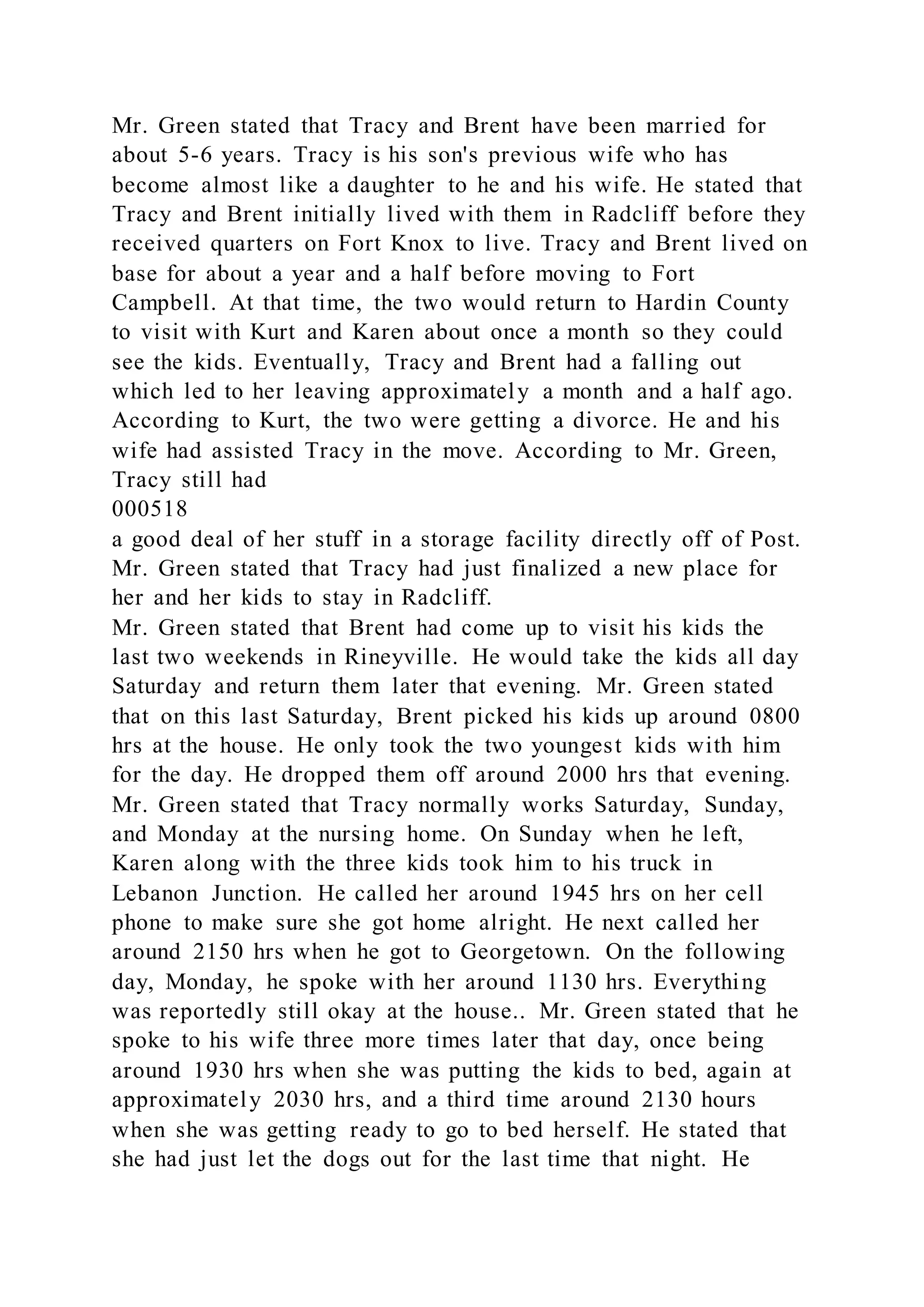 Mr. Green stated that Tracy and Brent have been married for
about 5-6 years. Tracy is his son's previous wife who has
become almost like a daughter to he and his wife. He stated that
Tracy and Brent initially lived with them in Radcliff before they
received quarters on Fort Knox to live. Tracy and Brent lived on
base for about a year and a half before moving to Fort
Campbell. At that time, the two would return to Hardin County
to visit with Kurt and Karen about once a month so they could
see the kids. Eventually, Tracy and Brent had a falling out
which led to her leaving approximately a month and a half ago.
According to Kurt, the two were getting a divorce. He and his
wife had assisted Tracy in the move. According to Mr. Green,
Tracy still had
000518
a good deal of her stuff in a storage facility directly off of Post.
Mr. Green stated that Tracy had just finalized a new place for
her and her kids to stay in Radcliff.
Mr. Green stated that Brent had come up to visit his kids the
last two weekends in Rineyville. He would take the kids all day
Saturday and return them later that evening. Mr. Green stated
that on this last Saturday, Brent picked his kids up around 0800
hrs at the house. He only took the two youngest kids with him
for the day. He dropped them off around 2000 hrs that evening.
Mr. Green stated that Tracy normally works Saturday, Sunday,
and Monday at the nursing home. On Sunday when he left,
Karen along with the three kids took him to his truck in
Lebanon Junction. He called her around 1945 hrs on her cell
phone to make sure she got home alright. He next called her
around 2150 hrs when he got to Georgetown. On the following
day, Monday, he spoke with her around 1130 hrs. Everything
was reportedly still okay at the house.. Mr. Green stated that he
spoke to his wife three more times later that day, once being
around 1930 hrs when she was putting the kids to bed, again at
approximately 2030 hrs, and a third time around 2130 hours
when she was getting ready to go to bed herself. He stated that
she had just let the dogs out for the last time that night. He
 