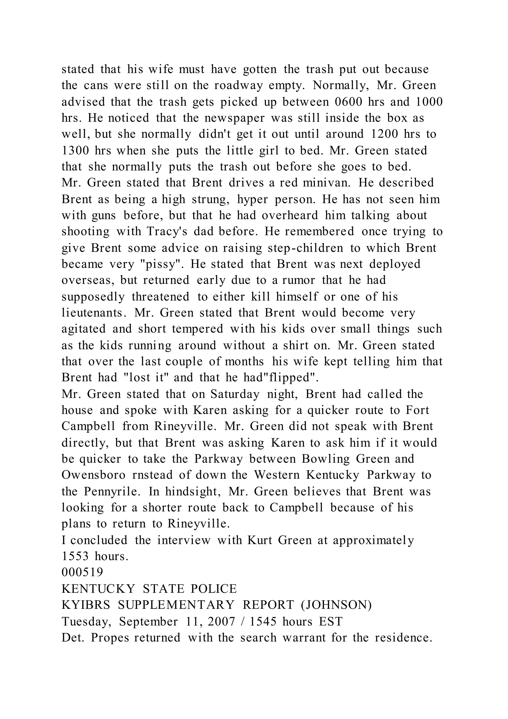 stated that his wife must have gotten the trash put out because
the cans were still on the roadway empty. Normally, Mr. Green
advised that the trash gets picked up between 0600 hrs and 1000
hrs. He noticed that the newspaper was still inside the box as
well, but she normally didn't get it out until around 1200 hrs to
1300 hrs when she puts the little girl to bed. Mr. Green stated
that she normally puts the trash out before she goes to bed.
Mr. Green stated that Brent drives a red minivan. He described
Brent as being a high strung, hyper person. He has not seen him
with guns before, but that he had overheard him talking about
shooting with Tracy's dad before. He remembered once trying to
give Brent some advice on raising step-children to which Brent
became very "pissy". He stated that Brent was next deployed
overseas, but returned early due to a rumor that he had
supposedly threatened to either kill himself or one of his
lieutenants. Mr. Green stated that Brent would become very
agitated and short tempered with his kids over small things such
as the kids running around without a shirt on. Mr. Green stated
that over the last couple of months his wife kept telling him that
Brent had "lost it" and that he had"flipped".
Mr. Green stated that on Saturday night, Brent had called the
house and spoke with Karen asking for a quicker route to Fort
Campbell from Rineyville. Mr. Green did not speak with Brent
directly, but that Brent was asking Karen to ask him if it would
be quicker to take the Parkway between Bowling Green and
Owensboro rnstead of down the Western Kentucky Parkway to
the Pennyrile. In hindsight, Mr. Green believes that Brent was
looking for a shorter route back to Campbell because of his
plans to return to Rineyville.
I concluded the interview with Kurt Green at approximately
1553 hours.
000519
KENTUCKY STATE POLICE
KYIBRS SUPPLEMENTARY REPORT (JOHNSON)
Tuesday, September 11, 2007 / 1545 hours EST
Det. Propes returned with the search warrant for the residence.
 