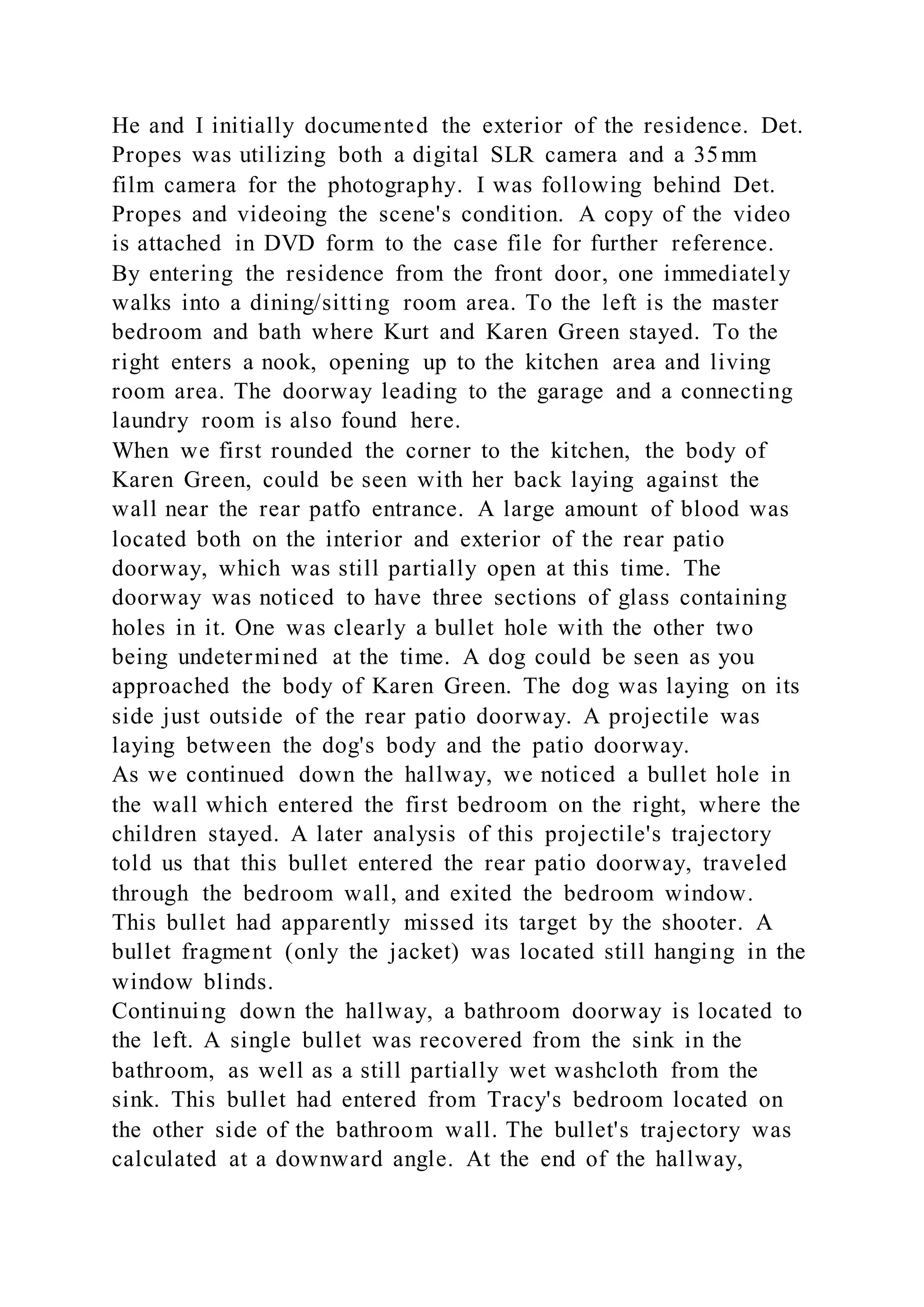 He and I initially documented the exterior of the residence. Det.
Propes was utilizing both a digital SLR camera and a 35mm
film camera for the photography. I was following behind Det.
Propes and videoing the scene's condition. A copy of the video
is attached in DVD form to the case file for further reference.
By entering the residence from the front door, one immediately
walks into a dining/sitting room area. To the left is the master
bedroom and bath where Kurt and Karen Green stayed. To the
right enters a nook, opening up to the kitchen area and living
room area. The doorway leading to the garage and a connecting
laundry room is also found here.
When we first rounded the corner to the kitchen, the body of
Karen Green, could be seen with her back laying against the
wall near the rear patfo entrance. A large amount of blood was
located both on the interior and exterior of the rear patio
doorway, which was still partially open at this time. The
doorway was noticed to have three sections of glass containing
holes in it. One was clearly a bullet hole with the other two
being undetermined at the time. A dog could be seen as you
approached the body of Karen Green. The dog was laying on its
side just outside of the rear patio doorway. A projectile was
laying between the dog's body and the patio doorway.
As we continued down the hallway, we noticed a bullet hole in
the wall which entered the first bedroom on the right, where the
children stayed. A later analysis of this projectile's trajectory
told us that this bullet entered the rear patio doorway, traveled
through the bedroom wall, and exited the bedroom window.
This bullet had apparently missed its target by the shooter. A
bullet fragment (only the jacket) was located still hanging in the
window blinds.
Continuing down the hallway, a bathroom doorway is located to
the left. A single bullet was recovered from the sink in the
bathroom, as well as a still partially wet washcloth from the
sink. This bullet had entered from Tracy's bedroom located on
the other side of the bathroom wall. The bullet's trajectory was
calculated at a downward angle. At the end of the hallway,
 