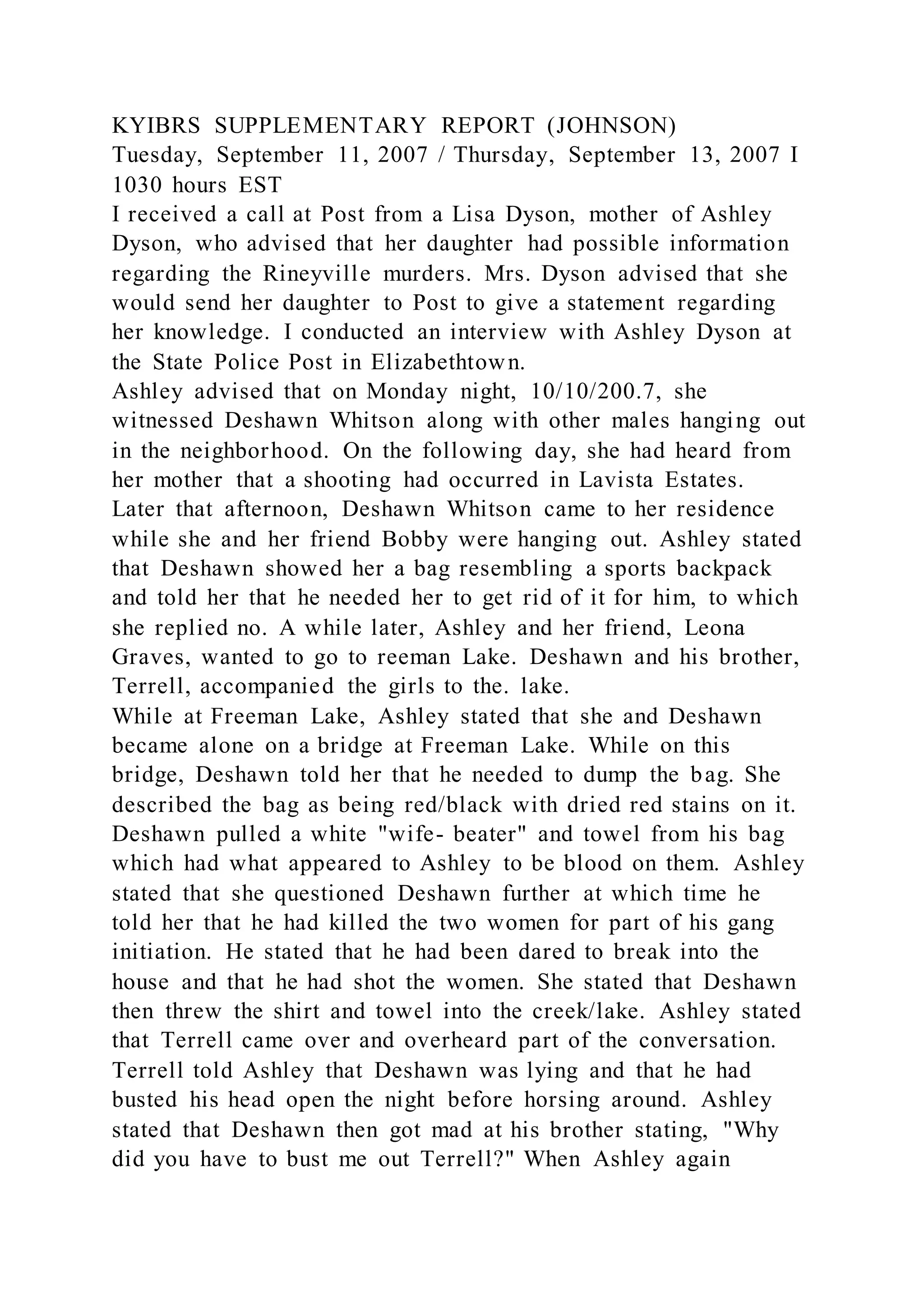 KYIBRS SUPPLEMENTARY REPORT (JOHNSON)
Tuesday, September 11, 2007 / Thursday, September 13, 2007 I
1030 hours EST
I received a call at Post from a Lisa Dyson, mother of Ashley
Dyson, who advised that her daughter had possible information
regarding the Rineyville murders. Mrs. Dyson advised that she
would send her daughter to Post to give a statement regarding
her knowledge. I conducted an interview with Ashley Dyson at
the State Police Post in Elizabethtown.
Ashley advised that on Monday night, 10/10/200.7, she
witnessed Deshawn Whitson along with other males hanging out
in the neighborhood. On the following day, she had heard from
her mother that a shooting had occurred in Lavista Estates.
Later that afternoon, Deshawn Whitson came to her residence
while she and her friend Bobby were hanging out. Ashley stated
that Deshawn showed her a bag resembling a sports backpack
and told her that he needed her to get rid of it for him, to which
she replied no. A while later, Ashley and her friend, Leona
Graves, wanted to go to reeman Lake. Deshawn and his brother,
Terrell, accompanied the girls to the. lake.
While at Freeman Lake, Ashley stated that she and Deshawn
became alone on a bridge at Freeman Lake. While on this
bridge, Deshawn told her that he needed to dump the bag. She
described the bag as being red/black with dried red stains on it.
Deshawn pulled a white "wife- beater" and towel from his bag
which had what appeared to Ashley to be blood on them. Ashley
stated that she questioned Deshawn further at which time he
told her that he had killed the two women for part of his gang
initiation. He stated that he had been dared to break into the
house and that he had shot the women. She stated that Deshawn
then threw the shirt and towel into the creek/lake. Ashley stated
that Terrell came over and overheard part of the conversation.
Terrell told Ashley that Deshawn was lying and that he had
busted his head open the night before horsing around. Ashley
stated that Deshawn then got mad at his brother stating, "Why
did you have to bust me out Terrell?" When Ashley again
 