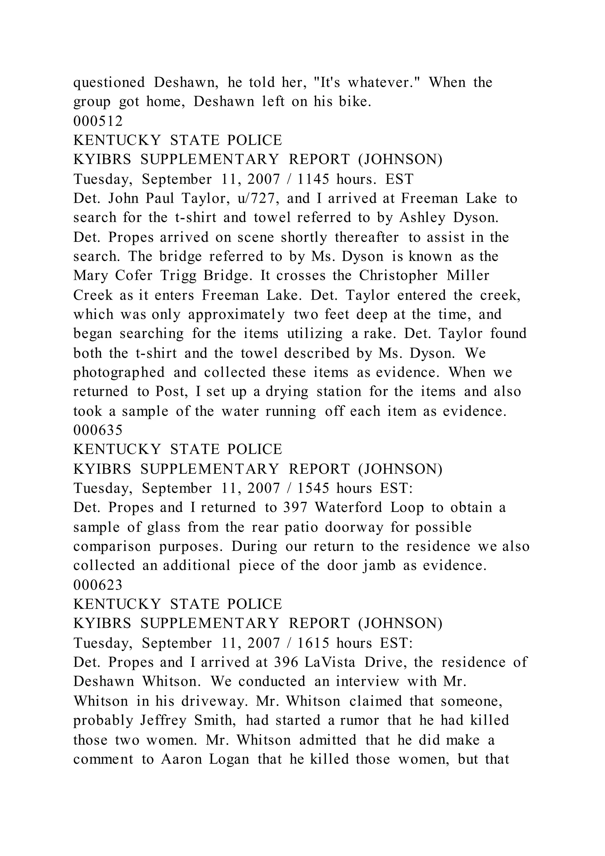 questioned Deshawn, he told her, "It's whatever." When the
group got home, Deshawn left on his bike.
000512
KENTUCKY STATE POLICE
KYIBRS SUPPLEMENTARY REPORT (JOHNSON)
Tuesday, September 11, 2007 / 1145 hours. EST
Det. John Paul Taylor, u/727, and I arrived at Freeman Lake to
search for the t-shirt and towel referred to by Ashley Dyson.
Det. Propes arrived on scene shortly thereafter to assist in the
search. The bridge referred to by Ms. Dyson is known as the
Mary Cofer Trigg Bridge. It crosses the Christopher Miller
Creek as it enters Freeman Lake. Det. Taylor entered the creek,
which was only approximately two feet deep at the time, and
began searching for the items utilizing a rake. Det. Taylor found
both the t-shirt and the towel described by Ms. Dyson. We
photographed and collected these items as evidence. When we
returned to Post, I set up a drying station for the items and also
took a sample of the water running off each item as evidence.
000635
KENTUCKY STATE POLICE
KYIBRS SUPPLEMENTARY REPORT (JOHNSON)
Tuesday, September 11, 2007 / 1545 hours EST:
Det. Propes and I returned to 397 Waterford Loop to obtain a
sample of glass from the rear patio doorway for possible
comparison purposes. During our return to the residence we also
collected an additional piece of the door jamb as evidence.
000623
KENTUCKY STATE POLICE
KYIBRS SUPPLEMENTARY REPORT (JOHNSON)
Tuesday, September 11, 2007 / 1615 hours EST:
Det. Propes and I arrived at 396 LaVista Drive, the residence of
Deshawn Whitson. We conducted an interview with Mr.
Whitson in his driveway. Mr. Whitson claimed that someone,
probably Jeffrey Smith, had started a rumor that he had killed
those two women. Mr. Whitson admitted that he did make a
comment to Aaron Logan that he killed those women, but that
 