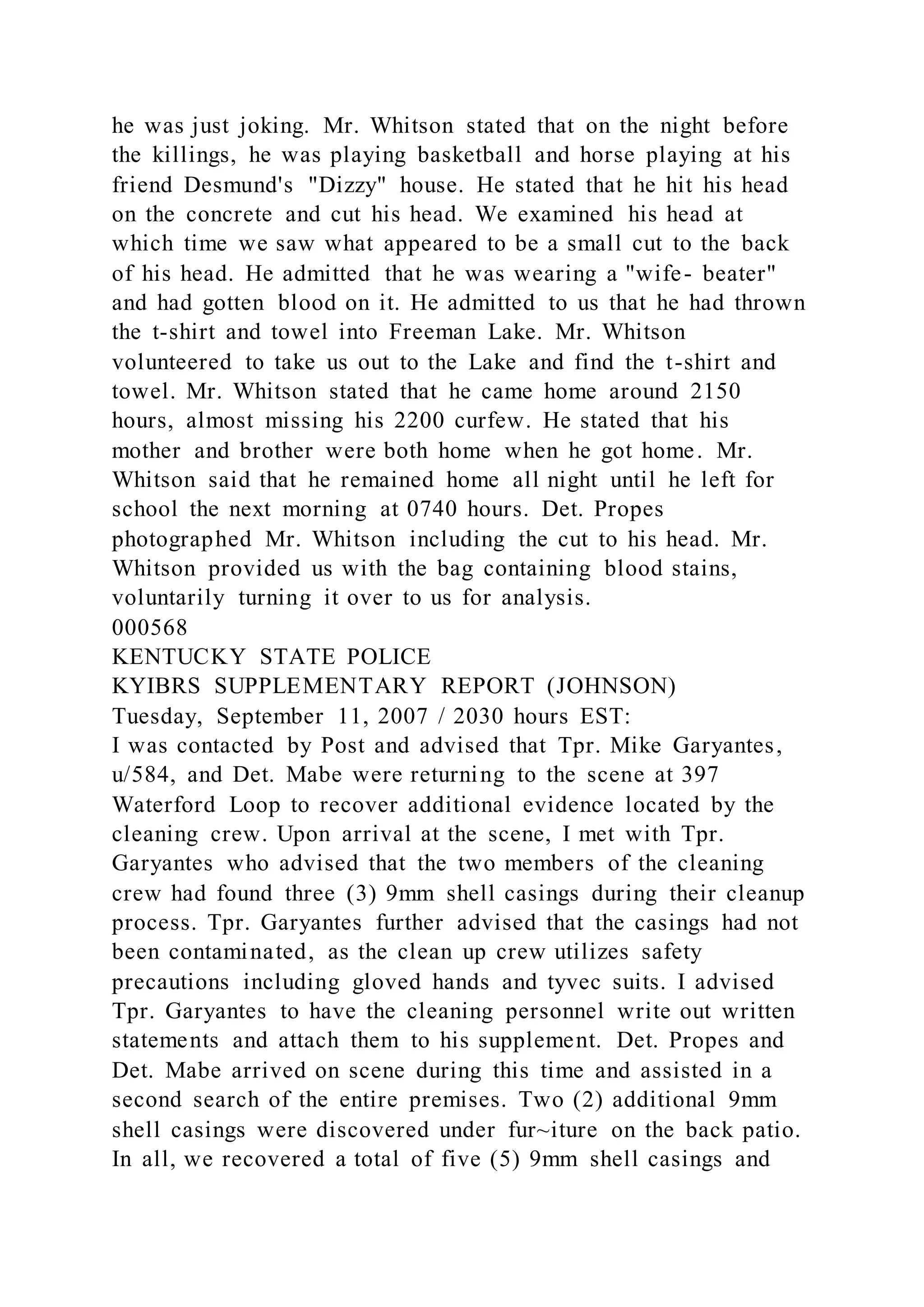 he was just joking. Mr. Whitson stated that on the night before
the killings, he was playing basketball and horse playing at his
friend Desmund's "Dizzy" house. He stated that he hit his head
on the concrete and cut his head. We examined his head at
which time we saw what appeared to be a small cut to the back
of his head. He admitted that he was wearing a "wife- beater"
and had gotten blood on it. He admitted to us that he had thrown
the t-shirt and towel into Freeman Lake. Mr. Whitson
volunteered to take us out to the Lake and find the t-shirt and
towel. Mr. Whitson stated that he came home around 2150
hours, almost missing his 2200 curfew. He stated that his
mother and brother were both home when he got home. Mr.
Whitson said that he remained home all night until he left for
school the next morning at 0740 hours. Det. Propes
photographed Mr. Whitson including the cut to his head. Mr.
Whitson provided us with the bag containing blood stains,
voluntarily turning it over to us for analysis.
000568
KENTUCKY STATE POLICE
KYIBRS SUPPLEMENTARY REPORT (JOHNSON)
Tuesday, September 11, 2007 / 2030 hours EST:
I was contacted by Post and advised that Tpr. Mike Garyantes,
u/584, and Det. Mabe were returning to the scene at 397
Waterford Loop to recover additional evidence located by the
cleaning crew. Upon arrival at the scene, I met with Tpr.
Garyantes who advised that the two members of the cleaning
crew had found three (3) 9mm shell casings during their cleanup
process. Tpr. Garyantes further advised that the casings had not
been contaminated, as the clean up crew utilizes safety
precautions including gloved hands and tyvec suits. I advised
Tpr. Garyantes to have the cleaning personnel write out written
statements and attach them to his supplement. Det. Propes and
Det. Mabe arrived on scene during this time and assisted in a
second search of the entire premises. Two (2) additional 9mm
shell casings were discovered under fur~iture on the back patio.
In all, we recovered a total of five (5) 9mm shell casings and
 
