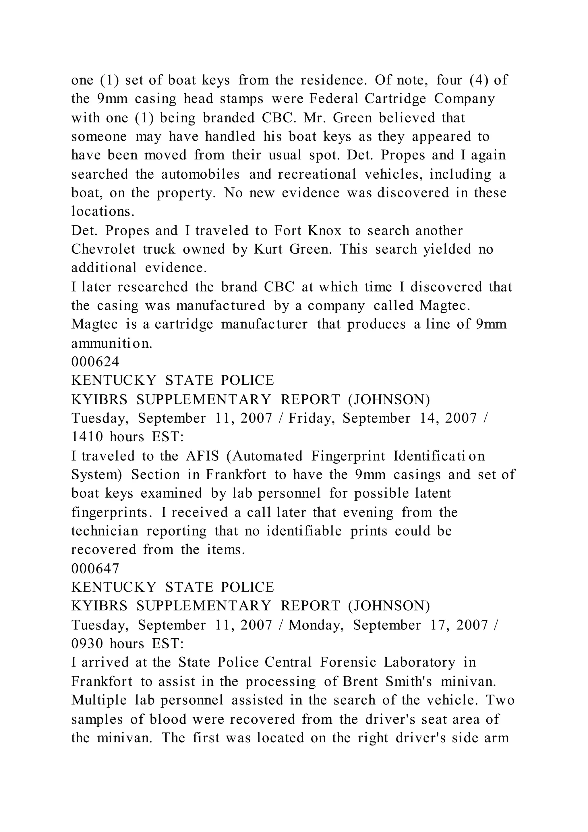 one (1) set of boat keys from the residence. Of note, four (4) of
the 9mm casing head stamps were Federal Cartridge Company
with one (1) being branded CBC. Mr. Green believed that
someone may have handled his boat keys as they appeared to
have been moved from their usual spot. Det. Propes and I again
searched the automobiles and recreational vehicles, including a
boat, on the property. No new evidence was discovered in these
locations.
Det. Propes and I traveled to Fort Knox to search another
Chevrolet truck owned by Kurt Green. This search yielded no
additional evidence.
I later researched the brand CBC at which time I discovered that
the casing was manufactured by a company called Magtec.
Magtec is a cartridge manufacturer that produces a line of 9mm
ammunition.
000624
KENTUCKY STATE POLICE
KYIBRS SUPPLEMENTARY REPORT (JOHNSON)
Tuesday, September 11, 2007 / Friday, September 14, 2007 /
1410 hours EST:
I traveled to the AFIS (Automated Fingerprint Identificati on
System) Section in Frankfort to have the 9mm casings and set of
boat keys examined by lab personnel for possible latent
fingerprints. I received a call later that evening from the
technician reporting that no identifiable prints could be
recovered from the items.
000647
KENTUCKY STATE POLICE
KYIBRS SUPPLEMENTARY REPORT (JOHNSON)
Tuesday, September 11, 2007 / Monday, September 17, 2007 /
0930 hours EST:
I arrived at the State Police Central Forensic Laboratory in
Frankfort to assist in the processing of Brent Smith's minivan.
Multiple lab personnel assisted in the search of the vehicle. Two
samples of blood were recovered from the driver's seat area of
the minivan. The first was located on the right driver's side arm
 