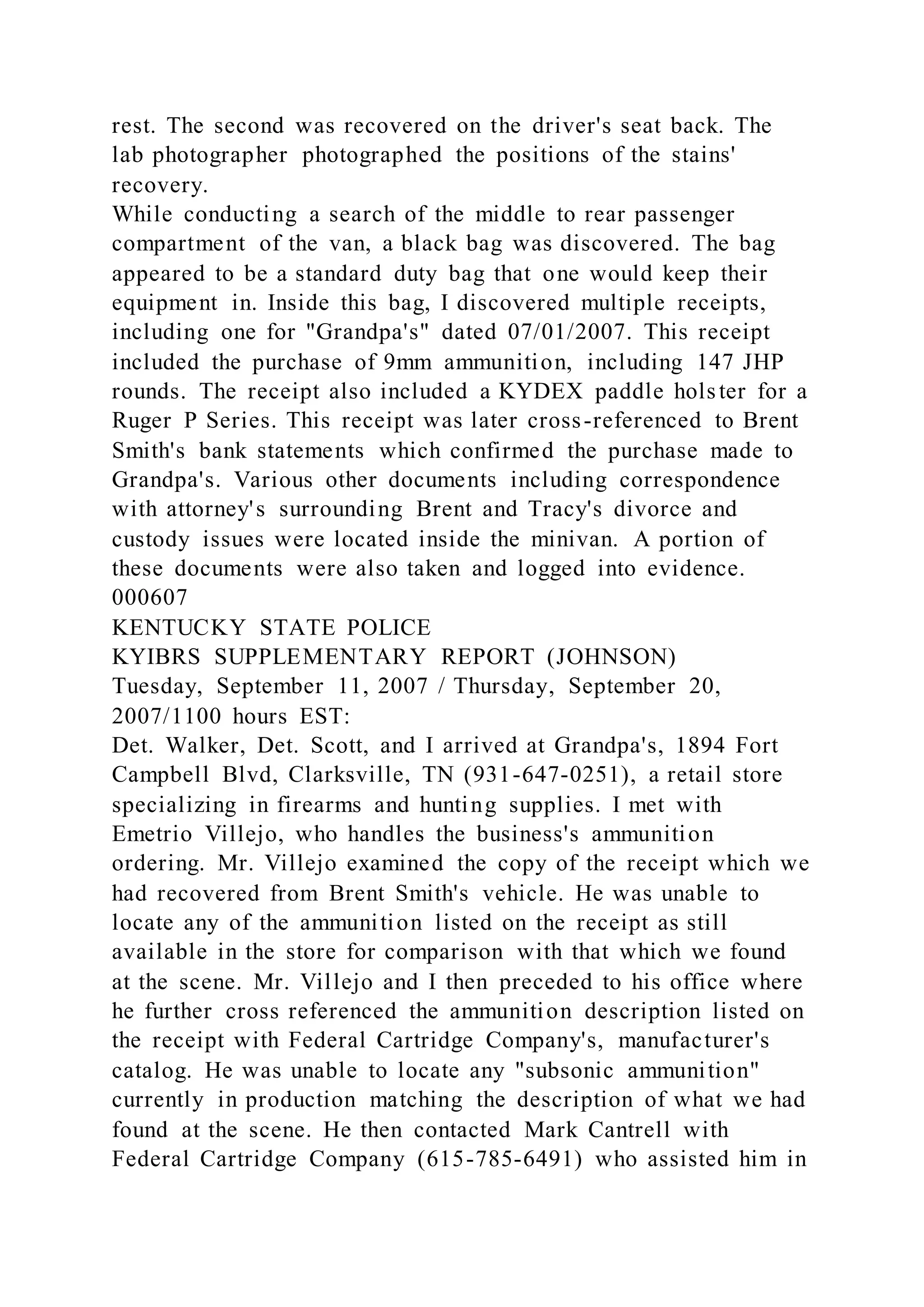 rest. The second was recovered on the driver's seat back. The
lab photographer photographed the positions of the stains'
recovery.
While conducting a search of the middle to rear passenger
compartment of the van, a black bag was discovered. The bag
appeared to be a standard duty bag that one would keep their
equipment in. Inside this bag, I discovered multiple receipts,
including one for "Grandpa's" dated 07/01/2007. This receipt
included the purchase of 9mm ammunition, including 147 JHP
rounds. The receipt also included a KYDEX paddle holster for a
Ruger P Series. This receipt was later cross-referenced to Brent
Smith's bank statements which confirmed the purchase made to
Grandpa's. Various other documents including correspondence
with attorney's surrounding Brent and Tracy's divorce and
custody issues were located inside the minivan. A portion of
these documents were also taken and logged into evidence.
000607
KENTUCKY STATE POLICE
KYIBRS SUPPLEMENTARY REPORT (JOHNSON)
Tuesday, September 11, 2007 / Thursday, September 20,
2007/1100 hours EST:
Det. Walker, Det. Scott, and I arrived at Grandpa's, 1894 Fort
Campbell Blvd, Clarksville, TN (931-647-0251), a retail store
specializing in firearms and hunting supplies. I met with
Emetrio Villejo, who handles the business's ammunition
ordering. Mr. Villejo examined the copy of the receipt which we
had recovered from Brent Smith's vehicle. He was unable to
locate any of the ammunition listed on the receipt as still
available in the store for comparison with that which we found
at the scene. Mr. Villejo and I then preceded to his office where
he further cross referenced the ammunition description listed on
the receipt with Federal Cartridge Company's, manufacturer's
catalog. He was unable to locate any "subsonic ammunition"
currently in production matching the description of what we had
found at the scene. He then contacted Mark Cantrell with
Federal Cartridge Company (615-785-6491) who assisted him in
 