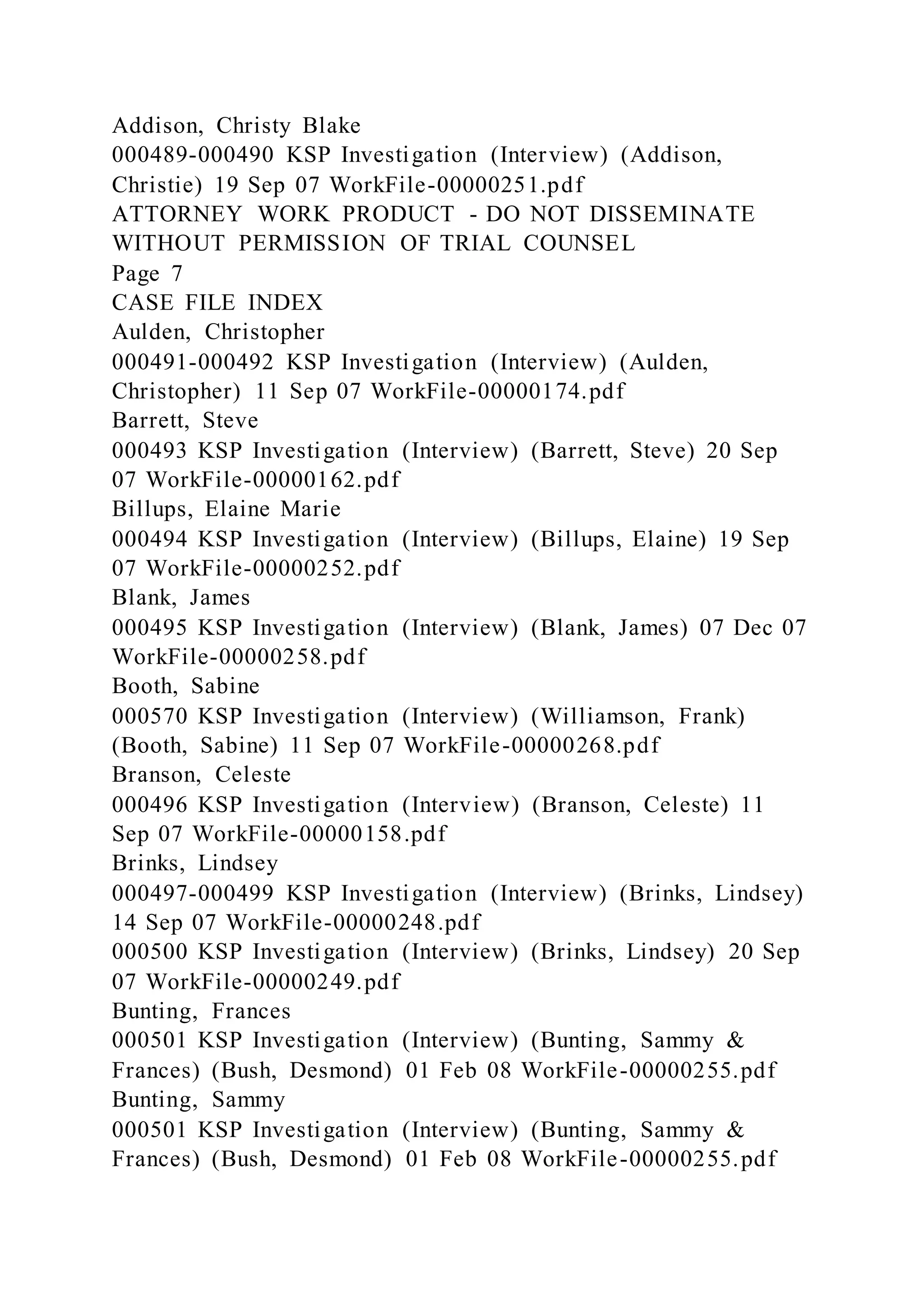 Addison, Christy Blake
000489-000490 KSP Investigation (Interview) (Addison,
Christie) 19 Sep 07 WorkFile-00000251.pdf
ATTORNEY WORK PRODUCT - DO NOT DISSEMINATE
WITHOUT PERMISSION OF TRIAL COUNSEL
Page 7
CASE FILE INDEX
Aulden, Christopher
000491-000492 KSP Investigation (Interview) (Aulden,
Christopher) 11 Sep 07 WorkFile-00000174.pdf
Barrett, Steve
000493 KSP Investigation (Interview) (Barrett, Steve) 20 Sep
07 WorkFile-00000162.pdf
Billups, Elaine Marie
000494 KSP Investigation (Interview) (Billups, Elaine) 19 Sep
07 WorkFile-00000252.pdf
Blank, James
000495 KSP Investigation (Interview) (Blank, James) 07 Dec 07
WorkFile-00000258.pdf
Booth, Sabine
000570 KSP Investigation (Interview) (Williamson, Frank)
(Booth, Sabine) 11 Sep 07 WorkFile-00000268.pdf
Branson, Celeste
000496 KSP Investigation (Interview) (Branson, Celeste) 11
Sep 07 WorkFile-00000158.pdf
Brinks, Lindsey
000497-000499 KSP Investigation (Interview) (Brinks, Lindsey)
14 Sep 07 WorkFile-00000248.pdf
000500 KSP Investigation (Interview) (Brinks, Lindsey) 20 Sep
07 WorkFile-00000249.pdf
Bunting, Frances
000501 KSP Investigation (Interview) (Bunting, Sammy &
Frances) (Bush, Desmond) 01 Feb 08 WorkFile-00000255.pdf
Bunting, Sammy
000501 KSP Investigation (Interview) (Bunting, Sammy &
Frances) (Bush, Desmond) 01 Feb 08 WorkFile-00000255.pdf
 