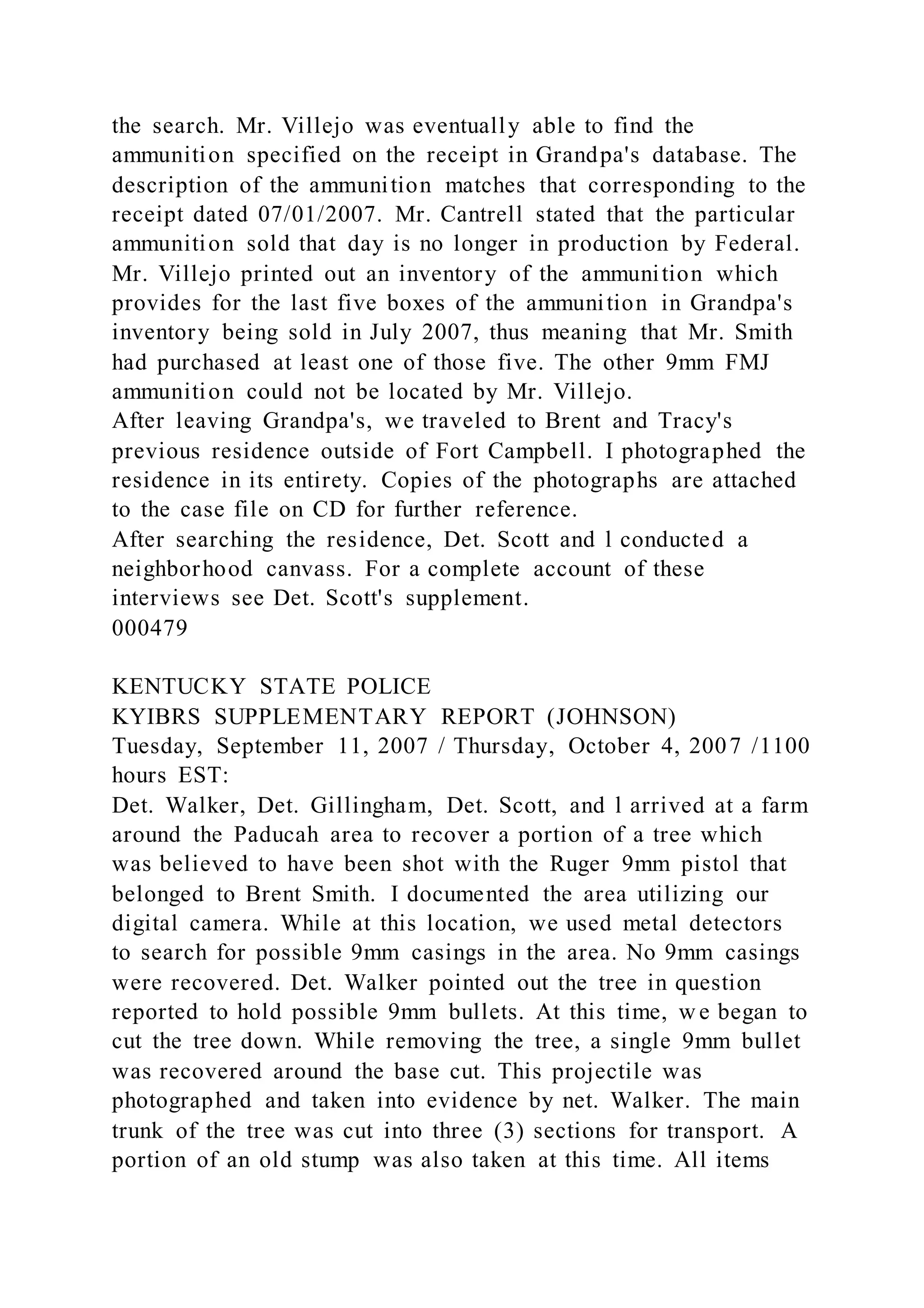 the search. Mr. Villejo was eventually able to find the
ammunition specified on the receipt in Grandpa's database. The
description of the ammunition matches that corresponding to the
receipt dated 07/01/2007. Mr. Cantrell stated that the particular
ammunition sold that day is no longer in production by Federal.
Mr. Villejo printed out an inventory of the ammunition which
provides for the last five boxes of the ammunition in Grandpa's
inventory being sold in July 2007, thus meaning that Mr. Smith
had purchased at least one of those five. The other 9mm FMJ
ammunition could not be located by Mr. Villejo.
After leaving Grandpa's, we traveled to Brent and Tracy's
previous residence outside of Fort Campbell. I photographed the
residence in its entirety. Copies of the photographs are attached
to the case file on CD for further reference.
After searching the residence, Det. Scott and l conducted a
neighborhood canvass. For a complete account of these
interviews see Det. Scott's supplement.
000479
KENTUCKY STATE POLICE
KYIBRS SUPPLEMENTARY REPORT (JOHNSON)
Tuesday, September 11, 2007 / Thursday, October 4, 2007 /1100
hours EST:
Det. Walker, Det. Gillingham, Det. Scott, and l arrived at a farm
around the Paducah area to recover a portion of a tree which
was believed to have been shot with the Ruger 9mm pistol that
belonged to Brent Smith. I documented the area utilizing our
digital camera. While at this location, we used metal detectors
to search for possible 9mm casings in the area. No 9mm casings
were recovered. Det. Walker pointed out the tree in question
reported to hold possible 9mm bullets. At this time, w e began to
cut the tree down. While removing the tree, a single 9mm bullet
was recovered around the base cut. This projectile was
photographed and taken into evidence by net. Walker. The main
trunk of the tree was cut into three (3) sections for transport. A
portion of an old stump was also taken at this time. All items
 