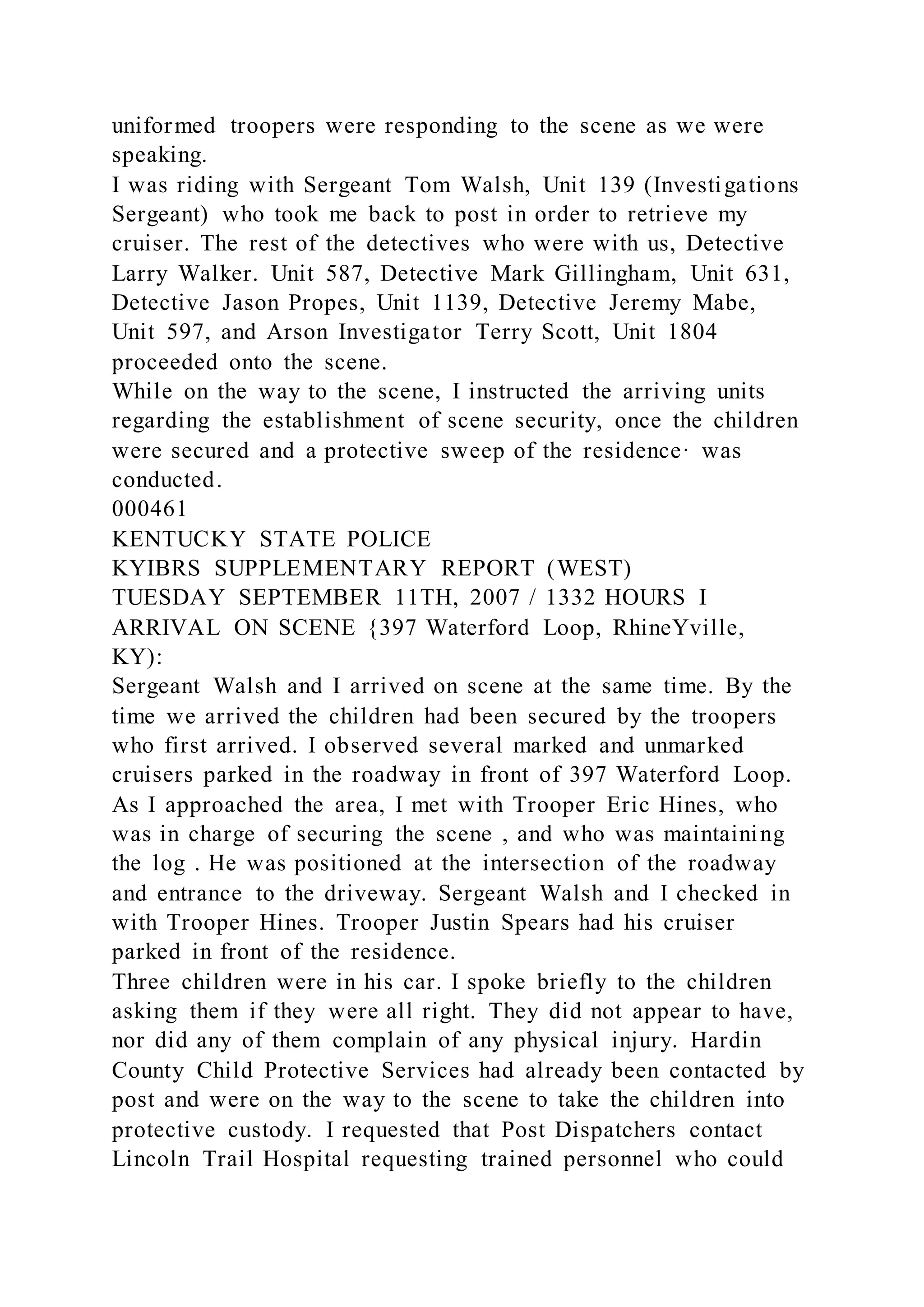 uniformed troopers were responding to the scene as we were
speaking.
I was riding with Sergeant Tom Walsh, Unit 139 (Investigations
Sergeant) who took me back to post in order to retrieve my
cruiser. The rest of the detectives who were with us, Detective
Larry Walker. Unit 587, Detective Mark Gillingham, Unit 631,
Detective Jason Propes, Unit 1139, Detective Jeremy Mabe,
Unit 597, and Arson Investigator Terry Scott, Unit 1804
proceeded onto the scene.
While on the way to the scene, I instructed the arriving units
regarding the establishment of scene security, once the children
were secured and a protective sweep of the residence· was
conducted.
000461
KENTUCKY STATE POLICE
KYIBRS SUPPLEMENTARY REPORT (WEST)
TUESDAY SEPTEMBER 11TH, 2007 / 1332 HOURS I
ARRIVAL ON SCENE {397 Waterford Loop, RhineYville,
KY):
Sergeant Walsh and I arrived on scene at the same time. By the
time we arrived the children had been secured by the troopers
who first arrived. I observed several marked and unmarked
cruisers parked in the roadway in front of 397 Waterford Loop.
As I approached the area, I met with Trooper Eric Hines, who
was in charge of securing the scene , and who was maintaining
the log . He was positioned at the intersection of the roadway
and entrance to the driveway. Sergeant Walsh and I checked in
with Trooper Hines. Trooper Justin Spears had his cruiser
parked in front of the residence.
Three children were in his car. I spoke briefly to the children
asking them if they were all right. They did not appear to have,
nor did any of them complain of any physical injury. Hardin
County Child Protective Services had already been contacted by
post and were on the way to the scene to take the children into
protective custody. I requested that Post Dispatchers contact
Lincoln Trail Hospital requesting trained personnel who could
 