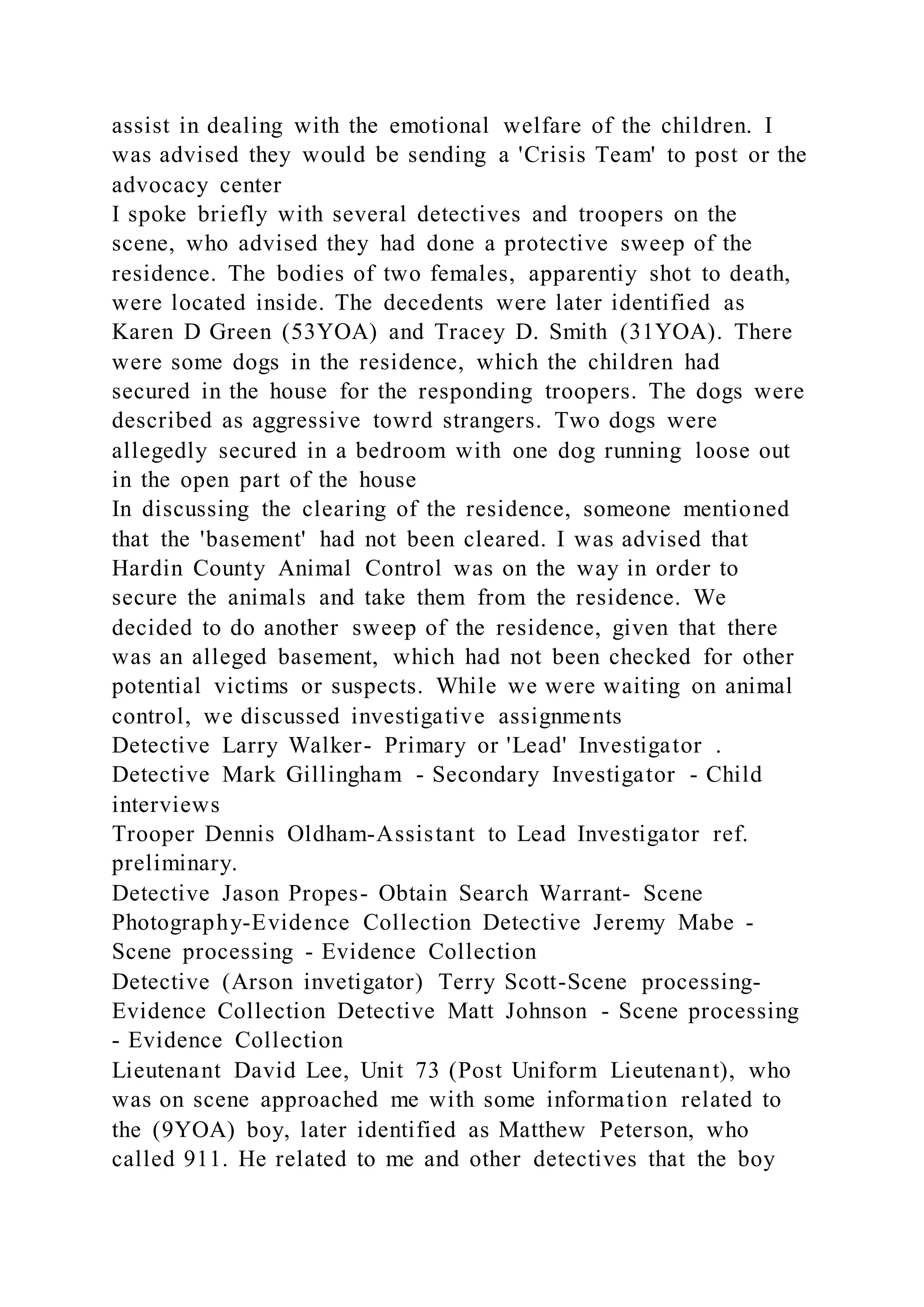 assist in dealing with the emotional welfare of the children. I
was advised they would be sending a 'Crisis Team' to post or the
advocacy center
I spoke briefly with several detectives and troopers on the
scene, who advised they had done a protective sweep of the
residence. The bodies of two females, apparentiy shot to death,
were located inside. The decedents were later identified as
Karen D Green (53YOA) and Tracey D. Smith (31YOA). There
were some dogs in the residence, which the children had
secured in the house for the responding troopers. The dogs were
described as aggressive towrd strangers. Two dogs were
allegedly secured in a bedroom with one dog running loose out
in the open part of the house
In discussing the clearing of the residence, someone mentioned
that the 'basement' had not been cleared. I was advised that
Hardin County Animal Control was on the way in order to
secure the animals and take them from the residence. We
decided to do another sweep of the residence, given that there
was an alleged basement, which had not been checked for other
potential victims or suspects. While we were waiting on animal
control, we discussed investigative assignments
Detective Larry Walker- Primary or 'Lead' Investigator .
Detective Mark Gillingham - Secondary Investigator - Child
interviews
Trooper Dennis Oldham-Assistant to Lead Investigator ref.
preliminary.
Detective Jason Propes- Obtain Search Warrant- Scene
Photography-Evidence Collection Detective Jeremy Mabe -
Scene processing - Evidence Collection
Detective (Arson invetigator) Terry Scott-Scene processing-
Evidence Collection Detective Matt Johnson - Scene processing
- Evidence Collection
Lieutenant David Lee, Unit 73 (Post Uniform Lieutenant), who
was on scene approached me with some information related to
the (9YOA) boy, later identified as Matthew Peterson, who
called 911. He related to me and other detectives that the boy
 