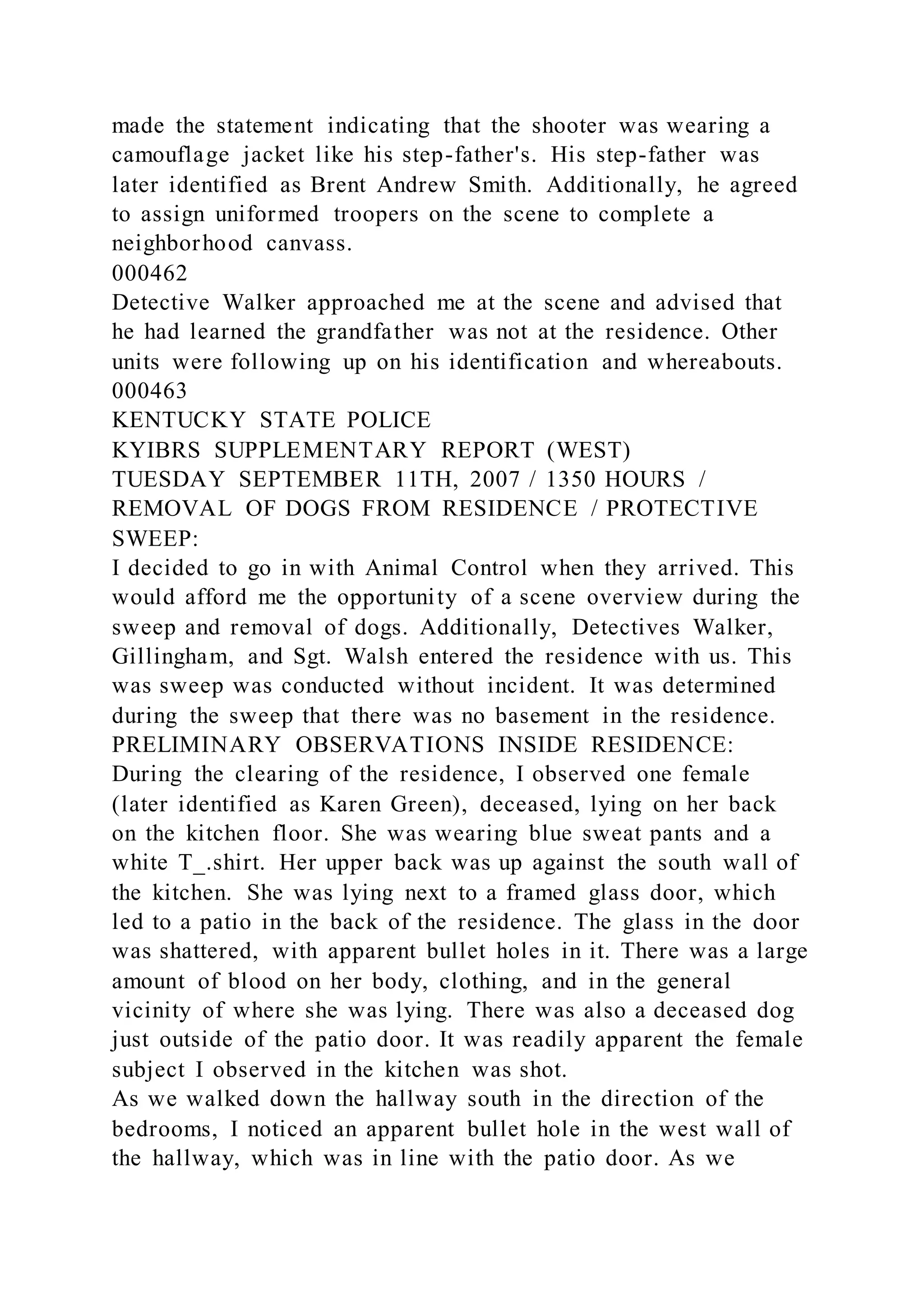 made the statement indicating that the shooter was wearing a
camouflage jacket like his step-father's. His step-father was
later identified as Brent Andrew Smith. Additionally, he agreed
to assign uniformed troopers on the scene to complete a
neighborhood canvass.
000462
Detective Walker approached me at the scene and advised that
he had learned the grandfather was not at the residence. Other
units were following up on his identification and whereabouts.
000463
KENTUCKY STATE POLICE
KYIBRS SUPPLEMENTARY REPORT (WEST)
TUESDAY SEPTEMBER 11TH, 2007 / 1350 HOURS /
REMOVAL OF DOGS FROM RESIDENCE / PROTECTIVE
SWEEP:
I decided to go in with Animal Control when they arrived. This
would afford me the opportunity of a scene overview during the
sweep and removal of dogs. Additionally, Detectives Walker,
Gillingham, and Sgt. Walsh entered the residence with us. This
was sweep was conducted without incident. It was determined
during the sweep that there was no basement in the residence.
PRELIMINARY OBSERVATIONS INSIDE RESIDENCE:
During the clearing of the residence, I observed one female
(later identified as Karen Green), deceased, lying on her back
on the kitchen floor. She was wearing blue sweat pants and a
white T_.shirt. Her upper back was up against the south wall of
the kitchen. She was lying next to a framed glass door, which
led to a patio in the back of the residence. The glass in the door
was shattered, with apparent bullet holes in it. There was a large
amount of blood on her body, clothing, and in the general
vicinity of where she was lying. There was also a deceased dog
just outside of the patio door. It was readily apparent the female
subject I observed in the kitchen was shot.
As we walked down the hallway south in the direction of the
bedrooms, I noticed an apparent bullet hole in the west wall of
the hallway, which was in line with the patio door. As we
 