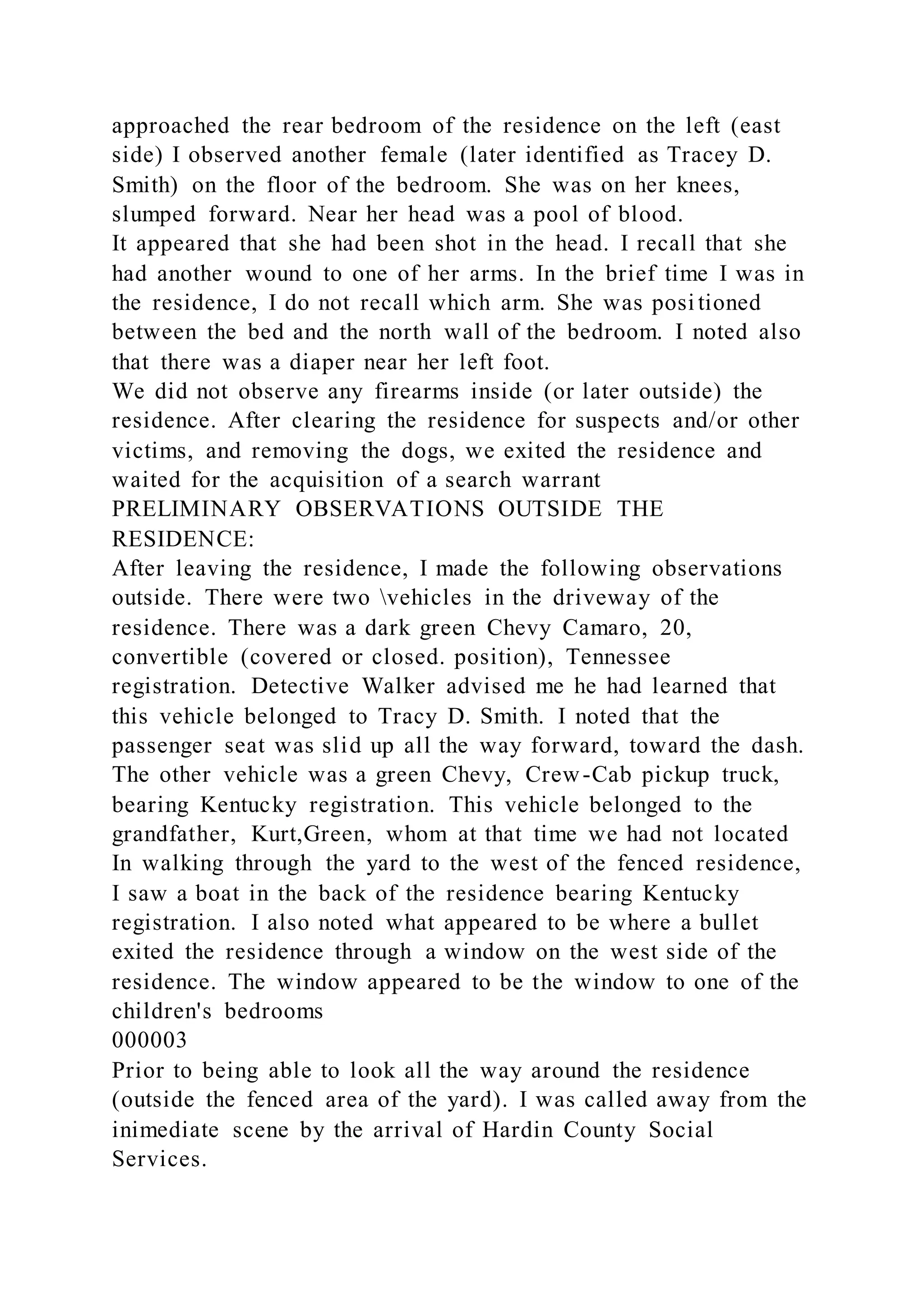 approached the rear bedroom of the residence on the left (east
side) I observed another female (later identified as Tracey D.
Smith) on the floor of the bedroom. She was on her knees,
slumped forward. Near her head was a pool of blood.
It appeared that she had been shot in the head. I recall that she
had another wound to one of her arms. In the brief time I was in
the residence, I do not recall which arm. She was posi tioned
between the bed and the north wall of the bedroom. I noted also
that there was a diaper near her left foot.
We did not observe any firearms inside (or later outside) the
residence. After clearing the residence for suspects and/or other
victims, and removing the dogs, we exited the residence and
waited for the acquisition of a search warrant
PRELIMINARY OBSERVATIONS OUTSIDE THE
RESIDENCE:
After leaving the residence, I made the following observations
outside. There were two vehicles in the driveway of the
residence. There was a dark green Chevy Camaro, 20,
convertible (covered or closed. position), Tennessee
registration. Detective Walker advised me he had learned that
this vehicle belonged to Tracy D. Smith. I noted that the
passenger seat was slid up all the way forward, toward the dash.
The other vehicle was a green Chevy, Crew-Cab pickup truck,
bearing Kentucky registration. This vehicle belonged to the
grandfather, Kurt,Green, whom at that time we had not located
In walking through the yard to the west of the fenced residence,
I saw a boat in the back of the residence bearing Kentucky
registration. I also noted what appeared to be where a bullet
exited the residence through a window on the west side of the
residence. The window appeared to be the window to one of the
children's bedrooms
000003
Prior to being able to look all the way around the residence
(outside the fenced area of the yard). I was called away from the
inimediate scene by the arrival of Hardin County Social
Services.
 