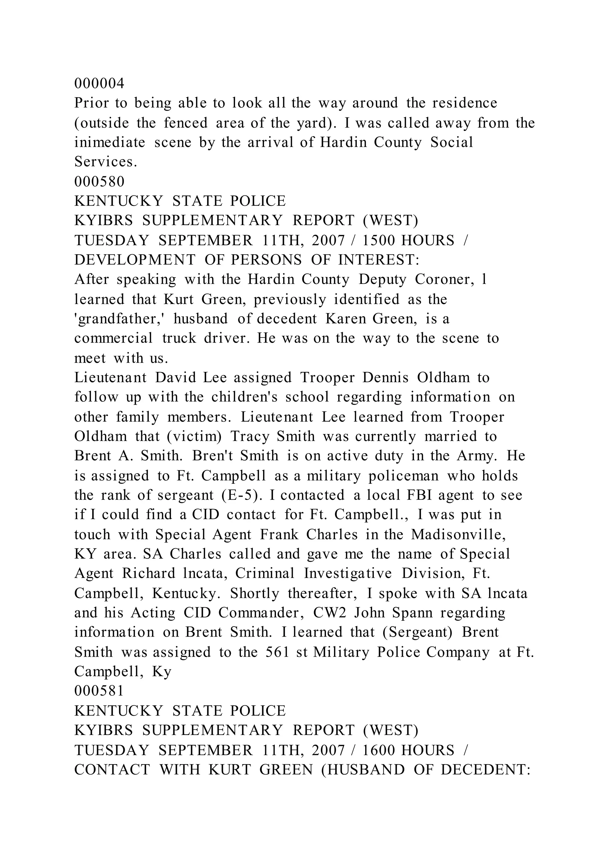 000004
Prior to being able to look all the way around the residence
(outside the fenced area of the yard). I was called away from the
inimediate scene by the arrival of Hardin County Social
Services.
000580
KENTUCKY STATE POLICE
KYIBRS SUPPLEMENTARY REPORT (WEST)
TUESDAY SEPTEMBER 11TH, 2007 / 1500 HOURS /
DEVELOPMENT OF PERSONS OF INTEREST:
After speaking with the Hardin County Deputy Coroner, l
learned that Kurt Green, previously identified as the
'grandfather,' husband of decedent Karen Green, is a
commercial truck driver. He was on the way to the scene to
meet with us.
Lieutenant David Lee assigned Trooper Dennis Oldham to
follow up with the children's school regarding information on
other family members. Lieutenant Lee learned from Trooper
Oldham that (victim) Tracy Smith was currently married to
Brent A. Smith. Bren't Smith is on active duty in the Army. He
is assigned to Ft. Campbell as a military policeman who holds
the rank of sergeant (E-5). I contacted a local FBI agent to see
if I could find a CID contact for Ft. Campbell., I was put in
touch with Special Agent Frank Charles in the Madisonville,
KY area. SA Charles called and gave me the name of Special
Agent Richard lncata, Criminal Investigative Division, Ft.
Campbell, Kentucky. Shortly thereafter, I spoke with SA lncata
and his Acting CID Commander, CW2 John Spann regarding
information on Brent Smith. I learned that (Sergeant) Brent
Smith was assigned to the 561 st Military Police Company at Ft.
Campbell, Ky
000581
KENTUCKY STATE POLICE
KYIBRS SUPPLEMENTARY REPORT (WEST)
TUESDAY SEPTEMBER 11TH, 2007 / 1600 HOURS /
CONTACT WITH KURT GREEN (HUSBAND OF DECEDENT:
 