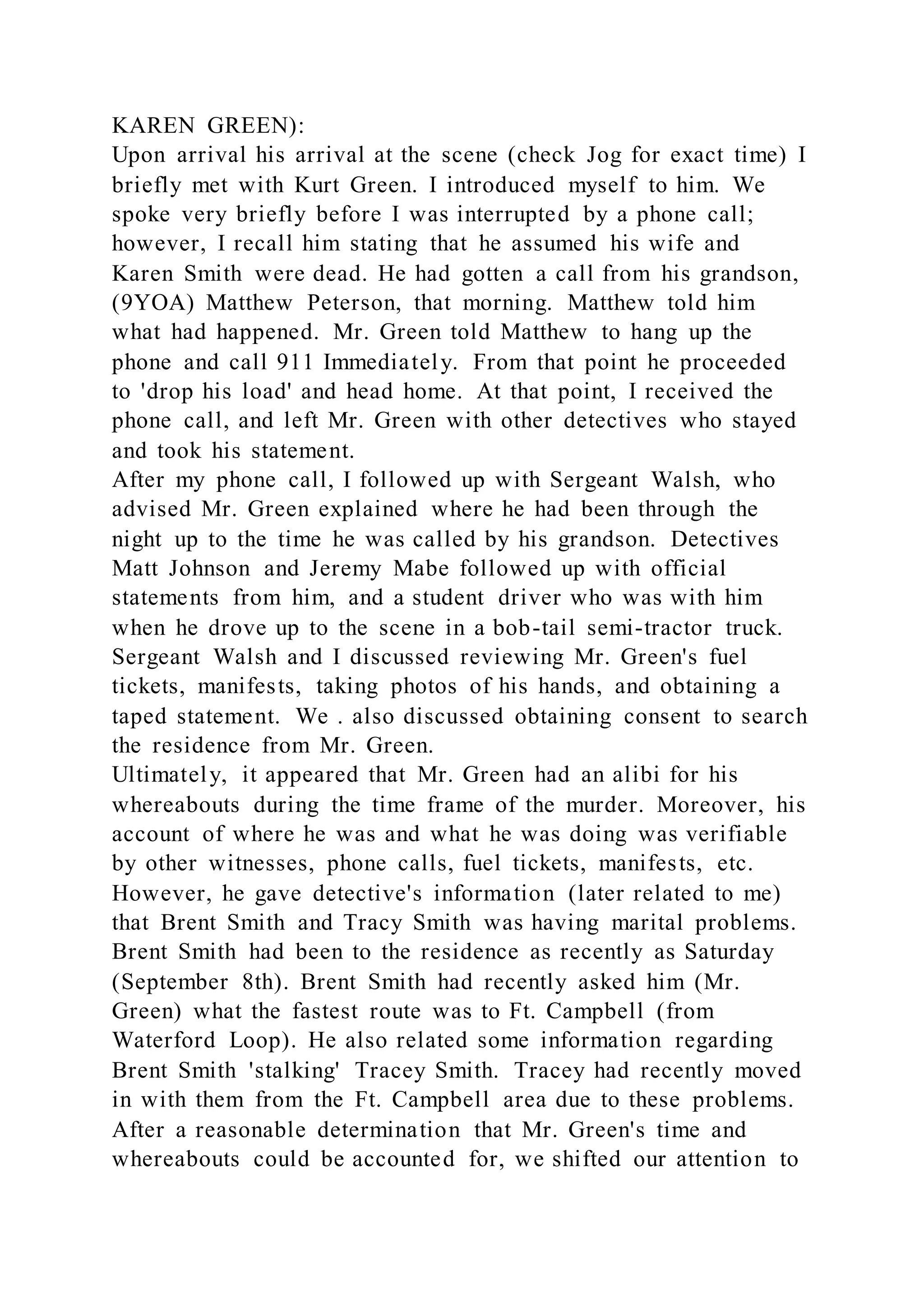 KAREN GREEN):
Upon arrival his arrival at the scene (check Jog for exact time) I
briefly met with Kurt Green. I introduced myself to him. We
spoke very briefly before I was interrupted by a phone call;
however, I recall him stating that he assumed his wife and
Karen Smith were dead. He had gotten a call from his grandson,
(9YOA) Matthew Peterson, that morning. Matthew told him
what had happened. Mr. Green told Matthew to hang up the
phone and call 911 Immediately. From that point he proceeded
to 'drop his load' and head home. At that point, I received the
phone call, and left Mr. Green with other detectives who stayed
and took his statement.
After my phone call, I followed up with Sergeant Walsh, who
advised Mr. Green explained where he had been through the
night up to the time he was called by his grandson. Detectives
Matt Johnson and Jeremy Mabe followed up with official
statements from him, and a student driver who was with him
when he drove up to the scene in a bob-tail semi-tractor truck.
Sergeant Walsh and I discussed reviewing Mr. Green's fuel
tickets, manifests, taking photos of his hands, and obtaining a
taped statement. We . also discussed obtaining consent to search
the residence from Mr. Green.
Ultimately, it appeared that Mr. Green had an alibi for his
whereabouts during the time frame of the murder. Moreover, his
account of where he was and what he was doing was verifiable
by other witnesses, phone calls, fuel tickets, manifests, etc.
However, he gave detective's information (later related to me)
that Brent Smith and Tracy Smith was having marital problems.
Brent Smith had been to the residence as recently as Saturday
(September 8th). Brent Smith had recently asked him (Mr.
Green) what the fastest route was to Ft. Campbell (from
Waterford Loop). He also related some information regarding
Brent Smith 'stalking' Tracey Smith. Tracey had recently moved
in with them from the Ft. Campbell area due to these problems.
After a reasonable determination that Mr. Green's time and
whereabouts could be accounted for, we shifted our attention to
 
