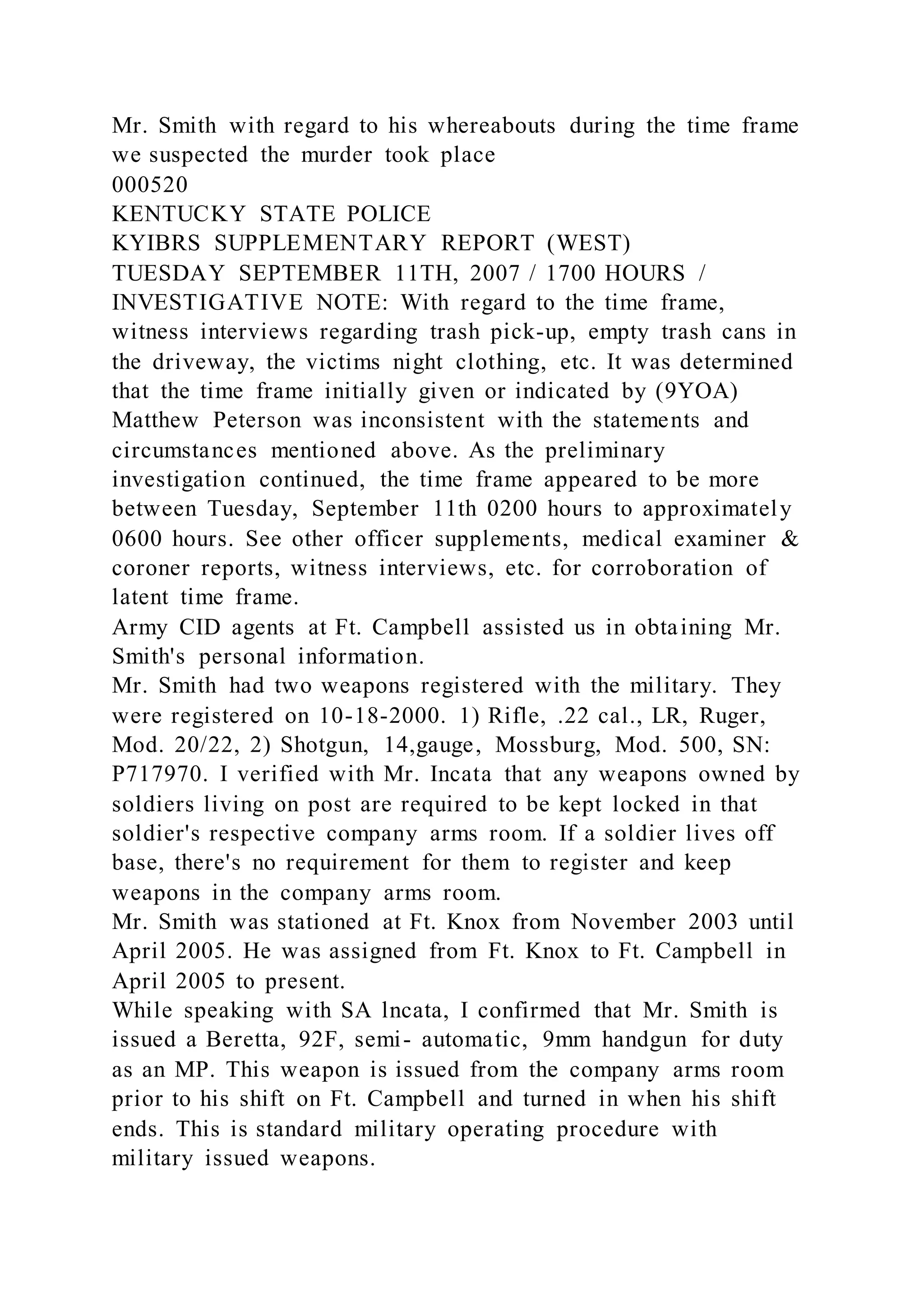 Mr. Smith with regard to his whereabouts during the time frame
we suspected the murder took place
000520
KENTUCKY STATE POLICE
KYIBRS SUPPLEMENTARY REPORT (WEST)
TUESDAY SEPTEMBER 11TH, 2007 / 1700 HOURS /
INVESTIGATIVE NOTE: With regard to the time frame,
witness interviews regarding trash pick-up, empty trash cans in
the driveway, the victims night clothing, etc. It was determined
that the time frame initially given or indicated by (9YOA)
Matthew Peterson was inconsistent with the statements and
circumstances mentioned above. As the preliminary
investigation continued, the time frame appeared to be more
between Tuesday, September 11th 0200 hours to approximately
0600 hours. See other officer supplements, medical examiner &
coroner reports, witness interviews, etc. for corroboration of
latent time frame.
Army CID agents at Ft. Campbell assisted us in obtaining Mr.
Smith's personal information.
Mr. Smith had two weapons registered with the military. They
were registered on 10-18-2000. 1) Rifle, .22 cal., LR, Ruger,
Mod. 20/22, 2) Shotgun, 14,gauge, Mossburg, Mod. 500, SN:
P717970. I verified with Mr. Incata that any weapons owned by
soldiers living on post are required to be kept locked in that
soldier's respective company arms room. If a soldier lives off
base, there's no requirement for them to register and keep
weapons in the company arms room.
Mr. Smith was stationed at Ft. Knox from November 2003 until
April 2005. He was assigned from Ft. Knox to Ft. Campbell in
April 2005 to present.
While speaking with SA lncata, I confirmed that Mr. Smith is
issued a Beretta, 92F, semi- automatic, 9mm handgun for duty
as an MP. This weapon is issued from the company arms room
prior to his shift on Ft. Campbell and turned in when his shift
ends. This is standard military operating procedure with
military issued weapons.
 