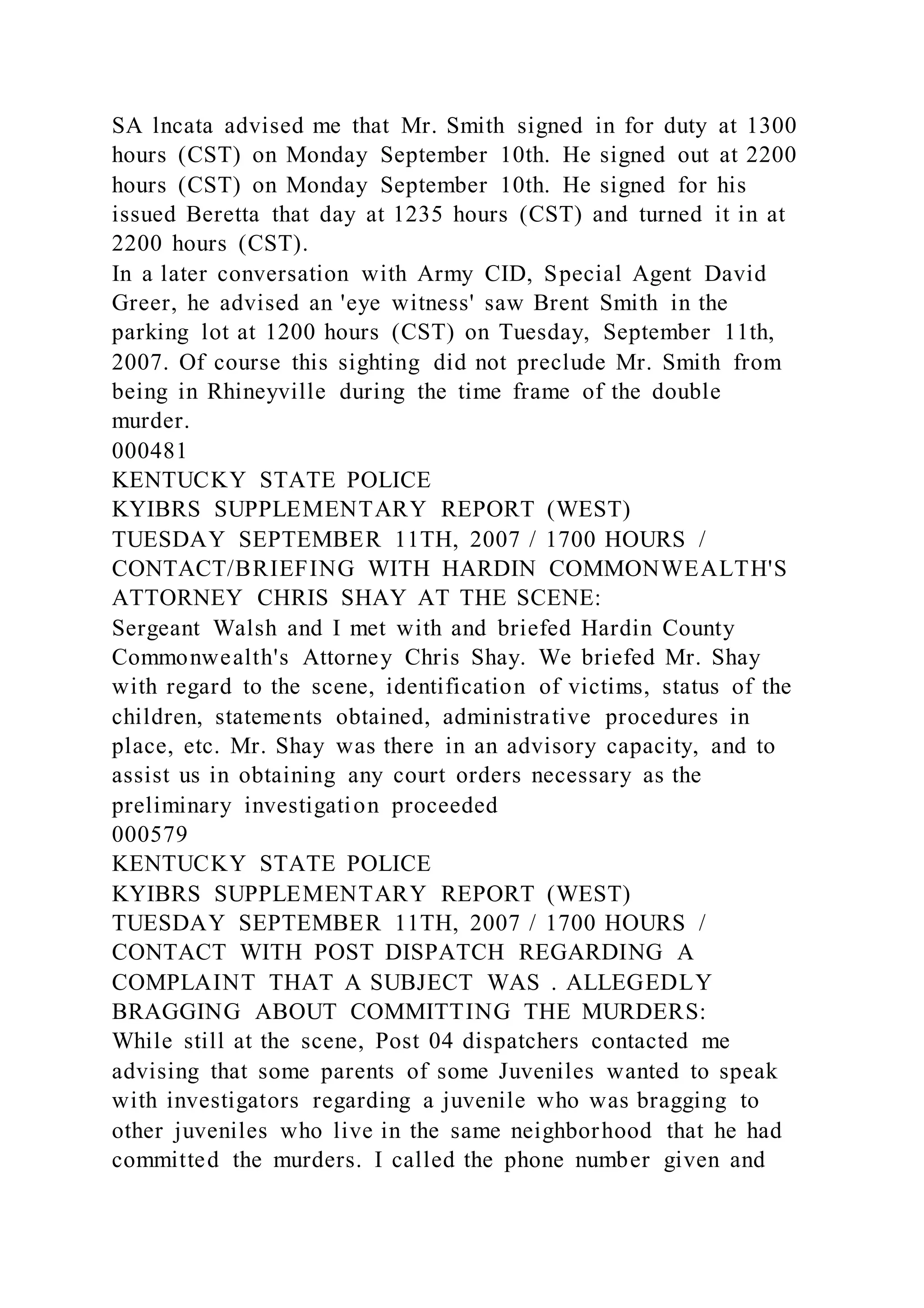 SA lncata advised me that Mr. Smith signed in for duty at 1300
hours (CST) on Monday September 10th. He signed out at 2200
hours (CST) on Monday September 10th. He signed for his
issued Beretta that day at 1235 hours (CST) and turned it in at
2200 hours (CST).
In a later conversation with Army CID, Special Agent David
Greer, he advised an 'eye witness' saw Brent Smith in the
parking lot at 1200 hours (CST) on Tuesday, September 11th,
2007. Of course this sighting did not preclude Mr. Smith from
being in Rhineyville during the time frame of the double
murder.
000481
KENTUCKY STATE POLICE
KYIBRS SUPPLEMENTARY REPORT (WEST)
TUESDAY SEPTEMBER 11TH, 2007 / 1700 HOURS /
CONTACT/BRIEFING WITH HARDIN COMMONWEALTH'S
ATTORNEY CHRIS SHAY AT THE SCENE:
Sergeant Walsh and I met with and briefed Hardin County
Commonwealth's Attorney Chris Shay. We briefed Mr. Shay
with regard to the scene, identification of victims, status of the
children, statements obtained, administrative procedures in
place, etc. Mr. Shay was there in an advisory capacity, and to
assist us in obtaining any court orders necessary as the
preliminary investigation proceeded
000579
KENTUCKY STATE POLICE
KYIBRS SUPPLEMENTARY REPORT (WEST)
TUESDAY SEPTEMBER 11TH, 2007 / 1700 HOURS /
CONTACT WITH POST DISPATCH REGARDING A
COMPLAINT THAT A SUBJECT WAS . ALLEGEDLY
BRAGGING ABOUT COMMITTING THE MURDERS:
While still at the scene, Post 04 dispatchers contacted me
advising that some parents of some Juveniles wanted to speak
with investigators regarding a juvenile who was bragging to
other juveniles who live in the same neighborhood that he had
committed the murders. I called the phone number given and
 