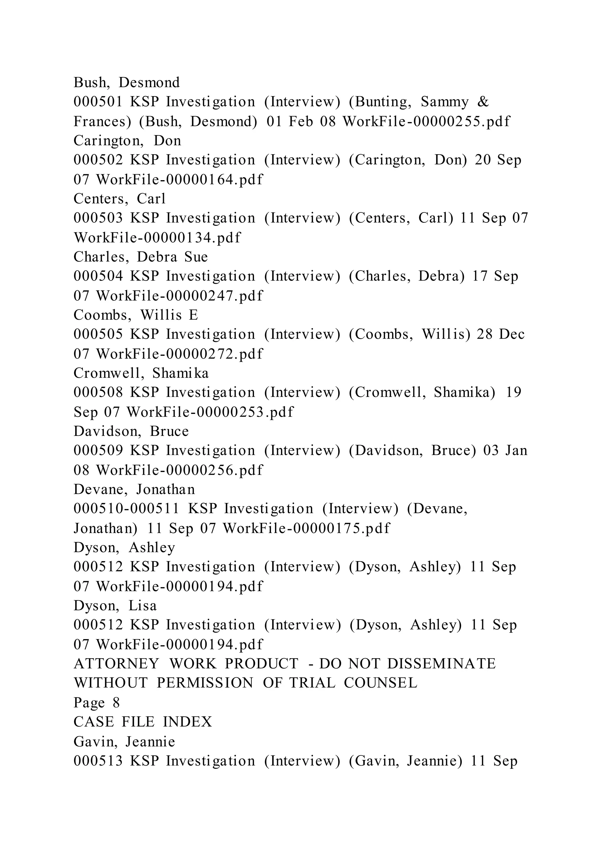 Bush, Desmond
000501 KSP Investigation (Interview) (Bunting, Sammy &
Frances) (Bush, Desmond) 01 Feb 08 WorkFile-00000255.pdf
Carington, Don
000502 KSP Investigation (Interview) (Carington, Don) 20 Sep
07 WorkFile-00000164.pdf
Centers, Carl
000503 KSP Investigation (Interview) (Centers, Carl) 11 Sep 07
WorkFile-00000134.pdf
Charles, Debra Sue
000504 KSP Investigation (Interview) (Charles, Debra) 17 Sep
07 WorkFile-00000247.pdf
Coombs, Willis E
000505 KSP Investigation (Interview) (Coombs, Willis) 28 Dec
07 WorkFile-00000272.pdf
Cromwell, Shamika
000508 KSP Investigation (Interview) (Cromwell, Shamika) 19
Sep 07 WorkFile-00000253.pdf
Davidson, Bruce
000509 KSP Investigation (Interview) (Davidson, Bruce) 03 Jan
08 WorkFile-00000256.pdf
Devane, Jonathan
000510-000511 KSP Investigation (Interview) (Devane,
Jonathan) 11 Sep 07 WorkFile-00000175.pdf
Dyson, Ashley
000512 KSP Investigation (Interview) (Dyson, Ashley) 11 Sep
07 WorkFile-00000194.pdf
Dyson, Lisa
000512 KSP Investigation (Interview) (Dyson, Ashley) 11 Sep
07 WorkFile-00000194.pdf
ATTORNEY WORK PRODUCT - DO NOT DISSEMINATE
WITHOUT PERMISSION OF TRIAL COUNSEL
Page 8
CASE FILE INDEX
Gavin, Jeannie
000513 KSP Investigation (Interview) (Gavin, Jeannie) 11 Sep
 