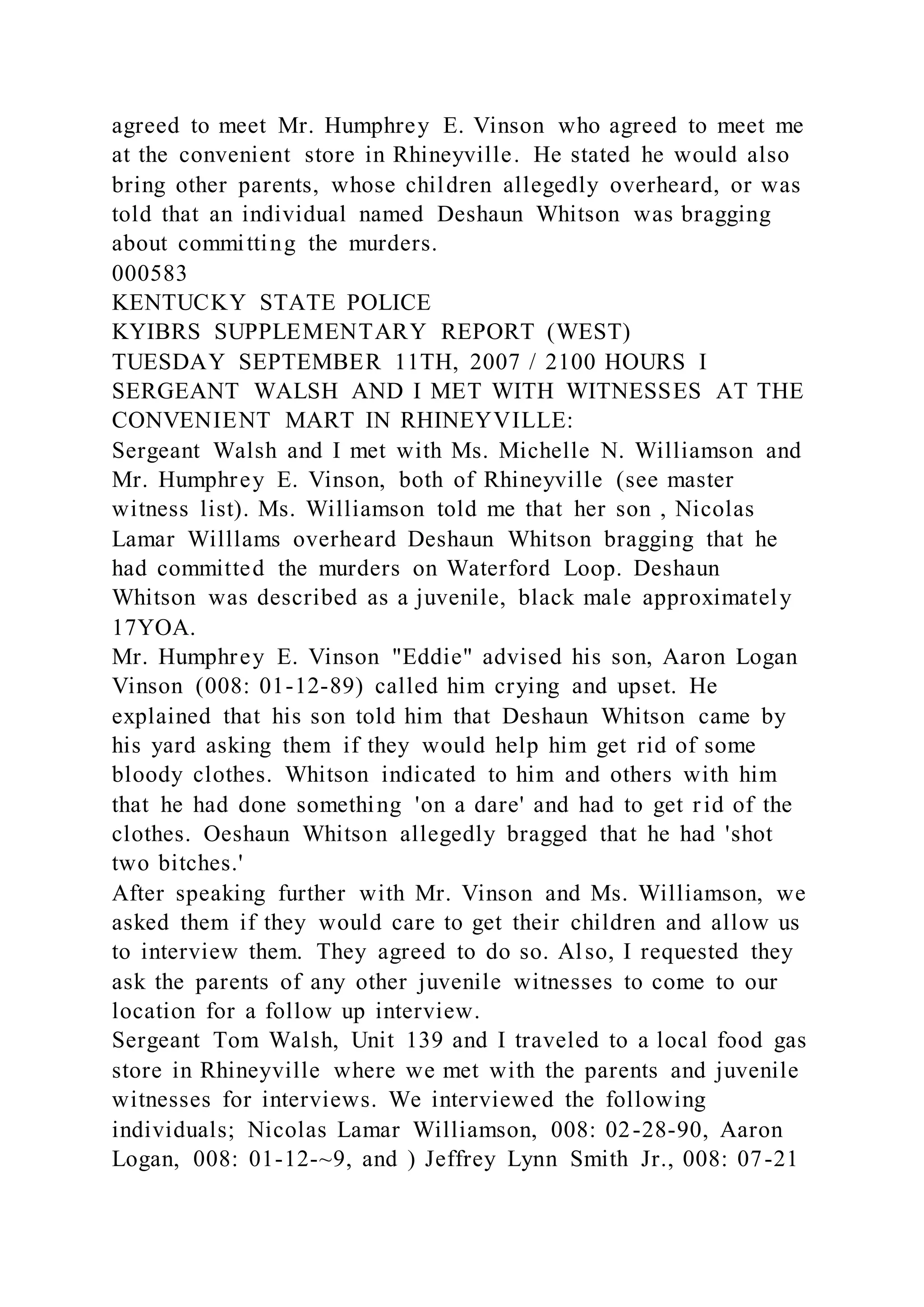 agreed to meet Mr. Humphrey E. Vinson who agreed to meet me
at the convenient store in Rhineyville. He stated he would also
bring other parents, whose children allegedly overheard, or was
told that an individual named Deshaun Whitson was bragging
about committing the murders.
000583
KENTUCKY STATE POLICE
KYIBRS SUPPLEMENTARY REPORT (WEST)
TUESDAY SEPTEMBER 11TH, 2007 / 2100 HOURS I
SERGEANT WALSH AND I MET WITH WITNESSES AT THE
CONVENIENT MART IN RHINEYVILLE:
Sergeant Walsh and I met with Ms. Michelle N. Williamson and
Mr. Humphrey E. Vinson, both of Rhineyville (see master
witness list). Ms. Williamson told me that her son , Nicolas
Lamar Willlams overheard Deshaun Whitson bragging that he
had committed the murders on Waterford Loop. Deshaun
Whitson was described as a juvenile, black male approximately
17YOA.
Mr. Humphrey E. Vinson "Eddie" advised his son, Aaron Logan
Vinson (008: 01-12-89) called him crying and upset. He
explained that his son told him that Deshaun Whitson came by
his yard asking them if they would help him get rid of some
bloody clothes. Whitson indicated to him and others with him
that he had done something 'on a dare' and had to get rid of the
clothes. Oeshaun Whitson allegedly bragged that he had 'shot
two bitches.'
After speaking further with Mr. Vinson and Ms. Williamson, we
asked them if they would care to get their children and allow us
to interview them. They agreed to do so. Also, I requested they
ask the parents of any other juvenile witnesses to come to our
location for a follow up interview.
Sergeant Tom Walsh, Unit 139 and I traveled to a local food gas
store in Rhineyville where we met with the parents and juvenile
witnesses for interviews. We interviewed the following
individuals; Nicolas Lamar Williamson, 008: 02-28-90, Aaron
Logan, 008: 01-12-~9, and ) Jeffrey Lynn Smith Jr., 008: 07-21
 