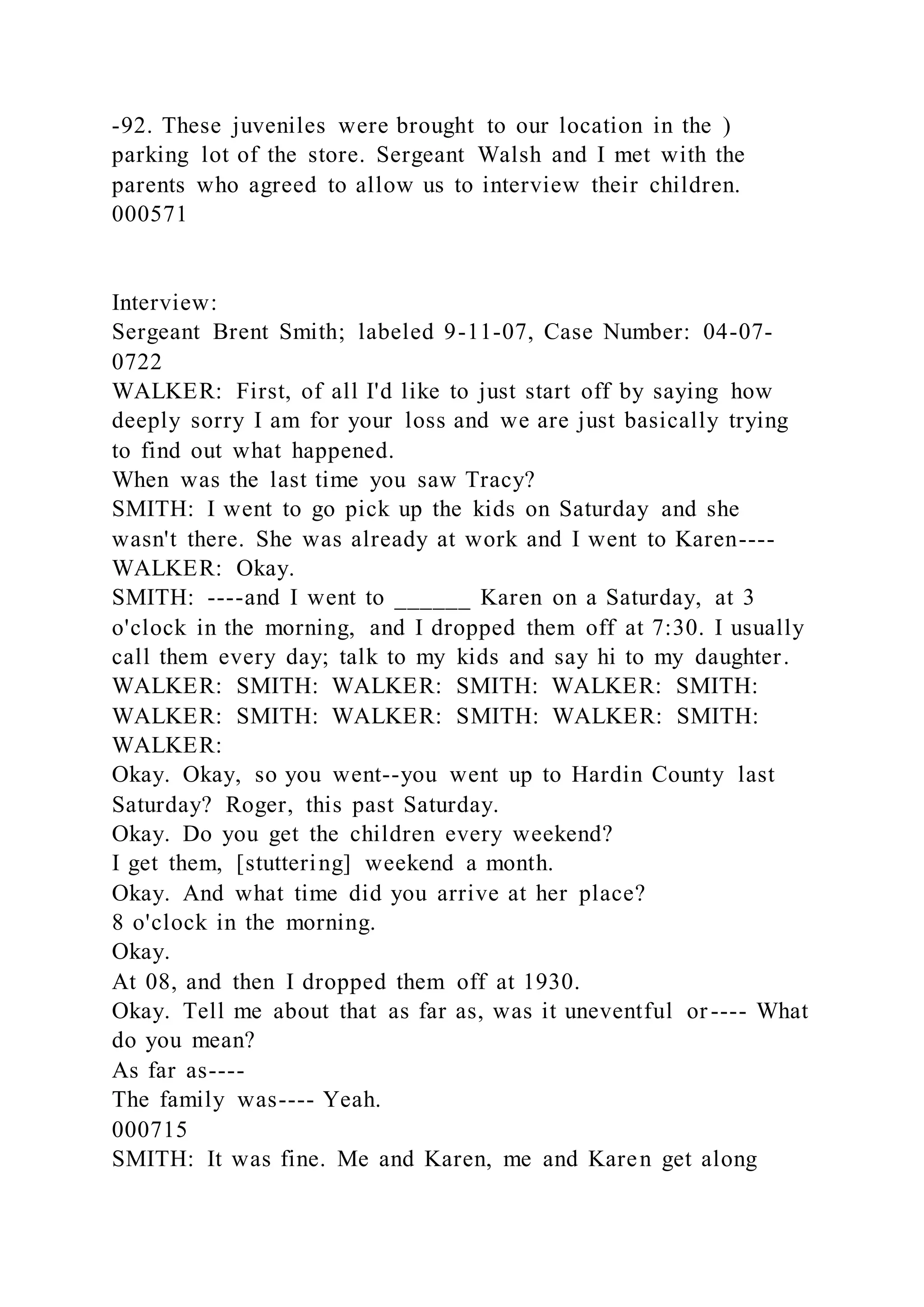 -92. These juveniles were brought to our location in the )
parking lot of the store. Sergeant Walsh and I met with the
parents who agreed to allow us to interview their children.
000571
Interview:
Sergeant Brent Smith; labeled 9-11-07, Case Number: 04-07-
0722
WALKER: First, of all I'd like to just start off by saying how
deeply sorry I am for your loss and we are just basically trying
to find out what happened.
When was the last time you saw Tracy?
SMITH: I went to go pick up the kids on Saturday and she
wasn't there. She was already at work and I went to Karen----
WALKER: Okay.
SMITH: ----and I went to ______ Karen on a Saturday, at 3
o'clock in the morning, and I dropped them off at 7:30. I usually
call them every day; talk to my kids and say hi to my daughter.
WALKER: SMITH: WALKER: SMITH: WALKER: SMITH:
WALKER: SMITH: WALKER: SMITH: WALKER: SMITH:
WALKER:
Okay. Okay, so you went--you went up to Hardin County last
Saturday? Roger, this past Saturday.
Okay. Do you get the children every weekend?
I get them, [stuttering] weekend a month.
Okay. And what time did you arrive at her place?
8 o'clock in the morning.
Okay.
At 08, and then I dropped them off at 1930.
Okay. Tell me about that as far as, was it uneventful or---- What
do you mean?
As far as----
The family was---- Yeah.
000715
SMITH: It was fine. Me and Karen, me and Karen get along
 