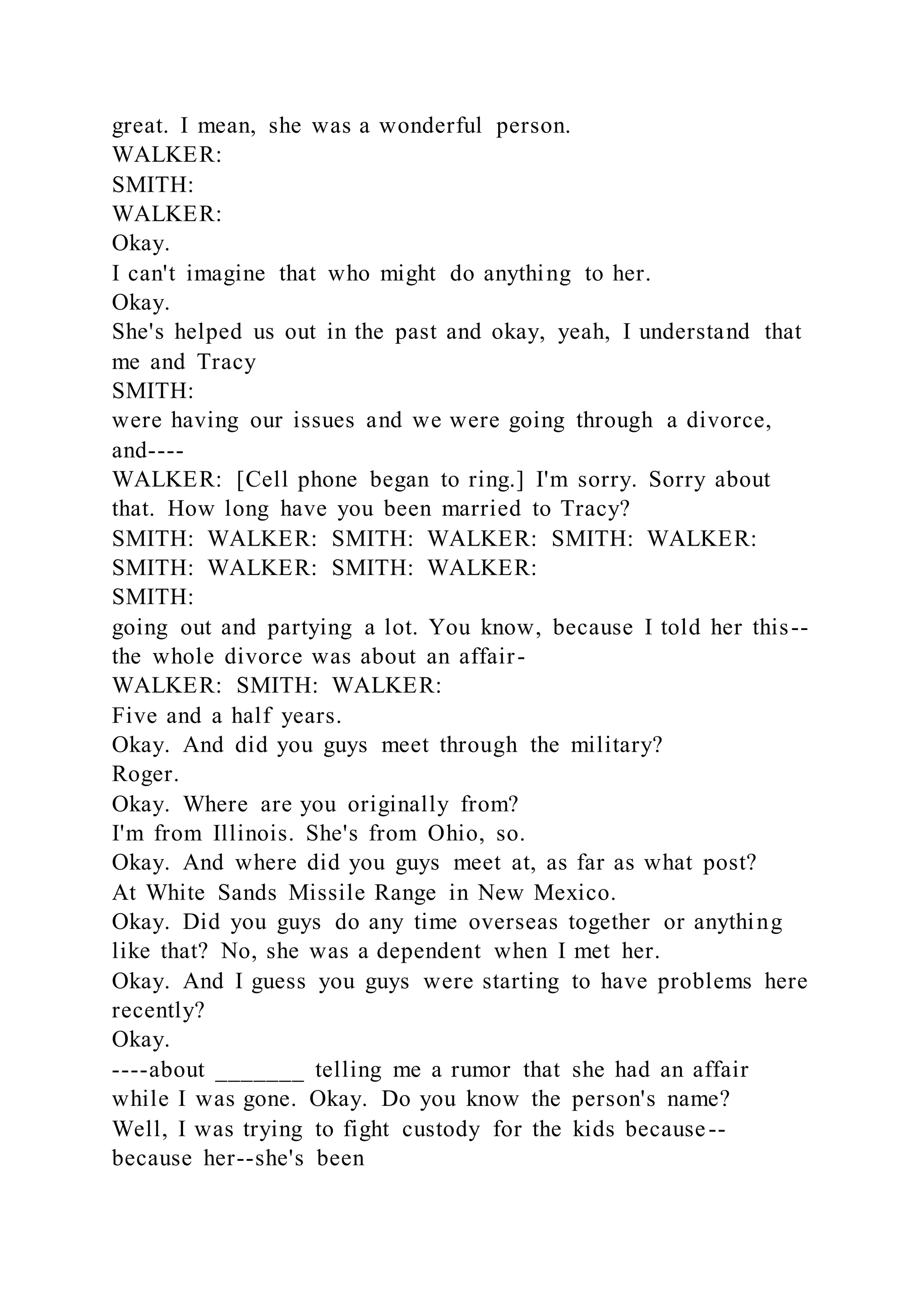 great. I mean, she was a wonderful person.
WALKER:
SMITH:
WALKER:
Okay.
I can't imagine that who might do anything to her.
Okay.
She's helped us out in the past and okay, yeah, I understand that
me and Tracy
SMITH:
were having our issues and we were going through a divorce,
and----
WALKER: [Cell phone began to ring.] I'm sorry. Sorry about
that. How long have you been married to Tracy?
SMITH: WALKER: SMITH: WALKER: SMITH: WALKER:
SMITH: WALKER: SMITH: WALKER:
SMITH:
going out and partying a lot. You know, because I told her this--
the whole divorce was about an affair-
WALKER: SMITH: WALKER:
Five and a half years.
Okay. And did you guys meet through the military?
Roger.
Okay. Where are you originally from?
I'm from Illinois. She's from Ohio, so.
Okay. And where did you guys meet at, as far as what post?
At White Sands Missile Range in New Mexico.
Okay. Did you guys do any time overseas together or anything
like that? No, she was a dependent when I met her.
Okay. And I guess you guys were starting to have problems here
recently?
Okay.
----about _______ telling me a rumor that she had an affair
while I was gone. Okay. Do you know the person's name?
Well, I was trying to fight custody for the kids because--
because her--she's been
 
