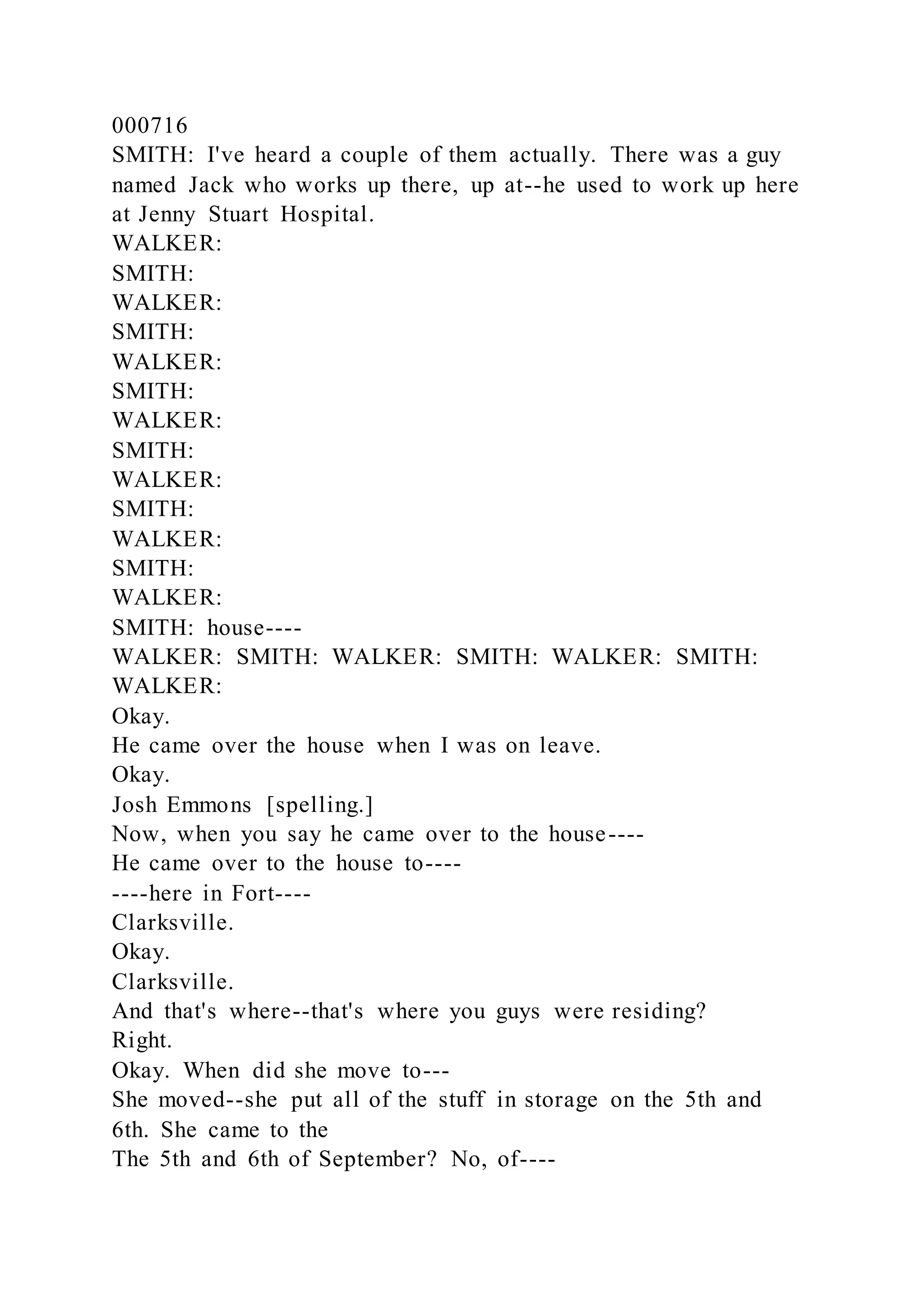000716
SMITH: I've heard a couple of them actually. There was a guy
named Jack who works up there, up at--he used to work up here
at Jenny Stuart Hospital.
WALKER:
SMITH:
WALKER:
SMITH:
WALKER:
SMITH:
WALKER:
SMITH:
WALKER:
SMITH:
WALKER:
SMITH:
WALKER:
SMITH: house----
WALKER: SMITH: WALKER: SMITH: WALKER: SMITH:
WALKER:
Okay.
He came over the house when I was on leave.
Okay.
Josh Emmons [spelling.]
Now, when you say he came over to the house----
He came over to the house to----
----here in Fort----
Clarksville.
Okay.
Clarksville.
And that's where--that's where you guys were residing?
Right.
Okay. When did she move to---
She moved--she put all of the stuff in storage on the 5th and
6th. She came to the
The 5th and 6th of September? No, of----
 
