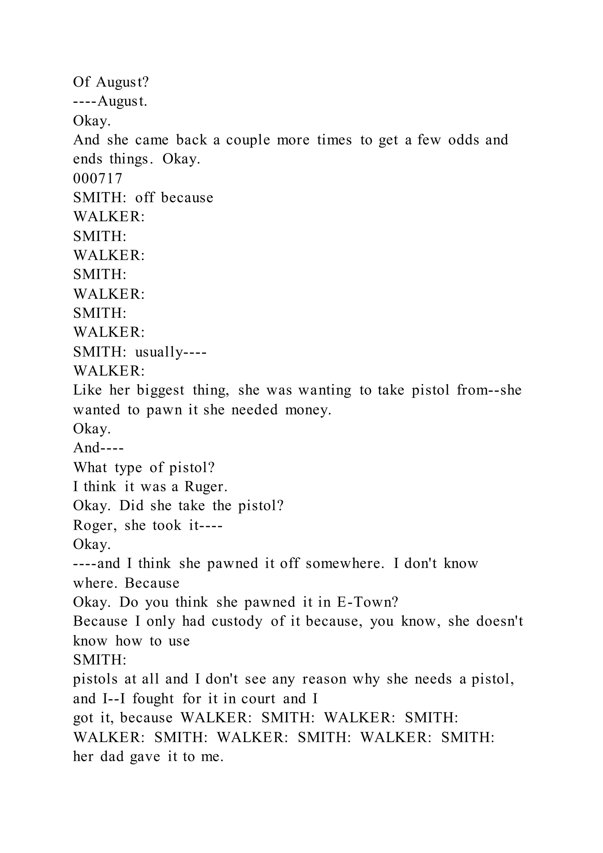 Of August?
----August.
Okay.
And she came back a couple more times to get a few odds and
ends things. Okay.
000717
SMITH: off because
WALKER:
SMITH:
WALKER:
SMITH:
WALKER:
SMITH:
WALKER:
SMITH: usually----
WALKER:
Like her biggest thing, she was wanting to take pistol from--she
wanted to pawn it she needed money.
Okay.
And----
What type of pistol?
I think it was a Ruger.
Okay. Did she take the pistol?
Roger, she took it----
Okay.
----and I think she pawned it off somewhere. I don't know
where. Because
Okay. Do you think she pawned it in E-Town?
Because I only had custody of it because, you know, she doesn't
know how to use
SMITH:
pistols at all and I don't see any reason why she needs a pistol,
and I--I fought for it in court and I
got it, because WALKER: SMITH: WALKER: SMITH:
WALKER: SMITH: WALKER: SMITH: WALKER: SMITH:
her dad gave it to me.
 