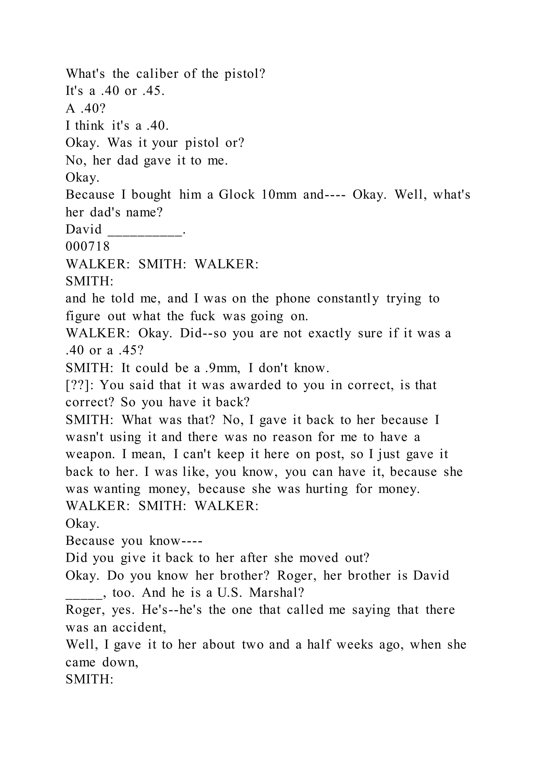 What's the caliber of the pistol?
It's a .40 or .45.
A .40?
I think it's a .40.
Okay. Was it your pistol or?
No, her dad gave it to me.
Okay.
Because I bought him a Glock 10mm and---- Okay. Well, what's
her dad's name?
David __________.
000718
WALKER: SMITH: WALKER:
SMITH:
and he told me, and I was on the phone constantly trying to
figure out what the fuck was going on.
WALKER: Okay. Did--so you are not exactly sure if it was a
.40 or a .45?
SMITH: It could be a .9mm, I don't know.
[??]: You said that it was awarded to you in correct, is that
correct? So you have it back?
SMITH: What was that? No, I gave it back to her because I
wasn't using it and there was no reason for me to have a
weapon. I mean, I can't keep it here on post, so I just gave it
back to her. I was like, you know, you can have it, because she
was wanting money, because she was hurting for money.
WALKER: SMITH: WALKER:
Okay.
Because you know----
Did you give it back to her after she moved out?
Okay. Do you know her brother? Roger, her brother is David
_____, too. And he is a U.S. Marshal?
Roger, yes. He's--he's the one that called me saying that there
was an accident,
Well, I gave it to her about two and a half weeks ago, when she
came down,
SMITH:
 