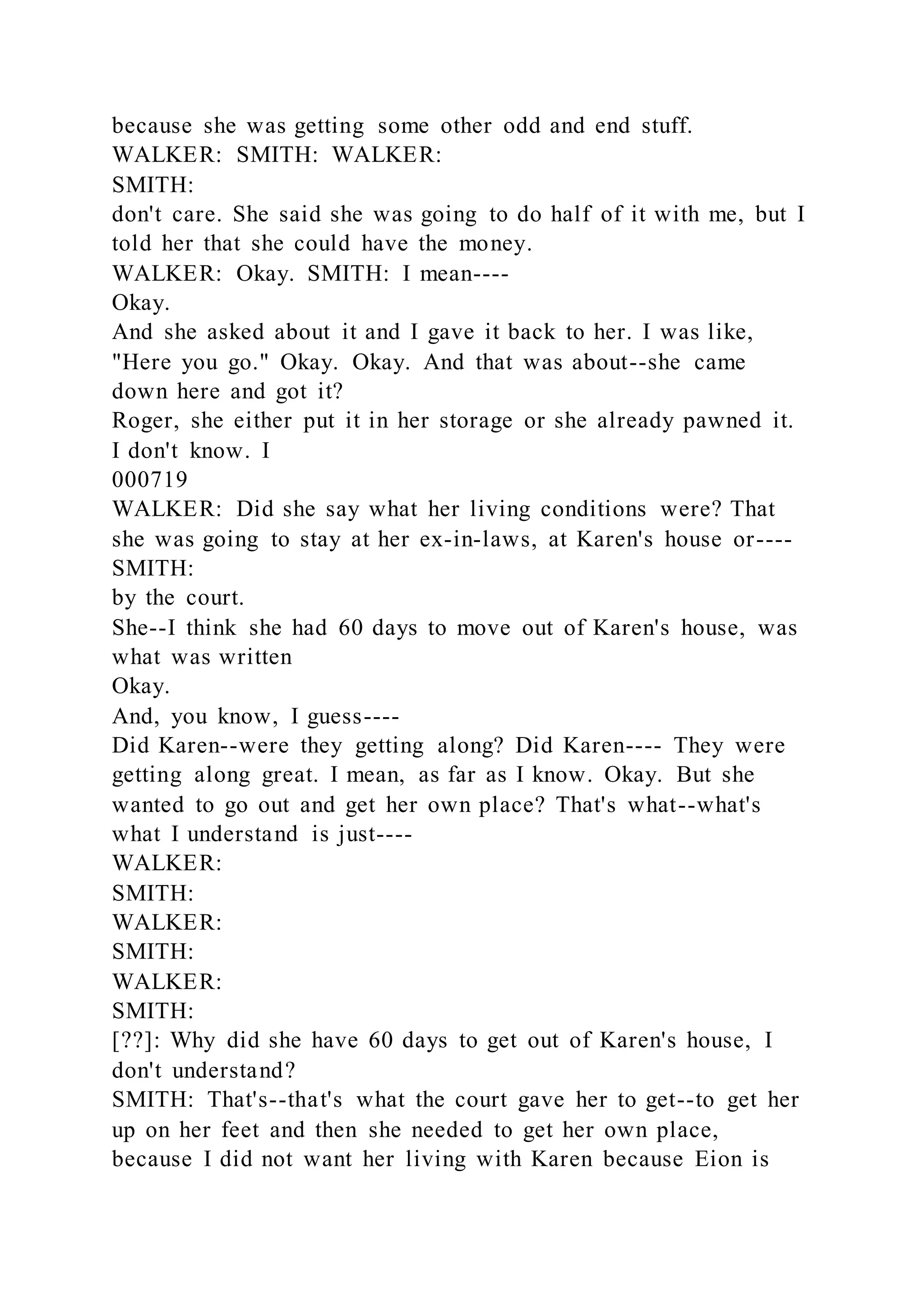 because she was getting some other odd and end stuff.
WALKER: SMITH: WALKER:
SMITH:
don't care. She said she was going to do half of it with me, but I
told her that she could have the money.
WALKER: Okay. SMITH: I mean----
Okay.
And she asked about it and I gave it back to her. I was like,
"Here you go." Okay. Okay. And that was about--she came
down here and got it?
Roger, she either put it in her storage or she already pawned it.
I don't know. I
000719
WALKER: Did she say what her living conditions were? That
she was going to stay at her ex-in-laws, at Karen's house or----
SMITH:
by the court.
She--I think she had 60 days to move out of Karen's house, was
what was written
Okay.
And, you know, I guess----
Did Karen--were they getting along? Did Karen---- They were
getting along great. I mean, as far as I know. Okay. But she
wanted to go out and get her own place? That's what--what's
what I understand is just----
WALKER:
SMITH:
WALKER:
SMITH:
WALKER:
SMITH:
[??]: Why did she have 60 days to get out of Karen's house, I
don't understand?
SMITH: That's--that's what the court gave her to get--to get her
up on her feet and then she needed to get her own place,
because I did not want her living with Karen because Eion is
 